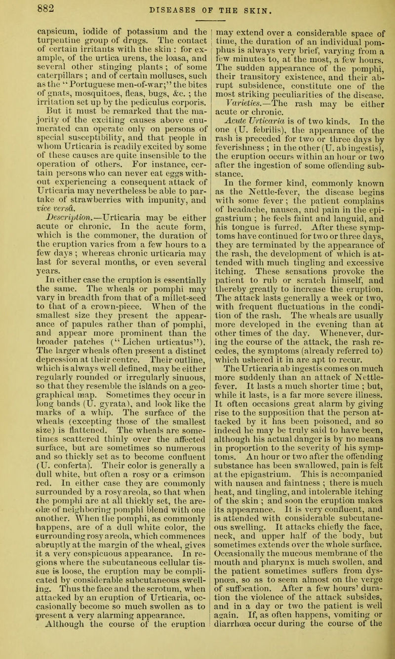 capsicum, iodide of potassium and the turpentine group of drugs. The contact of certain irritants with the skin : for ex- ample, of the urtica urens, the loasa, and several other stinging plants ; of some caterpillars ; and of certain molluscs, such as the  Portuguese men-of-war; the hites of gnats, mosquitoes, fleas, bugs, &c. ; the irritation set up by the pediculus corporis. But it must be remarked that the ma- jority of the exciting causes above enu- merated can operate only on persons of special susceptibility, and that people in whom Urticaria is readily excited by some of these causes are quite insensible to the operation of others. For instance, cer- tain persons who can never eat eggs with- out experiencing a consequent attack of Urticaria may nevertheless be able to par- take of strawberries with impunity, and vice versA. Description.—Urticaria may be either acute or chronic. In the acute form, which is the commoner, the duration of the eruption varies from a few hours to a few days ; whereas chronic urticaria may last for several months, or even several years. In either case the eruption is essentially the same. The wheals or pomphi may vary in breadth from that of a millet-seed to that of a crown-piece. When of the smallest size they present the appear- ance of papules rather than of pomphi, and appear more prominent than the broader patches (Lichen urticatus). The larger wheals often present a distinct depression at their centre. Their outline, which is always well defined, may be either regularly rounded or irregularly sinuous, so that they resemble the islands on a geo- graphical map. Sometimes they occur in long bands (U. gyrata), and look like the marks of a whip. The surface of the Avheals (excepting those of the smallest size) is flattened. The wheals are some- times scattered thinly over the affected surface, but arc sometimes so numerous and so thickly set as to become confluent (U. conferta). Tbeir color is generally a dull white, but often a rosy or a crimson red. In either case they are commonly surrounded by a ros}' areola, so that when the pomphi are at all thickly set, the are- olae of neighboring pomphi blend with one another. When the pomphi, as commonly happens, are of a dull white color, the eurrounding rosy areola, which commences abruptly at the margin of the wheal, gives it a very conspicuous appearance. In re- gions where the subcutaneous cellular tis- sue is loose, the eruption may be compli- cated by considerable subcutaneous swell- ing. Thus the face and the scrotum, when attacked by an eruption of Urticaria, oc- casionally become so much swollen as to present a very alarming appearance. Although the course of the eruption I may extend over a considerable space of \ time, the duration of an individual pom- phus is always very brief, varying from a few minutes to, at the most, a few hours. J The sudden appearance of the pomphi, their transitory existence, and their ab- rupt subsidence, constitute one of the most striking peculiarities of the disease. Varieties.—The rash may be either acute or chronic. Acute Urticaria is of two kinds. In the one (U. febrilis), the appearance of the rash is preceded for two or three days by feverishness ; in the other (U. ab ingestis), the eruption occurs within an hour or two after the ingestion of some offending sub- stance. In the former kind, commonly known as the Nettle-fever, the disease begins with some fever; the patient complains of headache, nausea, and pain in the epi- gastrium ; he feels faint and languid, and his tongue is furred. After these symp- toms have continued for two or three days, they are terminated by the appearance of the rash, the development of which is at- tended with much tingling and excessive itching. These sensations provoke the patient to rub or scratch himself, and thereby greatly to increase the eruption. The attack lasts generally a week or two, with frequent fluctuations in the condi- tion of the rash. The wheals are usually more developed in the evening than at other times of the day. Whenever, dur- ing the course of the attack, the rash re- cedes, the symptoms (already referred to) which ushered it in are apt to recur. The Urticaria ab ingestis comes on much more suddenly than an attack of Nettle- fever. It lasts a much shorter time ; but, while it lasts, is a far more severe illness. It often occasions great alarm by giving rise to the supposition that the person at- tacked by it has been poisoned, and so indeed he may be truly said to have been, although his actual danger is by no means in proportion to the severity of his symp- toms. An hour or two after the offending substance has been swallowed, pain is felt at the epigastrium. This is accompanied with nausea and faintness ; there is much heat, and tingling, and intolerable itching of the skin ; and soon the eruption makes its appearance. It is very confluent, and is attended with considerable subcutane- ous swelling. It attacks chiefly the face, neck, and upper half of the body, but sometimes extends over the whole surface. Occasionally the mucous membrane of the mouth and pharynx is much swollen, and the patient sometimes sutlers from dys- pnoea, so as to seem almost on the verge of suff )cation. After a few hours' dura- tion the violence of the attack subsides, and in a day or two the patient is well as;ain. If, as often happens, vomiting or diarrhoea occur during the course of the