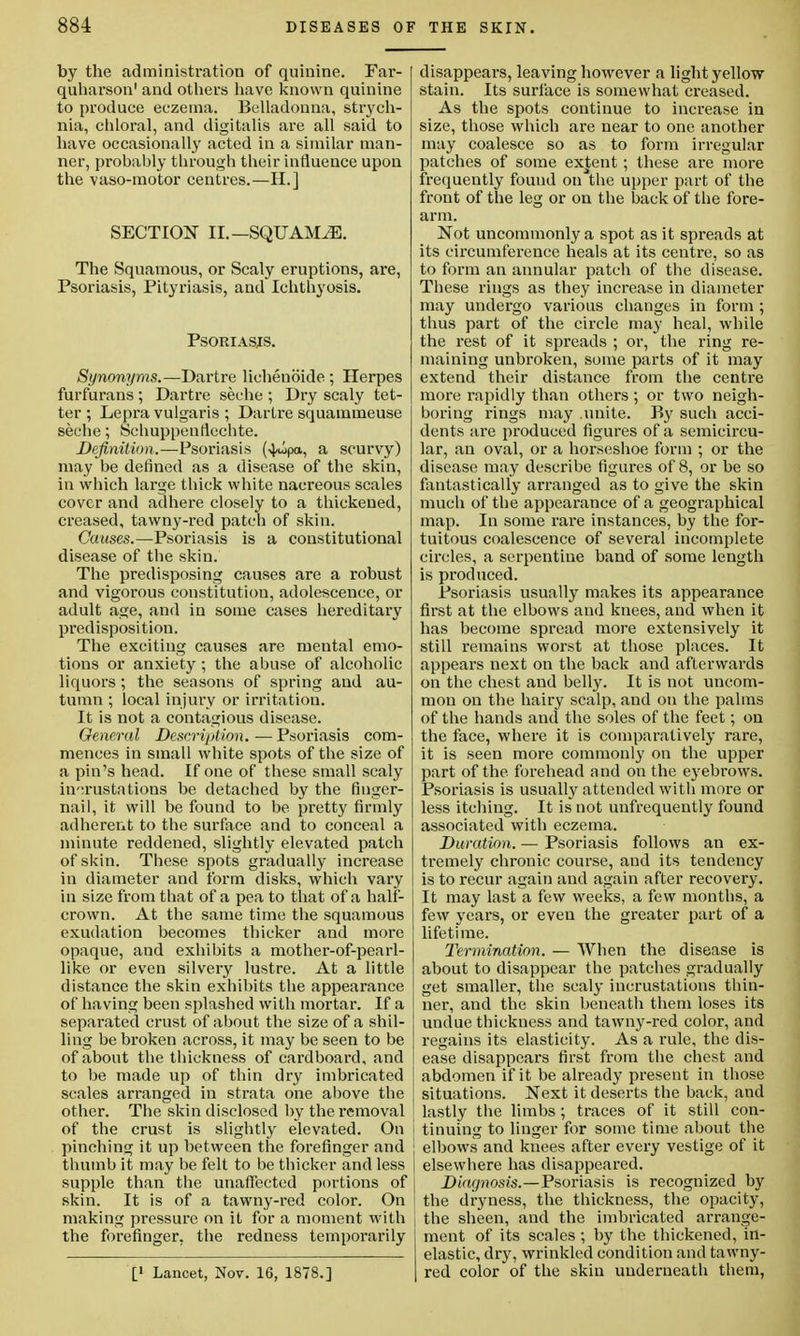 by the administration of quinine. Far- quharson' and others have known quinine to produce eczema. Belladonna, strych- nia, chloral, and digitalis are all said to have occasionally acted in a similar man- ner, probably through their influence upon the vaso-motor centres.—H.] SECTION II.—SQUAMiE. The Squamous, or Scaly eruptions, are, Psoriasis, Pityriasis, and Ichthyosis. Psoriasis. Synonyms.—Dartre lichenoide ; Herpes furfurans ; Dartre seche ; Dry scaly tet- ter ; Lepra vulgaris ; Dartre squammeuse seche; Schuppenflcchte. Definition.—Psoriasis (4*ipa, a scurvy) may be defined as a disease of the skin, in which large thick white nacreous scales cover and adhere closely to a thickened, creased, tawny-red patch of skin. Causes.—Psoriasis is a constitutional disease of the skin. The predisposing causes are a robust and vigorous constitution, adolescence, or adult age, and in some cases hereditary predisposition. The exciting causes are mental emo- tions or anxiety ; the abuse of alcoholic liquors; the seasons of spring and au- tumn ; local injury or irritation. It is not a contagious disease. General Description. — Psoriasis com- mences in small white spots of the size of a pin's head. If one of these small scaly incrustations be detached by the finger- nail, it will be found to be pretty firmly adherent to the surface and to conceal a minute reddened, slightly elevated patch of skin. These spots gradually increase in diameter and form disks, which vary in size from that of a pea to that of a half- crown. At the same time the squamous exudation becomes thicker and more opaque, and exhibits a mother-of-pearl- like or even silvery lustre. At a little distance the skin exhibits the appearance of having been splashed with mortar. If a separated crust of about the size of a shil- ling be broken across, it may be seen to be of about the thickness of cardboard, and to be made up of thin dry imbricated scales arranged in strata one above the other. The skin disclosed by the removal of the crust is slightly elevated. On pinching it up between the forefinger and thumb it may be felt to be thicker and less supple than the unaffected portions of skin. It is of a tawny-red color. On making pressure on it for a moment with the forefinger, the redness temporarily [' Lancet, Nov. 16, 1878.] disappears, leaving however a light yellow stain. Its surface is somewhat creased. As the spots continue to increase in size, those which are near to one another may coalesce so as to form irregular patches of some extent; these are more frequently found on the upper part of the front of the leg or on the back of the fore- arm. Not uncommonly a spot as it spreads at its circumference heals at its centre, so as to form an annular patch of the disease. These rings as they increase in diameter may undergo various changes in form ; thus part of the circle may heal, while the rest of it spreads ; or, the ring re- maining unbroken, some parts of it may extend their distance from the centre more rapidly than others ; or two neigh- boring rings may .unite. By such acci- dents are produced figures of a semicircu- lar, an oval, or a horseshoe form ; or the disease may describe figures of 8, or be so fantastically arranged as to give the skin much of the appearance of a geographical map. In some rare instances, by the for- tuitous coalescence of several incomplete circles, a serpentine band of some length is produced. Psoriasis usually makes its appearance first at the elbows and knees, and when it has become spread more extensively it still remains worst at those places. It appears next on the back and afterwards on the chest and belly. It is not uncom- mon on the hairy scalp, and on the palms of the hands and the soles of the feet; on the face, where it is comparatively rare, it is seen more commonly on the upper part of the forehead and on the eyebrows. Psoriasis is usually attended with more or less itching. It is not uufrequently found associated with eczema. Duration. — Psoriasis follows an ex- tremely chronic course, and its tendency is to recur again and again after recovery. It may last a few weeks, a few months, a few years, or even the greater part of a lifetime. Termination. — When the disease is about to disappear the patches gradually get smaller, the scaly incrustations thin- ner, and the skin beneath them loses its undue thickness and tawny-red color, and regains its elasticity. As a rule, the dis- ease disappears first from the chest and abdomen if it be already present in those situations. Next it deserts the back, and lastly the limbs ; traces of it still con- tinuing to linger for some time about the elbows and knees after every vestige of it elsewhere has disappeared. Diagnosis.—Psoriasis is recognized by the dryness, the thickness, the opacity, the sheen, and the imbricated arrange- ment of its scales ; by the thickened, in- elastic, dry, wrinkled condition and ta wny- red color of the skin underneath them,