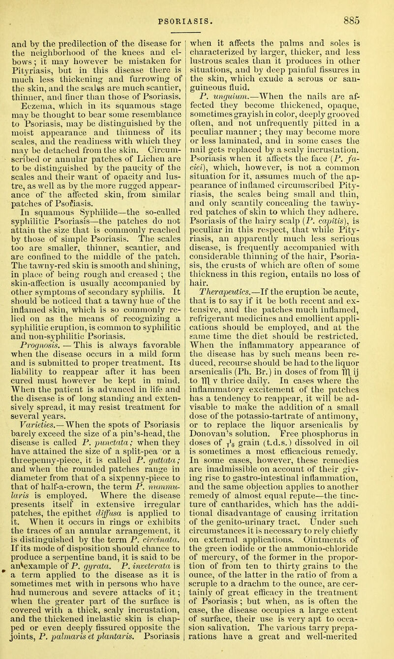 PSOR and by the predilection of the disease for the neighborhood of the knees and el- bows ; it may however be mistaken for Pityriasis, but in this disease there is much less thickening and furrowing of the skin, and the scales are much scantier, thinner, and finer than those of Psoriasis. Eczema, which in its squamous stage may be thought to bear some resemblance to Psoriasis, may be distinguished by the moist appearance and thinness of its scales, and the readiness with which they may be detached from the skin. Circum- scribed or annular patches of Lichen are to be distinguished by the paucity of the scales and their want of opacity and lus- tre, as well as by the more rugged appear- ance of' the affected skin, from similar patches of Psoriasis. In squamous Syphilid©—the so-called syphilitic Psoriasis—the patches do not attain the size that is commonly reached by those of simple Psoriasis. The scales too are smaller, thinner, scantier, and are confined to the middle of the patch. The tawny-red skin is smooth and shining, in place of being rough and creased ; the skin-affection is usually accompanied by other symptoms of secondary syphilis. It should be noticed that a tawny hue of the inflamed skin, which is so commonly re- lied on as the means of recognizing a syphilitic eruption, is common to syphilitic and non-syphilitic Psoriasis. Prognosis.—This is always favorable when the disease occurs in a mild form and is submitted to proper treatment. Its liability to reappear after it has been cured must however be kept in mind. When the patient is advanced in life and the disease is of long standing and exten- sively spread, it may resist treatment for several years. Varieties.—When the spots of Psoriasis barely exceed the size of a piu's-head, the disease is called P. punctata; when they have attained the size of a split-pea or a threepenny-piece, it is called P. guttata,; and when the rounded patches range in diameter from that of a sixpenny-piece to that of half-a-crown, the term P. nummu- laris is employed. Where the disease presents itself in extensive irregular patches, the epithet diffusa is applied to it. When it occurs in rings or exhibits the traces of an annular arrangement, it is distinguished by the term P. circinata. If its mode of disposition should chance to produce a serpentine band, it is said to be an^example of P. gyrata. P. inveterata is a term applied to the disease as it is sometimes met with in persons who have had numerous and severe attacks of it; when the greater part of the surface is covered with a thick, scaly incrustation, and the thickened inelastic skin is chap- ped or even deeply fissured opposite the joints, P. palmaris et plantaris. Psoriasis ASIS. 885 when it affects the palms and soles is characterized by larger, thicker, and less lustrous scales than it produces in other situations, and by deep painful fissures in the skin, which exude a serous or san- guineous fluid. P. unguium.—When the nails are af- fected they become thickened, opaque, sometimes grayish in color, deeply grooved often, and not unfrequently pitted in a peculiar manner; they may become more or less laminated, and in some cases the nail gets replaced by a scaly incrustation. Psoriasis when it affects the face (P. fa- ciei), which, however, is not a common situation for it, assumes much of the ap- pearance of inflamed circumscribed Pity- riasis, the scales being small and thin, and only scantily concealing the tawny- red patches of skin to which they adhere. Psoriasis of the hairy scalp (P. capitis), is peculiar in this respect, that while Pity- riasis, an apparently much less serious disease, is frequently accompanied with considerable thinning of the hair, Psoria- sis, the crusts of which are often of some thickness in this region, entails no loss of hair. Therapeutics.—If the eruption be acute, that is to say if it be both recent and ex- tensive, and the patches much inflamed, refrigerant medicines and emollient appli- cations should be employed, and at the same time the diet should be restricted. When the inflammatory appearance of the disease has by such means been re- duced, recourse should be had to the liquor arsenicalis (Ph. Br.) in doses of from TH ij to TTL v thrice daily. In cases where the inflammatory excitement of the patches has a tendency to reappear, it will be ad- visable to make the addition of a small dose of the potassio-tartrate of antimony, or to replace the liquor arsenicalis by Donovan's solution. Free phosphorus in doses of T'fl grain (t.d.s.) dissolved in oil is sometimes a most efficacious remedj'. In some cases, however, these remedies are inadmissible on account of their giv- ing rise to gastro-intestinal inflammation, and the same objection applies to another remedy of almost equal repute'—the tinc- ture of cantharides, which has the addi- tional disadvantage of causing irritation of the genito-urinary tract. Under such circumstances it is necessary to rely chiefly on external applications. Ointments of the green iodide or the ainmonio-chloride of mercury, of the former in the propor- tion of from ten to thirty grains to the ounce, of the latter in the ratio of from a scruple to a drachm to the ounce, are cer- tainly of great efficacy in the treatment of Psoriasis; but when, as is often the case, the disease occupies a large extent of surface, their use is very apt to occa- sion salivation. The various tarry prepa- rations have a great and well-merited