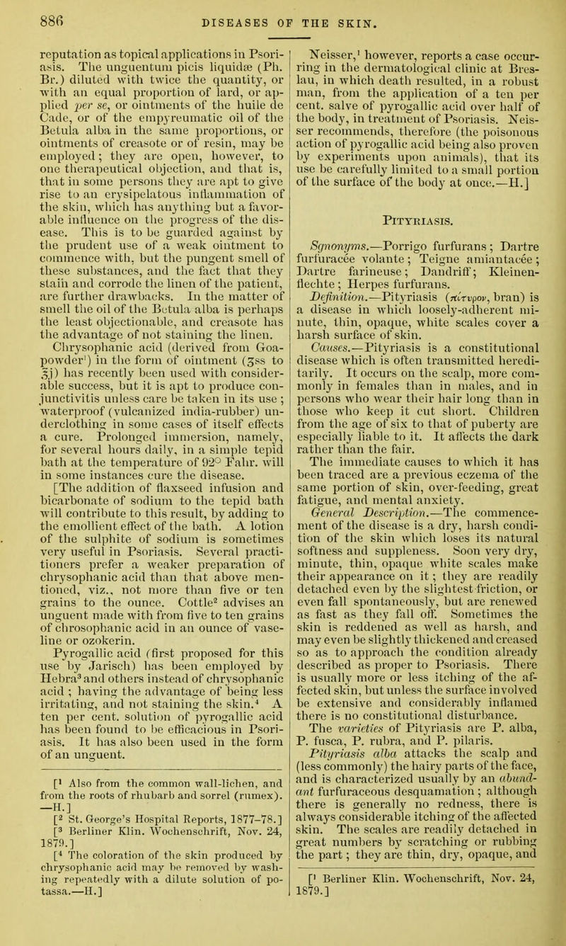 reputation as topical applications in Psori- asis. The unguentum picis liquidse (Ph. Br.) diluted with twice the quantity, or with an equal proportion of lard, or ap- plied %>er se, or ointments of the huile de Cade, or of the empyreumatic oil of the Betula alha in the same proportions, or ointments of creasote or of resin, may he employed; they are open, however, to one therapeutical objection, and that is, that in some persons they are apt to give rise to an erysipelatous inflammation of the skin, which has anything but a favor- able influence on the progress of the dis- ease. This is to be guarded against by the prudent use of a weak ointment to commence with, but the pungent smell of these substances, and the fact that they stain and corrode the linen of the patient, are further drawbacks. In the matter of smell the oil of the Betula alba is perhaps the least objectionable, and creasote has the advantage of not staining the linen. Chrysophanic acid (derived from Goa- powder1) in the form of ointment (£ss to 3j) has recently been used with consider- able success, but it is apt to produce con- junctivitis unless care be taken in its use ; waterproof (vulcanized india-rubber) un- derclothing in some cases of itself effects a cure. Prolonged immersion, namely, for several hours daily, in a simple tepid bath at the temperature of 92° Fahr. will in some instances cure the disease. [The addition of flaxseed infusion and bicarbonate of sodium to the tepid bath will contribute to this result, by adding to the emollient effect of the bath. A lotion of the sulphite of sodium is sometimes very useful in Psoriasis. Several practi- tioners prefer a weaker preparation of chrysophanic acid than that above men- tioned, viz., not more than five or ten grains to the ounce. Cottle2 advises an unguent made with from five to ten grains of chrosophanic acid in an ounce of vase- line or ozokerin. Pyrogallic acid (first proposed for this use by Jarisch) has been employed by Hebra3and others instead of chrysophanic acid ; having the advantage of being less irritating, and not staining the skin.4 A ten per cent, solution of pyrogallic acid lias been found to be efficacious in Psori- asis. It has also been used in the form of an unguent. [' Also from the common wall-lichen, and from the roots of rhubarb and sorrel (rnmex). -H.] [2 St. George's Hospital Reports, 1877-78.] [3 Berliner Klin. Wochenschrift, Nov. 24, 1879.] [4 The coloration of the skin produced hy chrysophanic acid may he removed by wash- ing repeatedly with a dilute solution of po- tassa.—II.] Neisser,1 however, reports a case occur- ring in the dermatological clinic at Bies- lau, in which death resulted, in a robust man, from the application of a ten per cent, salve of pyrogallic acid over half of the body, in treatment of Psoriasis. Neis- ser recommends, therefore (the poisonous action of pyrogallic acid being also proven by experiments upon animals), that its use be carefully limited to a small portion of the surface of the body at once.—H.] Pityriasis. Synonyms.—Porrigo furfurans ; Dartre furfuracee volaute ; Teigne amiantacee ; Dartre farineuse; Dandriff; Kleinen- flechte; Herpes furfurans. Definition.—Pityriasis (rtltvpov, bran) is a disease in which loosely-adherent mi- nute, thin, opaque, white scales cover a harsh surface of skin. Causes.—Pityriasis is a constitutional disease which is often transmitted heredi- tarily. It occurs on the scalp, more com- monly in females than in males, and in persons who wear their hair long than in those who keep it cut short. Children from the age of six to that of puberty are especially liable to it. It affects the dark rather than the fair. The immediate causes to which it has been traced are a previous eczema of the same portion of skin, over-feeding, great fatigue, and mental anxiety. General Description.—The commence- ment of the disease is a dry, harsh condi- tion of the skin which loses its natural softness and suppleness. Soon very dry, minute, thin, opaque white scales make their appearance on it; they are readily detached even by the slightest friction, or even fall spontaneously, but are renewed as fast as they fall off. Sometimes the skin is reddened as well as harsh, and may even be slightly thickened and creased so as to approach the condition already described as proper to Psoriasis. There is usually more or less itching of the af- fected skin, but unless the surface involved be extensive and considerably inflamed there is no constitutional disturbance. The varieties of Pityriasis are P. alba, P. fusca, P. rubra, and P. pilaris. Pityriasis alba attacks the scalp and (less commonly) the hairy parts of the face, and is characterized usually by an abund- ant furfuraceous desquamation; although there is generally no redness, there is always considerable itching of the affected skin. The scales are readily detached in great numbers by scratching or rubbing the part; they are thin, dry, opaque, and [' Berliner Klin. Wochenschrift, Nov. 24, 1879.]