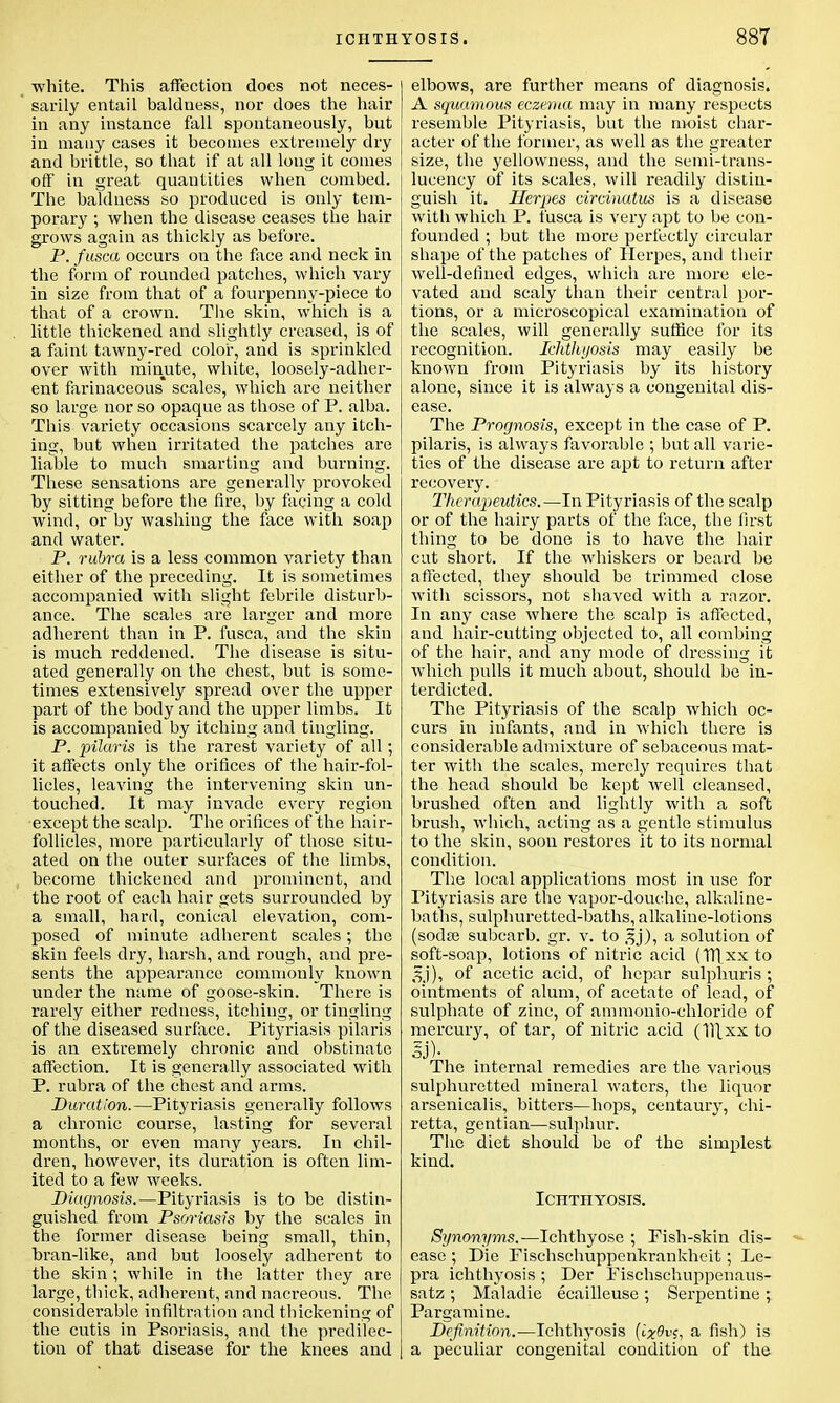 white. This affection does not neces- sarily entail baldness, nor does the hair in any instance fall spontaneously, but in many cases it becomes extremely dry and brittle, so that if at all long it comes off in great quautities when combed. The baldness so produced is only tem- porary ; when the disease ceases the hair grows again as thickly as before. P. fusca occurs on the face and neck in the form of rounded patches, which vary in size from that of a fourpenny-piece to that of a crown. The skin, which is a little thickened and slightly creased, is of a faint tawny-red color, and is sprinkled over with minute, white, loosely-adher- ent farinaceous scales, which are neither so large nor so opaque as those of P. alba. This variety occasions scarcely any itch- ing, but when irritated the patches are liable to much smarting and burning. These sensations are generally provoked by sitting before the fire, by facing a cold wind, or by washing the face with soap and water. P. rubra is a less common variety than either of the preceding. It is sometimes accompanied with slight febrile disturb- ance. The scales are lai'ger and more adherent than in P. fusca, and the skin is much reddened. The disease is situ- ated generally on the chest, but is some- times extensively spread over the upper part of the body and the upper limbs. It is accompanied by itching and tingling. P. pilaris is the rarest variety of all; it affects only the orifices of the hair-fol- licles, leaving the intervening skin un- touched. It may invade every region except the scalp. The orifices of the hair- follicles, more particularly of those situ- ated on the outer surfaces of the limbs, become thickened and prominent, and the root of each hair gets surrounded by a small, hard, conical elevation, com- posed of minute adherent scales; the skin feels dry, harsh, and rough, and pre- sents the appearance commonly known under the name of goose-skin. There is rarely either redness, itching, or tingling of the diseased surface. Pityriasis pilaris is an extremely chronic and obstinate affection. It is generally associated with P. rubra of the chest and arms. Duration.—Pityriasis generally follows a chronic course, lasting for several months, or even many years. In chil- dren, however, its duration is often lim- ited to a few weeks. Diagnosis.—Pityriasis is to be distin- guished from Psoriasis by the scales in the former disease being small, thin, bran-like, and but loosely adherent to the skin ; while in the latter they are large, thick, adherent, and nacreous. The considei-able infiltration and thickening of the cutis in Psoriasis, and the predilec- tion of that disease for the knees and elbows, are further means of diagnosis. A squamous eczema may in many respects resemble Pityriasis, but the moist char- acter of the former, as well as the greater size, the yellowness, and the semi-trans- lucency of its scales, will readily distin- guish it. Herpes circinatus is a disease with which P. fusca is very apt to be con- founded ; but the more perfectly circular shape of the patches of Herpes, and their well-defined edges, which are more ele- vated and scaly than their central por- tions, or a microscopical examination of the scales, will generally suffice for its recognition. Ichthyosis may easily be known from Pityriasis by its history alone, since it is always a congenital dis- ease. The Prognosis, except in the case of P. pilaris, is always favorable ; but all varie- ties of the disease are apt to return after recovery. Therapeutics.—In Pityriasis of the scalp or of the hairy parts of the face, the first thing to be done is to have the hair cut short. If the whiskers or beard be affected, they should be trimmed close with scissors, not shaved with a razor. In any case where the scalp is affected, and hair-cutting objected to, all combing of the hair, and any mode of dressing it which pulls it much about, should be in- terdicted. The Pityriasis of the scalp which oc- curs in infants, and in which there is considerable admixture of sebaceous mat- ter with the scales, merely requires that the head should be kept well cleansed, brushed often and lightly with a soft brush, which, acting as a gentle stimulus to the skin, soon restores it to its normal condition. The local applications most in use for Pityriasis are the vapor-douche, alkaline- baths, sulphuretted-baths, alkaline-lotions (sodse subcarb. gr. v. to gj), a solution of soft-soap, lotions of nitric acid (TTLxx to gj), of acetic acid, of hcpar sulphuris ; ointments of alum, of acetate of lead, of sulphate of zinc, of ammonio-chloride of mercury, of tar, of nitric acid (1T[xx to Sj)- The internal remedies are the various sulphuretted mineral waters, the liquor arsenicalis, bitters—hops, centaury, chi- retta, gentian—sulphur. The diet should be of the simplest kind. Ichthyosis. Synonyms.—Ichthyose ; Fish-skin dis- ease ; Die Pischschuppenkrankheit; Le- pra ichthyosis ; Der Fischschuppenaus- satz ; Maladie ecailleuse ; Serpentine ; Pargamine. Definition.—Ichthyosis (i%0v;, a fish) is a peculiar congenital condition of the
