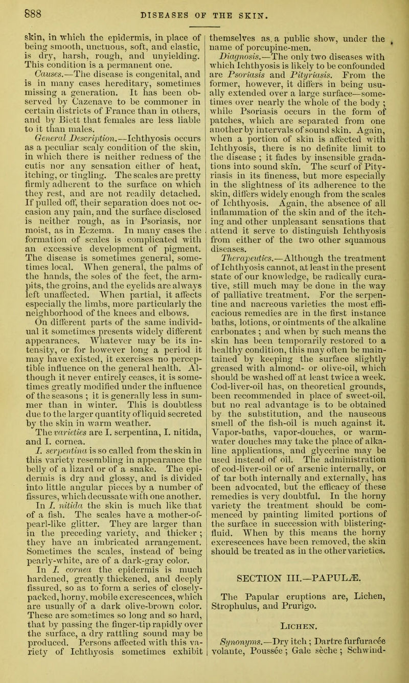 skin, in 'which the epidermis, in place of being smooth, unctuous, soft, and elastic, is dry, harsh, rough, and unyielding. This condition is a permanent one. Causes.—The disease is congenital, and is in many cases hereditary, sometimes missing a generation. It has been ob- served by Oazenave to be commoner in certain districts of France than in others, and by Biett that females are less liable to it than males. General Description.—Ichthyosis occurs as a peculiar scaly condition of the skin, in which there is neither redness of the cutis nor any sensation either of heat, itching, or tingling. The scales are pretty firmly adherent to the surface on which they rest, and are not readily detached. If pulled off, their separation does not oc- casion any pain, and the surface disclosed is neither rough, as in Psoriasis, nor moist, as in Eczema. In many cases the formation of scales is complicated with an excessive development of pigment. The disease is sometimes general, some- times local. When general, the palms of the hands, the soles of the feet, the arm- pits, the groins, and the eyelids are always left unaffected. When partial, it affects especially the limbs, more particularly the neighborhood of the knees and elbows. On different parts of the same individ- ual it sometimes presents widely different appearances. Whatever may be its in- tensity, or for however long a period it may have existed, it exercises no percep- tible influence on the general health. Al- though it never entirely ceases, it is some- times greatly modified under the influence of the seasons ; it is generally less in sum- mer than in winter. This is doubtless due to the larger quantity of liquid secreted by the skin in warm weather. The varieties are I. serpentina, I. nitida, and I. cornea. I. serpentina, is so called from the skin in this variety resembling in appearance the belly of a lizard or of a snake. The epi- dermis is dry and gloss}r, and is divided into little angular pieces by a number of fissures, which decussate with one another. In I. nitida the skin is much like that of a fish. The scales have a mother-of- pearl-like glitter. They are larger than in the preceding variety, and thicker ; they have an imbricated arrangement. Sometimes the scales, instead of being pearly-white, are of a dark-gray color. In I. cornea the epidermis is much hardened, greatly thickened, and deeply fissured, so as to form a series of closely- packed, horny, mobile excrescences, which are usually of a dark olive-brown color. These are sometimes so long and so hard, that by passing the finger-tip rapidly over the surface, a dry rattling sound may be produced. Persons affected with this va- riety of Ichthyosis sometimes exhibit themselves as. a public show, under the • name of porcupine-men. Diagnosis.—The only two diseases with which Ichthyosis is likely to be confounded are Psoriasis and Pityriasis. Prom the former, however, it differs in being usu- ally extended over a large surface—some- times over nearly the whole of the body ; while Psoriasis occurs in the form of patches, which are separated from one another by intervals of sound skin. Again, when a portion of skin is affected with Ichthyosis, there is no definite limit to the disease ; it fades by insensible grada- tions into sound skin. The scurf of Pity- riasis iu its fineness, but more especially in the slightness of its adherence to the skin, differs widely enough from the scales of Ichthyosis. Again, the absence of all inflammation of the skin and of the itch- ing and other unpleasant sensations that attend it serve to distinguish Ichthyosis from either of the two other squamous diseases. Therapeutics.—Although the treatment of Ichthyosis cannot, at least in the present state of our knowledge, be radically cura- tive, still much may be done in the way of palliative treatment. For the serpen- tine and nacreous varieties the most effi- cacious remedies are in the first instance baths, lotions, or ointments of the alkaline carbonates ; and when by such means the skin has been temporarily restored to a healthy condition, this may often be main- tained by keeping the surface slightly greased with almond- or olive-oil, which should be washed oft' at least twice a week. Cod-liver-oil has, on theoretical grounds, been recommended in place of sweet-oil, but no real advantage is to be obtained by the substitution, and the nauseous smell of the fish-oil is much against it. Vapor-baths, vapor-douches, or warm- water douches may take the place of alka- line applications, and glycerine may be used instead of oil. The administration of cod-liver-oil or of arsenic internally, or of tar both internally and externally, has been advocated, but the efficacy of these remedies is very doubtful. In the horny variety the treatment should be com- menced by painting limited portions of the surface in succession with blistering- fluid. When by this means the horny excrescences have been removed, the skin should be treated as in the other varieties. SECTION III. —PAPULAE. The Papular eruptions are, Lichen, Strophulus, and Prurigo. Lichen. Synonyms.—Dry itch ; Dartre furfuracee volante, Poussee ; Gale seche ; Schwiud-