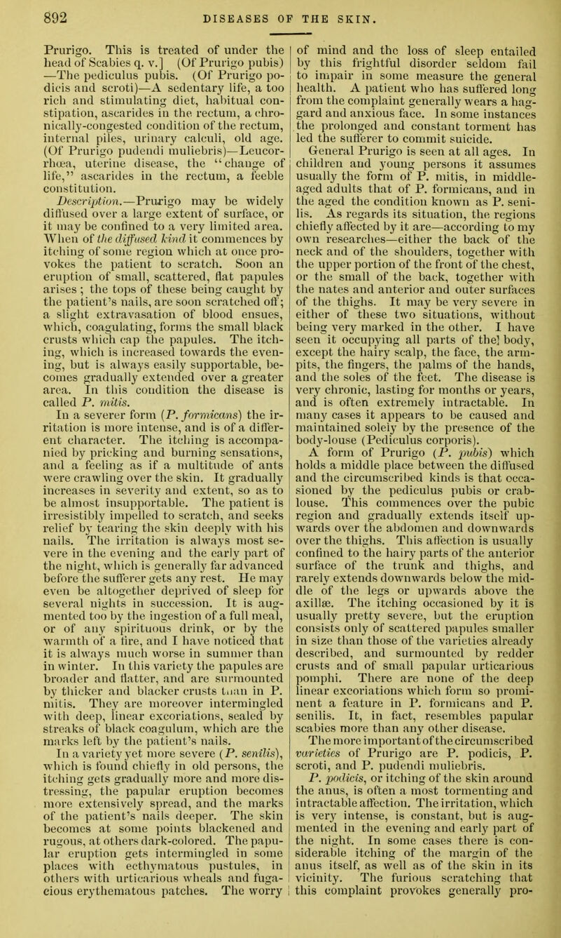 Prurigo. This is treated of under the head of Scabies q. v.] (Of Prurigo pubis) —The pedieulus pubis. (Of Prurigo po- dicis and scroti)—A sedentary life, a too rich and stimulating diet, habitual con- stipation, ascarides in the rectum, a chro- nically-congested condition of the rectum, internal piles, urinary calculi, old age. (Of Prurigo pudendi muliebris)—Leueor- rhuea, uterine disease, the  change of life, ascarides in the rectum, a feeble constitution. Description.—Prurigo may be widely diffused over a large extent of surface, or it may be confined to a very limited area. When of the diffused kind it commences by itching of some region which at once pro- vokes the patient to scratch. Soon an eruption of small, scattered, flat papules arises ; the tops of these being caught by the patient's nails, are soon scratched oft; a slight extravasation of blood ensues, which, coagulating, forms the small black crusts which cap the papules. The itch- ing, which is increased towards the even- ing, but is always easily supportable, be- comes gradually extended over a greater area. In this condition the disease is called P. mitis. In a severer form (P. formicans) the ir- ritation is more intense, and is of a differ- ent character. The itching is accompa- nied by pricking and burning sensations, and a feeling as if a multitude of ants were crawling over the skin. It gradually increases in severity and extent, so as to be almost insupportable. The patient is irresistibly impelled to scratch, and seeks relief by tearing the skin deeply with his nails. The irritation is always most se- vere in the evening and the early part of the night, which is generally far advanced before the sufferer gets any rest. He may even be altogether deprived of sleep for several nights in succession. It is aug- mented too by the ingestion of a full meal, or of any spirituous drink, or by the warmth of a fire, and I have noticed that it is always much worse in summer than in winter. In this variety the papules are broader and flatter, and are surmounted by thicker and blacker crusts tnan in P. mitis. They are moreover intermingled with deep, linear excoriations, sealed by streaks of black coagulum, which are the marks left by the patient's nails. In a variety yet more severe (P. senilis), which is found chiefly in old persons, the itching gets gradually more and more dis- tressing, the papular eruption becomes more extensively spread, and the marks of the patient's nails deeper. The skin becomes at some points blackened and rugous, at others dark-colored. The papu- lar eruption gets intermingled in some places with ecthymatous pustules, in others with urticarious wheals and fuga- cious erythematous patches. The worry ! I of mind and the loss of sleep entailed by this frightful disorder seldom fail to impair in some measure the general health. A patient who has suffered long from the complaint generally wears a hag- gard and anxious face. In some instances the prolonged and constant torment has led the sufferer to commit suicide. General Prurigo is seen at all ages. In children and young persons it assumes usually the form of P. mitis, in middle- aged adults that of P. formicans, and in the aged the condition known as P. seni- lis. As regards its situation, the regions chiefly affected by it are—according to my own researches—either the back of the neck and of the shoulders, together with the upper portion of the front of the chest, or the small of the back, together with the nates and anterior and outer surfaces of the thighs. It may be very severe in either of these two situations, without being very marked in the other. I have seen it occupying all parts of the] body, except the hairy scalp, the face, the arm- pits, the fingers, the palms of the hands, and the soles of the feet. The disease is very chronic, lasting for months or years, and is often extremely intractable. In many cases it appears to be caused and maintained solely by the presence of the body-louse (Pedieulus corporis). A form of Prurigo (P. pubis) which holds a middle place between the diffused and the circumscribed kinds is that occa- sioned by the pedieulus pubis or crab- louse. This commences over the pubic region and gradually extends itself up- wards over the abdomen and downwards over the thighs. This affection is usually confined to the hairy parts of the anterior surface of the trunk and thighs, and rarely extends downwards below the mid- dle of the legs or upwards above the axilla?. The itching occasioned by it is usually pretty severe, but the eruption consists only of scattered papules smaller in size than those of the varieties already described, and surmounted by redder crusts and of small papular urticarious pomphi. There are none of the deep linear excoriations which form so promi- nent a feature in P. formicans and P. senilis. It, in fact, resembles papular scabies more than any other disease. The more important of the circumscribed varieties of Prurigo are P. podicis, P. scroti, and P. pudendi muliebris. P. podicis, or itching of the skin around the anus, is often a most tormenting and intractable affection. The irritation, which is very intense, is constant, but is aug- mented in the evening and early part of the night. In some cases there is con- siderable itching of the margin of the anus itself, as well as of the skin in its vicinity. The furious scratching that this complaint provokes generally pro-
