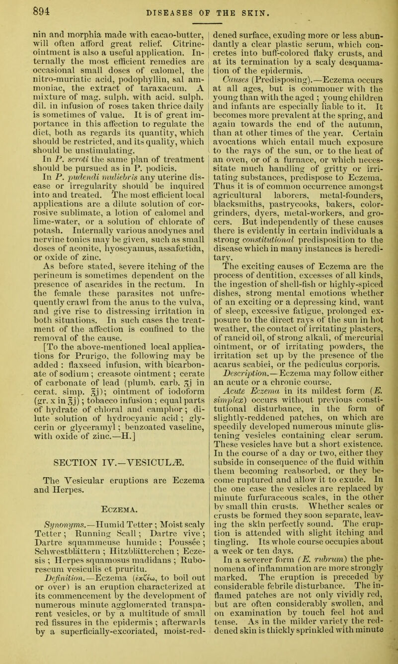 nin and morphia made with cacao-butter, will often afford great relief. Citrine- ointment is also a useful application. In- ternally the most efficient remedies are occasional small doses of calomel, the nitro-muriatic acid, podophyllin, sal am- moniac, the extract of taraxacum. A mixture of mag. sulph. with acid, sulph. dil. in infusion of roses taken thrice daily is sometimes of value. It is of great im- portance in this affection to regulate the diet, both as regards its quantity, which should be restricted, and its quality, which should be unstimulating. In P. scroti the same plan of treatment should be pursued as in P. podicis. In P. pudendi midiebris any uterine dis- ease or irregularity should be inquired into and treated. The most efficient local applications are a dilute solution of cor- rosive sublimate, a lotion of calomel and lime-water, or a solution of chlorate of potash. Internally various anodynes and nervine tonics may be given, such as small doses of aconite, hyoscyamus, assafoetida, or oxide of zinc. As before stated, severe itching of the perineum is sometimes dependent on the presence of ascarides in the rectum. In the female these parasites not unfre- quently crawl from the anus to the vulva, and give rise to distressing irritation in hoth situations. In such cases the treat- ment of the affection is confined to the removal of the cause. [To the above-mentioned local applica- tions for Prurigo, the following may be added : flaxseed infusion, with bicarbon- ate of sodium ; creasote ointment; cerate of carbonate of lead (plumb, carb. 3.j in cerat. simp. j§]); ointment of iodoform (gr. x in ; tobacco infusion ; equal parts of hydrate of chloral and camphor; di- lute solution of hydrocyanic acid ; gly- cerin or glyceramyl; benzoated vaseline, with oxide of zinc.—H.] SECTION IV.-VESICUL^. The Vesicular eruptions are Eczema and Herpes. Eczema. Synonyms.—Humid Tetter; Moist scaly Tetter ; Running Scall; Dartre vive ; Dartre squammeuse humide ; Poussee ; Schwestblattern ; Hitzblatterchen ; Ecze- sis ; Herpes squamosus madidans ; Rubo- rescum vesiculis ct pruritu. Definition.—Eczema (sse^lu, to boil out or over) is an eruption characterized at its commencement by the development of numerous minute agglomerated transpa- rent vesicles, or by a multitude of small red fissures in the epidermis ; afterwards by a superficially-excoriated, moist-red- dened surface, exuding more or less abun- dantly a clear plastic serum, which con- j cretes into buff-colored flaky crusts, and at its termination by a scaly desquama- tion of the epidermis. Causes (Predisposing).—Eczema occurs at all ages, but is commoner with the young than with the aged ; young children I and infants are especially liable to it. It becomes more prevalent at the spring, and again towards the end of the autumn, than at other times of the year. Certain avocations which entail much exposure I to the rays of the sun, or to the heat of an oven, or of a furnace, or which neces- sitate much handling of gritty or irri- tating substances, predispose to Eczema. | Thus it is of common occurrence amongst agricultural laborers, metal-founders, blacksmiths, pastrycooks, bakers, color- grinders, dyers, metal-workers, and gro- cers. But independently of these causes there is evidently in certain individuals a strong constitutional predisposition to the disease which in many instances is heredi- tary. The exciting causes of Eczema are the process of dentition, excesses of all kinds, the ingestion of shell-fish or highly-spiced dishes, strong mental emotions whether of an exciting or a depressing kind, want of sleep, excessive fatigue, prolonged ex- posure to the direct rays of the sun in hot weather, the contact of irritating plasters, of rancid oil, of strong alkali, of mercurial ointment, or of irritating powders, the irritation set up by the presence of the acarus scabiei, or the pediculus corporis. Description.—Eczema may follow either an acute or a chronic course. Acute Eczema in its mildest form (E. simplex) occurs without previous consti- tutional disturbance, in the form of slightly-reddened patches, on which are speedily developed numerous minute glis- tening vesicles containing clear serum. These vesicles have but a short existence. In the course of a day or two, either they subside in consequence of the fluid within them becoming reabsorbed, or they be- come ruptured and allow it to exude. In the one case the vesicles are replaced by minute furfuraceous scales, in the other by small thin crusts. Whether scales or crusts be formed they soon separate, leav- ing the skin perfectly sound. The erup- tion is attended with slight itching and tingling. Its whole course occupies about a week or ten days. In a severer form (E. rubrum) the phe- nomena of inflammation are more strongly marked. The eruption is preceded by considerable febrile disturbance. The in- flamed patches are not only vividly red, but are often considerably swollen, and on examination by touch feel hot and tense. As in the milder variety the red- dened skin is thickly sprinkled with minute