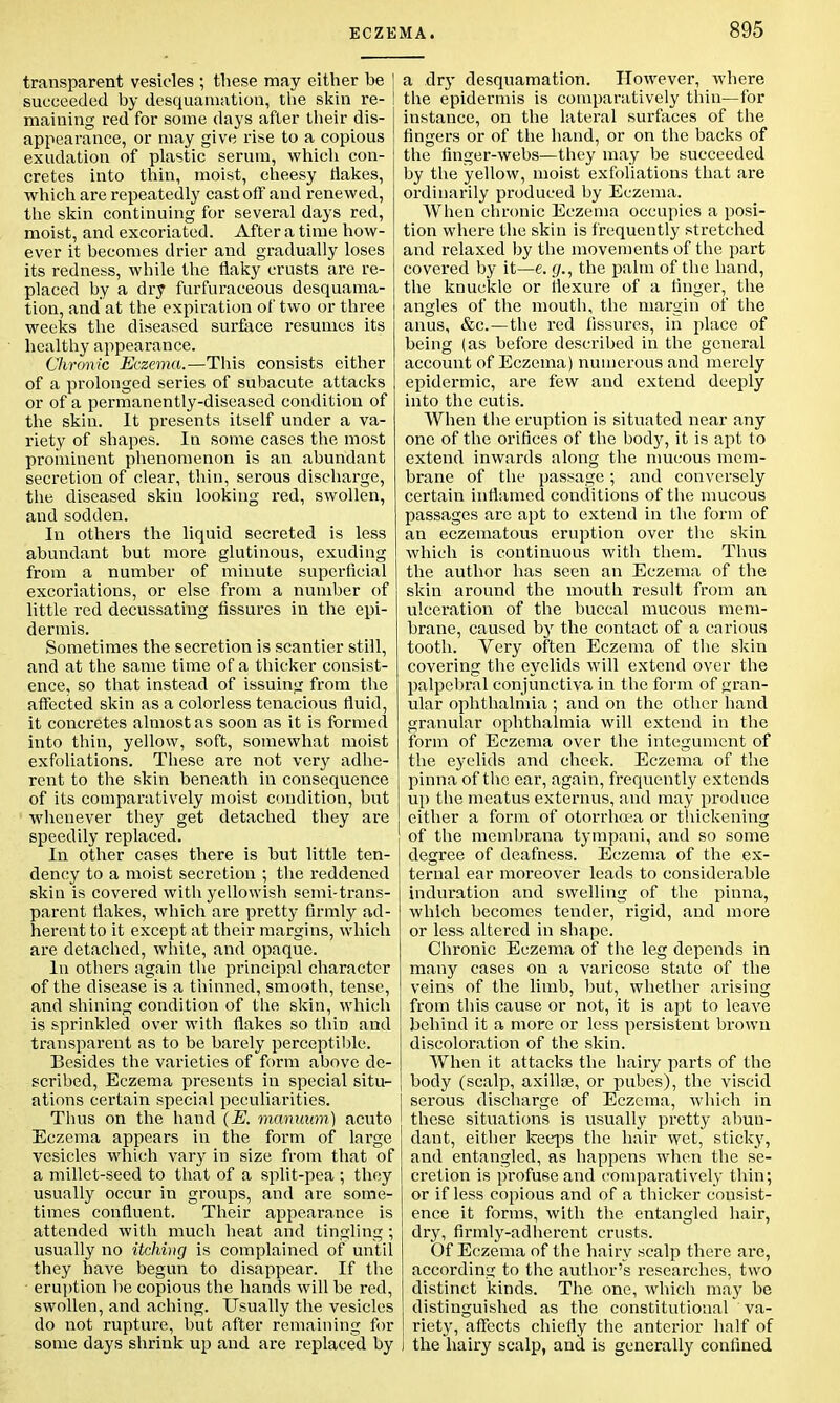 transparent vesicles ; these may either be | succeeded by desquamation, the skin re- I maining red for some days after their dis- appearance, or may give rise to a copious exudation of plastic serum, which con- cretes into thin, moist, cheesy liakes, which are repeatedly cast off and renewed, the skin continuing for several days red, moist, and excoriated. After a time how- ever it becomes drier and gradually loses its redness, while the flaky crusts are re- placed by a dry furfuraceous desquama- tion, and'at the expiration of two or three weeks the diseased surface resumes its healthy appearance. Clironic Eczema.—This consists either of a prolonged series of subacute attacks or of a permanently-diseased condition of the skin. It presents itself under a va- riety of shapes. In some cases the most prominent phenomenon is an abundant secretion of clear, thin, serous discharge, the diseased skin looking red, swollen, and sodden. In others the liquid secreted is less abundant but more glutinous, exuding from a number of minute superficial excoriations, or else from a number of little red decussating fissures in the epi- dermis. Sometimes the secretion is scantier still, and at the same time of a thicker consist- ence, so that instead of issuing from the affected skin as a colorless tenacious fluid, it concretes almost as soon as it is formed into thin, yellow, soft, somewhat moist exfoliations. These are not very adhe- rent to the skin beneath in consequence of its comparatively moist condition, but whenever they get detached they are speedily replaced. In other cases there is but little ten- dency to a moist secretion ; the reddened skin is covered with yellowish semi-trans- parent flakes, which are pretty firmly ad- herent to it except at their margins, which are detached, white, and opaque. In others again the principal character of the disease is a thinned, smooth, tense, and shining condition of the skin, which is sprinkled over with flakes so thin and transparent as to be barely perceptible. Besides the varieties of form above de- scribed, Eczema presents in special situ- ations certain special peculiarities. Thus on the hand (E. manuum) acuto Eczema appears in the form of large vesicles which vary in size from that of a millet-seed to that of a split-pea ; they usually occur in groups, and are some- times confluent. Their appearance is attended with much heat and tingling ; usually no itching is complained of until they have begun to disappear. If the eruption be copious the hands will be red, swollen, and aching. Usually the vesicles do not rupture, but after remaining for some days shrink up and are replaced by a dry desquamation. However, where the epidermis is comparatively thin—for instance, on the lateral surfaces of the fingers or of the hand, or on the backs of the finger-webs—they may be succeeded by the yellow, moist exfoliations that are ordinarily produced by Eczema. When chronic Eczema occupies a posi- tion where the skin is frequently stretched and relaxed by the movements of the part covered by it—e. g., the palm of the hand, the knuckle or flexure of a finger, the angles of the mouth, the margin of the anus, &c.—the red fissures, in place of being (as before described in the general account of Eczema) numerous and merely epidermic, are few and extend deeply into the cutis. When the eruption is situated near any one of the orifices of the body, it is apt to extend inwards along the mucous mem- brane of the passage; and conversely certain inflamed conditions of the mucous passages are apt to extend in the form of an eczematous eruption over the skin which is continuous with them. Thus the author has seen an Eczema of the skin around the mouth result from an ulceration of the buccal mucous mem- brane, caused by the contact of a carious tooth. Very often Eczema of the skin covering the eyelids will extend over the palpebral conjunctiva in the form of gran- ular ophthalmia ; and on the other hand granular ophthalmia will extend in the form of Eczema over the integument of the eyelids and cheek. Eczema of the pinna of the ear, again, frequently extends up the meatus externus, and may produce either a form of otorrhcea or thickening of the membrana tympani, and so some degree of deafness. Eczema of the ex- ternal ear moreover leads to considerable induration and swelling of the pinna, which becomes tender, rigid, and more or less altered in shape. Chronic Eczema of the leg depends in many cases on a varicose state of the veins of the limb, but, whether arising from this cause or not, it is apt to leave behind it a more or less persistent brown discoloration of the skin. When it attacks the hairy parts of the body (scalp, axilla?, or pubes), the viscid serous discharge of Eczema, which in these situations is usually pretty abun- dant, either keeps the hair wet, sticky, and entangled, as happens when the se- cretion is profuse and comparatively thin; or if less copious and of a thicker consist- ence it forms, with the entangled hair, dry, firmly-adherent crusts. Of Eczema of the hairy scalp there are, according to the author's researches, two distinct kinds. The one, which may be distinguished as the constitutional ' va- riety, affects chiefly the anterior half of i the hairy scalp, and is generally confined