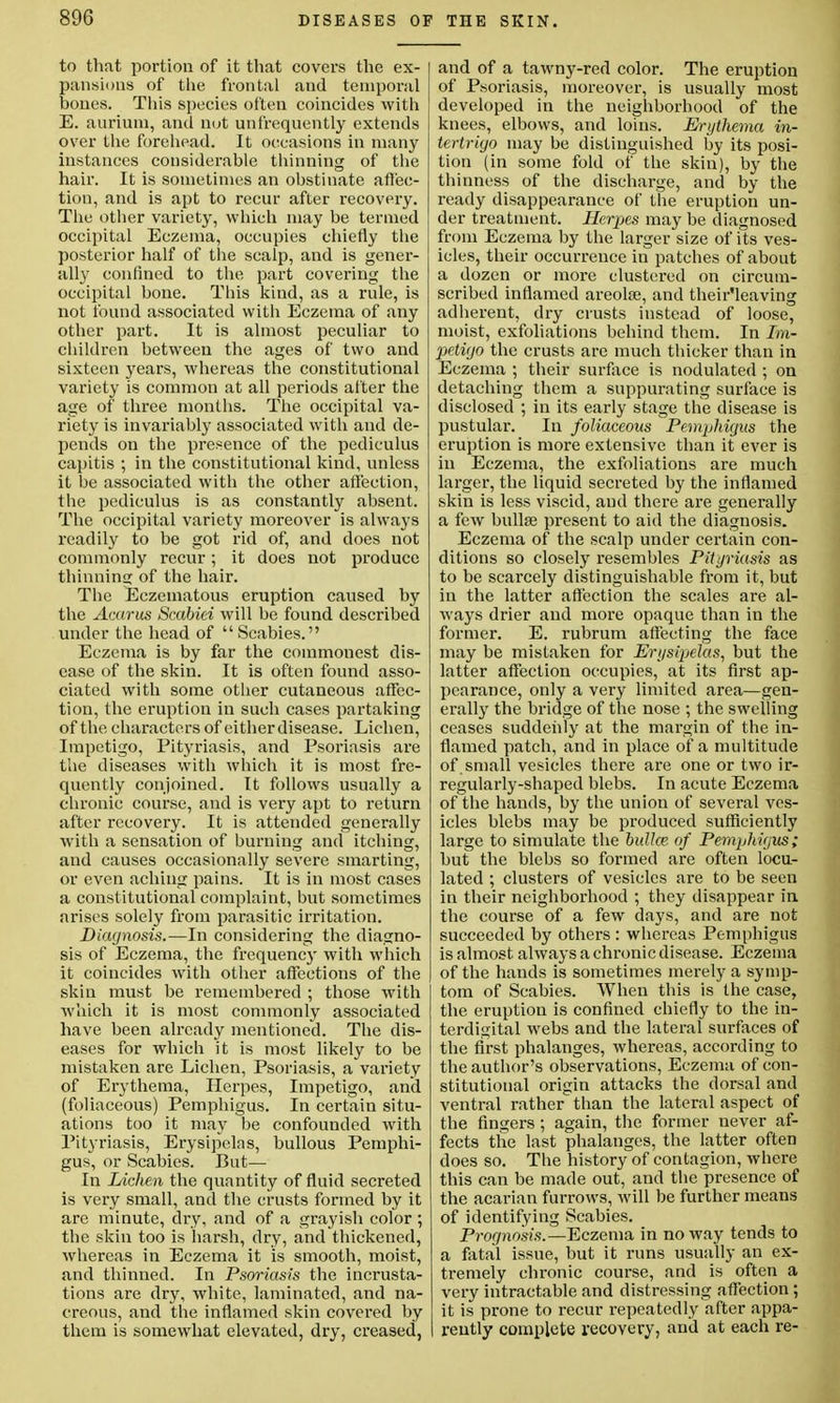 to that portion of it that covers the ex- pansions of the frontal and temporal bones. This species often coincides with E. aurium, and not anfrequently extends over the forehead. It occasions in many instances considerable thinning of the hair. It is sometimes an obstinate affec- tion, and is apt to recur after recovery. The other variety, which may be termed occipital Eczema, occupies chiefly the posterior half of the scalp, and is gener- ally confined to the part covering the occipital bone. This kind, as a rule, is not found associated with Eczema of any other part. It is almost peculiar to children between the ages of two and sixteen years, whereas the constitutional variety is common at all periods after the age of three months. The occipital va- riety is invariably associated with and de- pends on the presence of the pediculus capitis ; in the constitutional kind, unless it be associated with the other affection, the pediculus is as constantly absent. The occipital variety moreover is always readily to be got rid of, and does not commonly recur; it does not produce thinning of the hair. The Eczematous eruption caused by the Acarus Scabiei will be found described under the head of Scabies. Eczema is by far the commonest dis- ease of the skin. It is often found asso- ciated with some other cutaneous affec- tion, the eruption in such cases partaking of the characters of either disease. Lichen, Impetigo, Pityriasis, and Psoriasis are the diseases with which it is most fre- quently conjoined. It follows usually a chronic course, and is very apt to return after recovery. It is attended generally with a sensation of burning and itching, and causes occasionally severe smarting, or even aching pains. It is in most cases a constitutional complaint, but sometimes arises solely from parasitic irritation. Diagnosis.—In considering the diagno- sis of Eczema, the frequency with which it coincides with other affections of the skin must be remembered ; those with which it is most commonly associated have been already mentioned. The dis- eases for which it is most likely to be mistaken are Lichen, Psoriasis, a variety of Erythema, Herpes, Impetigo, and (foliaceous) Pemphigus. In certain situ- ations too it may be confounded with Pityriasis, Erysipelas, bullous Pemphi- gus, or Scabies. But— In Lichen the quantity of fluid secreted is very small, and the crusts formed by it are minute, dry, and of a grayish color; the skin too is harsh, dry, and thickened, whereas in Eczema it is smooth, moist, and thinned. In Psoriasis the incrusta- tions are dry, white, laminated, and na- creous, and the inflamed skin covered by them is somewhat elevated, dry, creased, and of a tawny-red color. The eruption of Psoriasis, moreover, is usually most developed in the neighborhood of the knees, elbows, and loins. Erythema in- tertrigo may be distinguished by its posi- tion (in some fold of the skin), by the thinness of the discharge, and by the ready disappearance of the eruption un- der treatment. Herpes may be diagnosed from Eczema by the larger size of its ves- icles, their occurrence in patches of about a dozen or more clustered on circum- scribed inflamed areolae, and their'leaving adherent, dry crusts instead of loose, moist, exfoliations behind them. In Im- petigo the crusts are much thicker than in Eczema ; their surface is nodulated ; on detaching them a suppurating surface is disclosed ; in its early stage the disease is pustular. In foliaceous Pemphigus the eruption is more extensive than it ever is in Eczema, the exfoliations are much larger, the liquid secreted by the inflamed skin is less viscid, and there are generally a few bullae present to aid the diagnosis. Eczema of the scalp under certain con- ditions so closely resembles Pityriasis as to be scarcely distinguishable from it, but in the latter affection the scales are al- ways drier and more opaque than in the former. E. rubrum affecting the face may be mistaken for Erysipelas, but the latter affection occupies, at its first ap- pearance, only a very limited area—gen- erally the bridge of the nose ; the swelling ceases suddenly at the margin of the in- flamed patch, and in place of a multitude of small vesicles there are one or two ir- regularly-shaped blebs. In acute Eczema of the hands, by the union of several ves- icles blebs may be produced sufficiently large to simulate the bulk? of Pemphigus; but the blebs so formed are often locu- lated ; clusters of vesicles are to be seen in their neighborhood ; they disappear in the course of a few days, and are not succeeded by others : whereas Pemphigus is almost always a chronic disease. Eczema of the hands is sometimes merely a symp- tom of Scabies. When this is the case, the eruption is confined chiefly to the in- terdigital webs and the lateral surfaces of the first phalanges, whereas, according to the author's observations, Eczema of con- stitutional origin attacks the dorsal and ventral rather than the lateral aspect of the fingers; again, the former never af- fects the last phalanges, the latter often does so. The history of contagion, where this can be made out, and the presence of the acarian furrows, will be further means of identifying Scabies. Prognosis.—Eczema in no way tends to a fatal issue, but it runs usually an ex- tremely chronic course, and is often a very intractable and distressing affection ; it is prone to recur repeatedly after appa- rently complete recovery, and at each re-