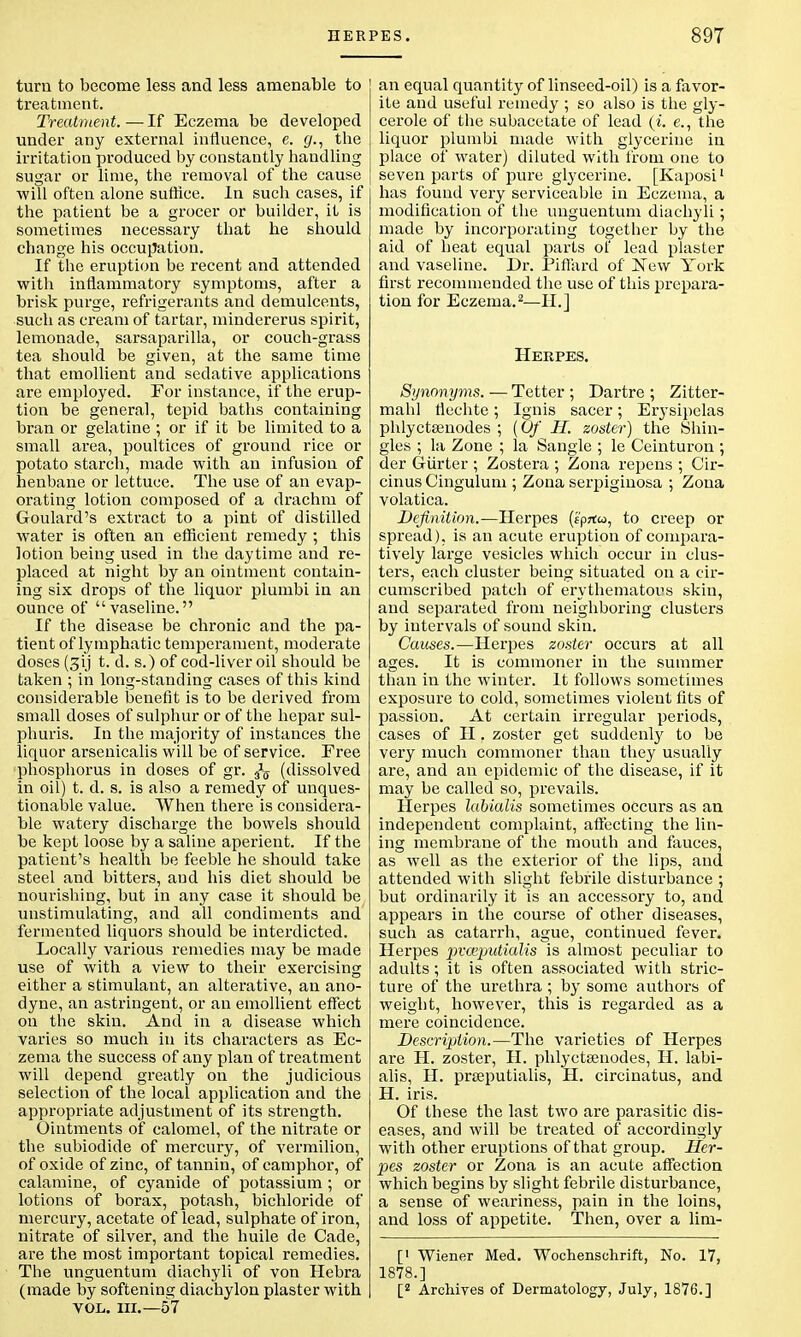 turn to become less and less amenable to treatment. Treatment. — If Eczema be developed under any external influence, e. g., the irritation produced by constantly handling sugar or lime, the removal of the cause will often alone suffice. In such cases, if the patient be a grocer or builder, it is sometimes necessary that he should change his occupation. If the eruption be recent and attended with inflammatory symptoms, after a brisk purge, refrigerants and demulcents, such as cream of tartar, mindererus spirit, lemonade, sarsaparilla, or couch-grass tea should be given, at the same time that emollient and sedative applications are employed. For instance, if the erup- tion be general, tepid baths containing bran or gelatine ; or if it be limited to a small area, poultices of ground rice or potato starch, made with an infusion of henbane or lettuce. The use of an evap- orating lotion composed of a drachm of Goulard's extract to a pint of distilled water is often an efficient remedy ; this lotion being used in the daytime and re- placed at night by an ointment contain- ing six drops of the liquor plumbi in an ounce of vaseline. If the disease be chronic and the pa- tient of lymphatic temperament, moderate doses (gij t. d. s.) of cod-liver oil should be taken ; in long-standing cases of this kind considerable benefit is to be derived from small doses of sulphur or of the hepar sul- phuris. In the majority of instances the liquor arsenicalis will be of service. Free phosphorus in doses of gr. ^ (dissolved in oil) t. d. s. is also a remedy of unques- tionable value. When there is considera- ble watery discharge the bowels should be kept loose by a saline aperient. If the patient's health be feeble he should take steel and bitters, and his diet should be nourishing, but in any case it should be unstimulating, and all condiments and fermented liquors should be interdicted. Locally various remedies may be made use of with a view to their exercising either a stimulant, an alterative, an ano- dyne, an astringent, or an emollient effect on the skin. And in a disease which varies so much in its characters as Ec- zema the success of any plan of treatment will depend greatly on the judicious selection of the local application and the appropriate adjustment of its strength. Ointments of calomel, of the nitrate or the subiodide of mercury, of vermilion, of oxide of zinc, of tannin, of camphor, of calamine, of cyanide of potassium ; or lotions of borax, potash, bichloride of mercury, acetate of lead, sulphate of iron, nitrate of silver, and the huile de Cade, are the most important topical remedies. The unguentum diachyli of von Hebra (made by softening diachylon plaster with VOL. HI.—57 an equal quantity of linseed-oil) is a favor- ite and useful remedy ; so also is the gly- cerole of the subacetate of lead (i. e., the liquor plumbi made with glycerine in place of water) diluted with from one to seven parts of pure glycerine. [Kaposi1 has found very serviceable in Eczema, a modification of the unguentum diachyli; made by incorporating together by the aid of heat equal parts of lead plaster and vaseline. Dr. Piftard of New York first recommended the use of this prepara- tion for Eczema.2—II.] Herpes. Synoyiyms. — Tetter ; Dartre ; Zitter- mahl flechte; Ignis sacer; Erysipelas phlyctsenodes ; (Of II. zoster) the Shin- gles ; la Zone ; la Sangle ; le Ceinturon ; der Giirter ; Zostera ; Zona repens ; Cir- cinus Cingulum ; Zona serpiginosa ; Zona volatica. Definition.—Herpes (tprtco, to creep or spread), is an acute eruption of compara- tively large vesicles which occur in clus- ters, each cluster being situated on a cir- cumscribed patch of erythematous skin, and separated from neighboring clusters by intervals of sound skin. Causes.—Herpes zoster occurs at all ages. It is commoner in the summer than in the winter. It follows sometimes exposure to cold, sometimes violent fits of passion. At certain irregular periods, cases of H . zoster get suddenly to be very much commoner than they usually are, and an epidemic of the disease, if it may be called so, prevails. Herpes labialis sometimes occurs as an independent complaint, affecting the lin- ing membrane of the mouth and fauces, as well as the exterior of the lips, and attended with slight febrile disturbance ; but ordinarily it is an accessory to, and appears in the course of other diseases, such as catarrh, ague, continued fever. Herpes pvceputialis is almost peculiar to adults; it is often associated with stric- ture of the urethra ; by some authors of weight, however, this is regarded as a mere coincidence. Description.—The varieties of Herpes are H. zoster, II. phlyctsenodes, H. labi- alis, II. prseputialis, H. circinatus, and H. iris. Of these the last two are parasitic dis- eases, and will be treated of accordingly with other eruptions of that group. Her- pes zoster or Zona is an acute affection which begins by slight febrile disturbance, a sense of weariness, pain in the loins, and loss of appetite. Then, over a lim- [' Wiener Med. Wochenschrift, No. 17, 1878.] [2 Archives of Dermatology, July, 1876.]