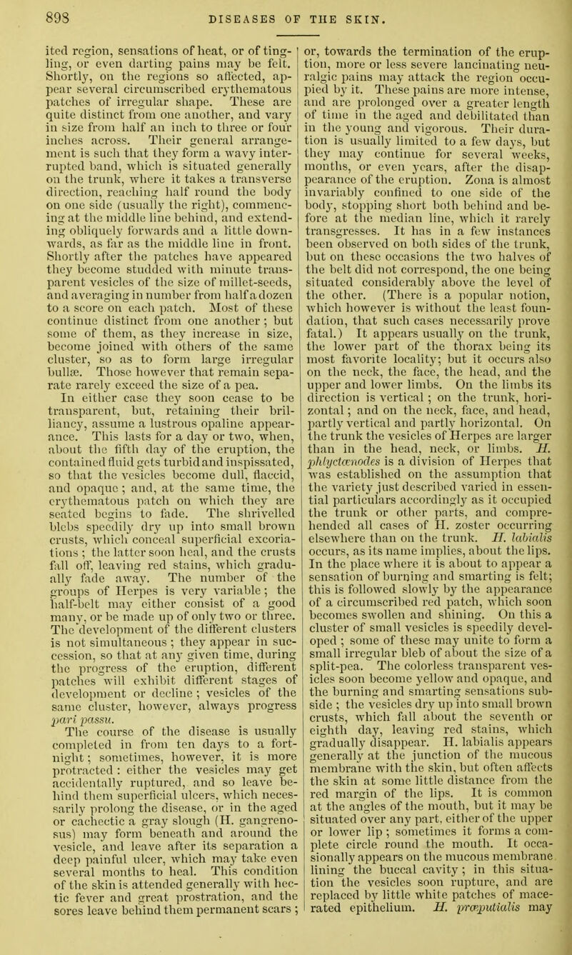 itocl region, sensations of heat, or of ting- ling, or even darting pains may be felt. Shortly, on the regions so affected, ap- pear several circumscribed erythematous patches of irregular shape. These are quite distinct from one another, and vary in size from half an inch to three or four inches across. Their general arrange- ment is such that they form a wavy inter- rupted band, which is situated generally on the trunk, where it takes a transverse direction, reaching half round the body on one side (usually the right), commenc- ing at the middle line behind, and extend- ing obliquely forwards and a little down- wards, as far as the middle line in front. Shortly after the patches have appeared they become studded with minute trans- parent vesicles of the size of millet-seeds, and averaging in number from half a dozen to a score on each patch. Most of these continue distinct from one another ; but some of them, as they increase in size, become joined with others of the same cluster, so as to form large irregular bulla?. Those however that remain sepa- rate rarely exceed the size of a pea. In either case they soon cease to be transparent, but, retaining their bril- liancy, assume a lustrous opaline appear- ance. This lasts for a day or two, when, about the fifth day of the eruption, the contained fluid gets turbid and inspissated, so that the vesicles become dull, flaccid, and opaque ; and, at the same time, the erythematous patch on which they are seated begins to fade. The shrivelled blebs speedily dry up into small brown crusts, which conceal superficial excoria- tions ; the latter soon heal, and the crusts fall off, leaving red stains, which gradu- ally fade away. The number of the groups of Herpes is very variable; the half-belt may either consist of a good many, or be made up of only two or three. The'development of the different clusters is not simultaneous ; they appear in suc- cession, so that at any given time, during the progress of the eruption, different patches will exhibit different stages of development or decline ; vesicles of the same cluster, however, always progress pari passu. The course of the disease is usually completed in from ten days to a fort- night ; sometimes, however, it is more protracted : either the vesicles may get accidentally ruptured, and so leave be- hind them superficial ulcers, which neces- sarily prolong the disease, or in the aged or cachectic a gray slough (H. gangreno- sus) may form beneath and around the vesicle, and leave after its separation a deep painful ulcer, which may take even several months to heal. This condition of the skin is attended generally with hec- tic fever and great prostration, and the sores leave behind them permanent scars ; or, towards the termination of the erup- tion, more or less severe lancinating neu- ralgic pains may attack the region occu- pied by it. These pains are more intense, and are prolonged over a greater length of time in the aged and debilitated than in the young and vigorous. Their dura- tion is usually limited to a few days, but they may continue for several weeks, months, or even years, after the disap- pearance of the eruption. Zona is almost invariably confined to one side of the body, stopping short both behind and be- fore at the median line, which it rarely transgresses. It has in a few instances been observed on both sides of the trunk, but on these occasions the two halves of the belt did not correspond, the one being situated considerably above the level of the other. (There is a popular notion, which however is without the least foun- dation, that such cases necessarily prove fatal.) It appears usually on the trunk, the lower part of the thorax being its most favorite locality; but it occurs also on the neck, the face, the head, and the upper and lower limbs. On the limbs its direction is vertical ; on the trunk, hori- zontal ; and on the neck, face, and head, partly vertical and partly horizontal. On the trunk the vesicles of Herpes are larger than in the head, neck, or limbs. II. pMyctainodes is a division of Herpes that was established on the assumption that the variety just described varied in essen- tial particulars accordingly as it occupied the trunk or other parts, and compre- hended all cases of H. zoster occurring elsewhere than on the trunk. II. labialis occurs, as its name implies, about the lips. In the place where it is about to appear a sensation of burning and smarting is felt; this is followed slowly by the appearance of a circumscribed red patch, which soon becomes swollen and shining. On this a cluster of small vesicles is speedily devel- oped ; some of these may unite to form a small irregular bleb of about the size of a split-pea. The colorless transparent ves- icles soon become yellow and opaque, and the burning and smarting sensations sub- side ; the vesicles dry up into small brown crusts, which fall about the seventh or eighth day, leaving red stains, which gradually disappear. II. labialis appears generally at the junction of the mucous membrane with the skin, but often affects the skin at some little distance from the red margin of the lips. It is common at the angles of the mouth, but it may be situated over any part, either of the upper or lower lip; sometimes it forms a com- plete circle round the mouth. It occa- sionally appears on the mucous membrane lining the buccal cavity; in this situa- tion the vesicles soon rupture, and are replaced by little white patches of mace- rated epithelium. H. prcp.putialis may