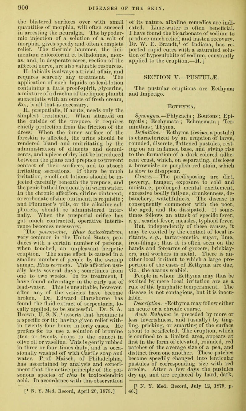 the blistered surfaces over with small quantities of morphia, will often succeed in arresting the neuralgia. The hypoder- mic injection of a solution of a salt of morphia, gives speedy and often complete relief. Tlie thermic hammer, the lini- rnentum chloroformi et belladonnas, mox- as, and, in desperate cases, section of the affected nerve, are also valuable resources. H. labialis is always a trivial affair, and requires scarcely auy treatment. The application of such liquids as lead-lotion containing a little proof-spirit, glycerine, a mixture of a drachm of the liquor plumbi subacetatis with an ounce of fresh cream, &c, is all that is necessary. II. prajputialis, if acute, needs only the simplest treatment. When situated on the outside of the prepuce, it requires chiefly protection from the friction of the dress. When the inner surface of the foreskin is affected, the urine should be rendered bland and unirritating by the administration of diluents and demul- cents, and a piece of dry lint be introduced between the glans and prepuce to prevent contacb of their surfaces, and to absorb irritating secretions. If there be much irritation, emollient lotions should be in- jected carefully beneath the prepuce, and the penis bathed frequently in warm water. In the chronic affection, citrine ointment, or carbonate of zinc ointment, is requisite ; and Plummer's pills, or the alkaline sul- phurets, should be administered inter- nally. When the pneputial orifice has got much contracted, operative interfe- rence becomes necessary. [The poison-vine, Rhus toxicodendron, very common in the United States, pro- duces with a certain number of persons, when touched, an unpleasant herpetic eruption. The same effect is caused in a smaller number of people by the swamp sumac, Rhus verenata. This affection usu- ally lasts several days ; sometimes from one to two weeks. In its treatment, I have found advantage in the early use of lead-water. This is unsuitable, however, after any of the vesicles have become broken. Dr. Edward Hartshorne has found the fluid extract of serpentaria, lo- cally applied, to be successful. Dr. S. A. Brown, U. S. N.,1 asserts that bromine is a specific for it; having given relief with- in twenty-four hours in forty cases. He prefers for its use a solution of bromine (ten or twenty drops to the ounce) in olive oil or vaseline. This is gently rubbed in three or four times daily, and is occa- sionally washed off* with Castile soap and water. Prof. Maisch, of Philadelphia, has ascertained by analysis and experi- ment that the active principle of the poi- sonous species of rhus is toxicodendric acid. In accordance with this observation [< N. Y. Med. Record, April 20, 1878.] of its nature, alkaline remedies are indi- cated. Lime-water is often beneficial. I have found the bicarbonate of sodium to produce much relief, and hasten recovery. Dr. W. E. Brandt,1 of Indiana, has re- ported rapid cures with a saturated solu- tion of hyposulphite of sodium, constantly applied to the eruption.—II.] SECTION V.—PUSTULE. The pustular eruptions are Ecthyma and Impetigo. Ecthyma. Synonyms.—Phlyzacia ; Boutons ; Epi- nyctis ; Ecchymata ; Echrasmata ; Ter- minthus; Thyma. Definition.—Ecthyma (ex9i<na, a pustule) is characterized by an eruption of large, rounded, discrete, flattened pustules, rest- ing on an inflamed base, and giving rise to the formation of a dark-colored adhe- l'ent crust, which, on separating, discloses a brownish- or purplish-red stain, which is slow to disappear. Causes. — The predisposing are dirt, poverty, hunger, exposure to cold and moisture, prolonged mental excitement, excessive bodily fatigue, drunkenness, de- bauchery, watchfulness. The disease is consequently commoner with the poor, the aged, and the dissipated. It some- times follows an attack of specific fever, e. g., scarlet fever, measles, typhoid fever. But, independently of these causes, it may be excited by the contact of local ir- ritants, e.g., tartar-emetic, sugar, lime, iron-filings ; thus it is often seen on the hands and forearms of grocers, bricklay- ers, and workers in metal. There is an- other local irritant to which a large pro- portion of the cases of Ecthyma are due, viz., the acarus scabiei. People in whom Ecthyma may thus be excited by mere local irritation are as a rule of the lymphatic temperament. The disease is not contagious, but it is inocu- lable. Description. —Ecthyma may follow either an acute or a chronic course. Acute Ecthyma is preceded by more or less feverishness, and (usually) by ting- ling, pricking, or smarting of the surface about to be affected. The eruption, which is confined to a limited area, appears at first in the form of elevated, rounded, red patches of the average size of a pea, and distinct from one another. These patches become speedily changed into lenticular pustules of corresponding size with red areolae. After a few days the pustules dry up, and are replaced by hard, dark, [' N. Y. Med. Record, July 12, 1879, p. 46.]