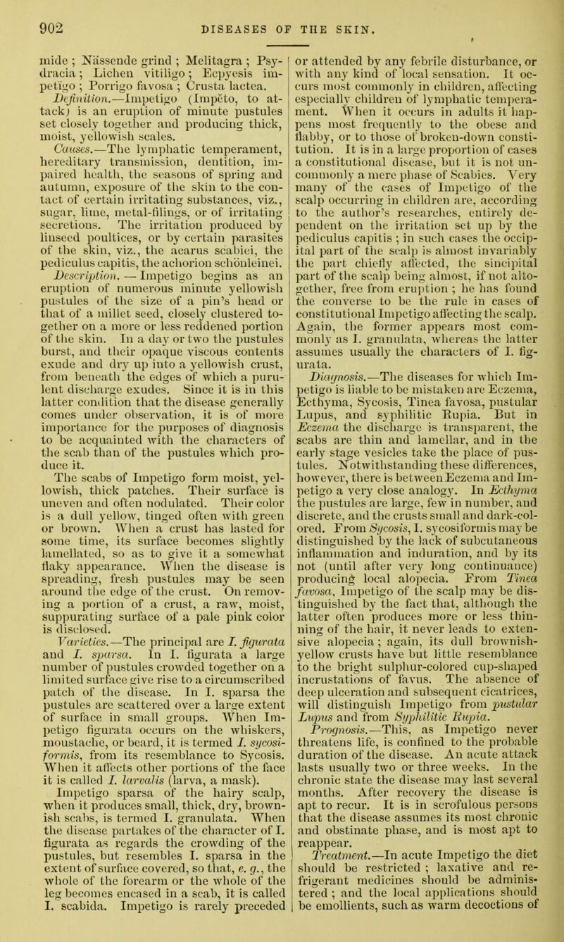mide ; Nassende grind ; Melitagra ; Psy- dracia; Lichen vitiligo; Eepyesis im- petigo ; Porrigo favosa ; Crusta laetea. Definition.—Impetigo (Impeto, to at- tack) is an eruption of minute pustules set closely together and producing thick, moist, yellowish scales. Causes.—The lymphatic temperament, hereditary transmission, dentition, im- paired health, the seasons of spring and autumn, exposure of the skin to the con- tact of certain irritating suhstances, viz., sugar, lime, metal-filings, or of irritating- secretions. The irritation produced hy linseed poultices, or hy certain parasites of the skin, viz., the acarus scabiei, the pediculus capitis, the achorion schonleinei. Description. — Impetigo begins as an eruption of numerous minute yellowish pustules of the size of a pin's head or that of a millet seed, closely clustered to- gether on a more or less reddened portion of the skin. In a day or two the pustules burst, and their opaque viscous contents exude and dry up into a yellowish crust, from beneath the edges of which a puru- lent discharge exudes. Since it is in this latter condition that the disease generally comes under observation, it is of more importance for the purposes of diagnosis to be acquainted with the characters of the scab than of the pustules which pro- duce it. The scabs of Impetigo form moist, yel- lowish, thick patches. Their surface is uneven and often nodulated. Their color is a dull yellow, tinged often with green or brown. When a crust has lasted for some time, its surface becomes slightly lamellated, so as to give it a somewhat flaky appearance. When the disease is spreading, fresh pustules may be seen around the edge of the crust. On remov- ing a portion of a crust, a raw, moist, suppurating surface of a pale pink color is disclosed. Varieties.—The principal are I. figurata and /. sparsa. In I. figurata a large number of pustules crowded together on a limited surface give rise to a circumscribed patch of the disease. In I. sparsa the pustules are scattered over a large extent of surface in small groups. When Im- petigo figurata occurs on the whiskers, moustache, or beard, it is termed I. sycosi- formis, from its resemblance to Sycosis. When it affects other portions of the face it is called I. larvalis (larva, a mask). Impetigo sparsa of the hairy scalp, when it produces small, thick, dry, brown- ish scabs, is termed I. granulata. AVhen the disease partakes of the character of I. figurata as regards the crowding of the pustules, but resembles I. sparsa in the extent ofsurface covered, so that, e. g., the whole of the forearm or the whole of the leg becomes encased in a scab, it is called I. scabida. Impetigo is rarely preceded or attended by any febrile disturbance, or with any kind of local sensation. It oc- curs most commonly in children, affecting especially children of lymphatic tempera- ment. When it occurs in adults it hap- pens most frequently to the obese and flabby, or to those of broken-down consti- tution. It is in a large proportion of cases a constitutional disease, but it is not un- commonly a mere phase of Scabies. Very many of the cases of Impetigo of the scalp occurring in children are, according to the author's researches, entirely de- pendent on the irritation set up by the pediculus capitis ; in such cases the occip- ital part of the scalp is almost invariably the part chiefly affected, the sincipital part of the scalp being almost, if not alto- gether, free from eruption ; he has found the converse to be the rule in cases of constitutional Impetigo affecting the scalp. Again, the former appears most com- monly as I. granulata, whereas the latter assumes usually the characters of I. fig- urata. Diagnosis.—The diseases for which Im- petigo is liable to be mistaken are Eczema, Ecth}rma, Sycosis, Tinea favosa, pustular Lupus, and syphilitic Kupia. But in Eczema the discharge is transparent, the scabs are thin and lamellar, and in the early stage vesicles take the place of pus- tules. Notwithstanding these differences, however, there is between Eczema and Im- petigo a very close analog}-. In Ecthyma the pustules are large, few in number, and discrete, and the crusts small and dark-col- ored. From Sycosis, I. sycosiformis may be distinguished by the lack of subcutaneous inflammation and induration, and by its not (until after very long continuance) producing local alopecia. From Tinea favosa. Impetigo of the scalp may be dis- tinguished by the fact that, although the latter often produces more or less thin- ning of the hair, it never leads to exten- sive alopecia; again, its dull brownish- yellow crusts have but little resemblance to the bright sulphur-colored cup-shaped incrustations of favus. The absence of deep ulceration and subsequent cicatrices, will distinguish Impetigo from pustular Lupus and from Syphilitic Rupia. Prognosis.—This, as Impetigo never threatens life, is confined to the probable duration of the disease. An acute attack lasts usually two or three weeks. In the chronic state the disease may last several months. After recovery the disease is apt to recur. It is in scrofulous persons that the disease assumes its most chronic and obstinate phase, and is most apt to reappear. Treatment.—In acute Impetigo the diet should be restricted ; laxative and re- frigerant medicines should be adminis- tered ; and the local applications should be emollients, such as warm decoctions of