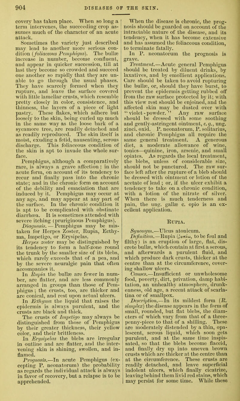 covery has taken place. When so long a term intervenes, the succeeding crop as- sumes much of the character of an acute attack. Sometimes the variety just described may lead to another more serious con- dition (foliaceous Pemphigus). The bailee increase in number, become confluent, and appear in quicker succession, till at last they become so crowded and succeed one another so rapidly that they are un- able to go through the usual phases. They have scarcely formed when they rupture, and leave the surface covered with little lamellar crusts, which resemble pretty closely in color, consistence, and thinness, the layers of a piece of light pastry. These Makes, which adhere but loosely to the skin, being curled up much in the same way as the loose bark of a sycamore tree, are readily detached and as readily reproduced. The skin itself is moist, exuding a fetid, nauseating, serous discharge. Tliis foliaceous condition of the skin is apt to invade the whole sur- face. Pemphigus, although a comparatively rare, is always a grave affection : in the acute form, on account of its tendency to recur and finally pass into the chronic state; and in the chronic form on account of the debility and emaciation that are •induced by it. Pemphigus may occur at any age, and may appear at any part of the surface. In the chronic condition it is apt to be complicated with obstinate diarrhoea. It is sometimes attended with severe itching (pruriginous Pemphigus). Diagnosis.—Pemphigus may be mis- taken for Herpes Zoster, Pupia, Ecthy- ma, Impetigo, or Erysipelas. Herpes zoster may be distinguished by its tendency to form a half-zone round the trunk by the smaller size of its blebs, which rarely exceeds that of a pea, and by the severe neuralgic pain that often accompanies it. In Bupia the bullae are fewer in num- ber, are flatter, and are less commonly arranged in groups than those of Pem- phigus ; the crusts, too, are thicker and are conical, and rest upon actual ulcers. In Ecthyma the liquid that raises the epidermis is always purulent, and the crusts are black and thick. The crusts of Impetigo may always be distinguished from those of Pemphigus by their greater thickness, their yellow color, and their brittleness. In Erysipelas the blebs are irregular in outline and are flatter, and the inter- vening skin is shining, swollen, and in- flamed. Prognosis.—In acute Pemphigus (ex- cepting P. neonatorum) the probability as regards the individual attack is always in favor of recovery, but a relapse is to be apprehended. When the disease is chronic, the prog- nosis should be guarded on account of the intractable nature of the disease, and its tendency, when it has become extensive and has assumed the foliaceous condition, to terminate fatally. In P. neonatorum the prognosis is grave. Treatment.—Acute general Pemphigus should be treated by diluent drinks, by laxatives, and by emollient applications. Care should be taken to avoid rupturing the bulla?, or, should they have burst, to prevent the epidermis getting rubbed off from the raw surface protected by it; with this view rest should be enjoined, and the affected skin may be dusted over with violet-powder.  Any raw surface should be dressed with some soothing and gently-astringent ointment, e. (/., ung. zinci. oxid. P. neonatorum, P. solitarius, and chronic Pemphigus all require the same general treatment. A generous diet, a moderate allowance of wine, tonics—quinine, iron, arsenic, and small opiates. As regards the local treatment, the blebs, unless of considerable size, should not be punctured. The raw sur- face left after the rupture of a bleb should be dressed with ointment or lotion of the acetate of lead ; or, if the ulcer exhibit a tendency to take on a chronic condition, with a lotion of the nitrate of silver. When there is much tenderness and pain, the ung. gallae c. opio is an ex- cellent application. Kupia. Synonym.—Ulcus atonicum. Definition.—Rupia (^wtt'io, to be foul and filthy) is an eruption of large, flat, dis- crete bullae, which contain at first a serous, and afterwards a purulent fluid, and which produce dark crusts, thicker at the centre than at the circumference, cover- ing shallow ulcers. Causes.—Insufficient or unwholesome food, poverty, dirt, privation, damp habi- tation, an unhealthy atmosphere, drunk- enness, old age, a recent attack of scarla- tina or of smallpox. Description.—In its mildest form (12. simplex) the disease appears in the form of small, rounded, but flat blebs, the diam- eters of which vary from that of a three- penny-piece to that of a shilling. These are moderately distended by a thin, opa- lescent, serous liquid, which soon gets purulent, and at the same time inspis- sated, so that the blebs become flaccid, and finally dry up into uneven brown crusts which are thicker at the centre than at the circumference. These crusts are readily detached, and leave superficial indolent ulcers, which finally cicatrize, leaving behind them livid red stains, which may persist for some time. While these