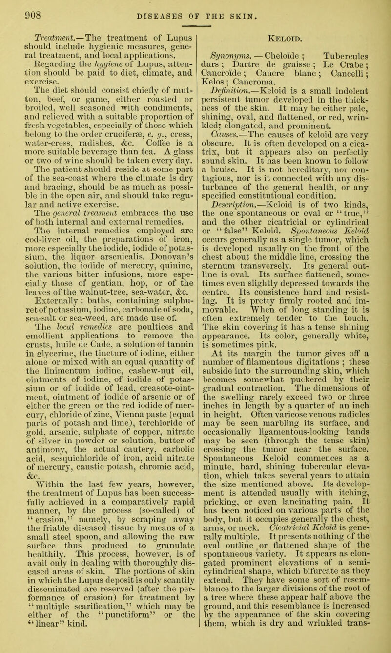 Treatment.—The treatment of Lupus should include hygienic measures, gene- ral treatment, and local applications. Regarding the hygiene of Lupus, atten- tion should be paid to diet, climate, and exercise. The diet should consist chiefly of mut- ton, beef, or game, either roasted or broiled, well seasoned with condiments, and relieved with a suitable proportion of fresh vegetables, especially of those which belong to the order cruciferse, e. [/., cress, water-cress, radishes, &c. Coffee is a more suitable beverage than tea. A glass or two of wine should be taken every day. The patient should reside at some part of the sea-coast where the climate is dry and bracing, should be as much as possi- ble in the open air, and should take regu- lar and active exercise. The general treament embraces the use of both internal and external remedies. The internal remedies employed are cod-liver oil, the preparations of iron, more especially the iodide, iodide of potas- sium, the liquor arsenicalis, Donovan's solution, the iodide of mercury, quinine, the various bitter infusions, more espe- cially those of gentian, hop, or of the leaves of the walnut-tree, sea-water, &c. Externally: baths, containing sulphu- retof potassium, iodine, carbonate of soda, sea-salt or sea-weed, are made use of. The local remedies are poultices and emollient applications to remove the crusts, huile de Cade, a solution of tannin in glycerine, the tincture of iodine, either alone or mixed with an equal quantity of the linimentum iodine, cashew-nut oil, ointments of iodine, of iodide of potas- sium or of iodide of lead, creasote-oint- ment, ointment of iodide of arsenic or of either the green or the red iodide of mer- cuiy, chloride of zinc, Vienna paste (equal parts of potash and lime), terchloride of gold, arsenic, sulphate of copper, nitrate of silver in powder or solution, butter of antimony, the actual cautery, carbolic acid, sesquichloride of iron, acid nitrate of mercury, caustic potash, chromic acid, &c. AVithin the last few years, however, the treatment of Lupus has been success- fully achieved in a comparatively rapid manner, by the process (so-called) of erasion, namely, by scraping away the friable diseased tissue by means of a small steel spoon, and allowing the raw surface thus produced to granulate healthily. This process, however, is of avail only in dealing with thoroughly dis- eased areas of skin. The portions of skin in which the Lupus deposit is only scantily disseminated are reserved (after the per- formance of erasion) for treatment by multiple scarification, which may be either of the punctiform or the  linear kind. Keloid. Synonyms. — Cheloide ; Tubercules durs ; Dartre de graisse ; Le Crabe; Cancroide; Cancre blanc; Cancelli; Kelos ; Cancroma. Definition.—Keloid is a small indolent persistent tumor developed in the thick- ness of the skin. It may be either pale, shining, oval, and flattened, or i-ed, wrin- kled; elongated, and prominent. Causes.—The causes of keloid are very obscure. It is often developed on a cica- trix, but it appears also on perfectly sound skin. It has been known to follow a bruise. It is not hereditary, nor con- tagious, nor is it connected with any dis- turbance of the general health, or any specified constitutional condition. Description.—Keloid is of two kinds, the one spontaneous or oval or true, and the other cicatricial or cylindrical or false Keloid. Spontaneous Keloid occurs generally as a single tumor, which is developed usually on the front of the chest about the middle line, crossing the sternum transversely. Its general out- line is oval. Its surface flattened, some- times even slightly depressed towards the centre. Its consistence hard and resist- ing. It is pretty firmly rooted and im- movable. When of long standing it is often extremely tender to the touch. The skin covering it has a tense shining appearance. Its color, generally white, is sometimes pink. At its margin the tumor gives off a number of filamentous digitations ; these subside into the surrounding skin, which becomes somewhat puckered by their gradual contraction. The dimensions of the swelling rarely exceed two or three inches in length by a quarter of an inch in height. Often varicose venous radicles may be seen marbling its surface, and occasionally ligamentous-looking bands may be seen (through the tense skin) crossing the tumor near the surface. Spontaneous Keloid commences as a minute, hard, shining tubercular eleva- tion, which takes several years to attain the size mentioned above. Its develop- ment is attended usually with itching, pricking, or even lancinating pain. It has been noticed on various parts of the body, but it occupies generally the chest, arms, or neck. Cicatricial Keloid is gene- rally multiple. It presents nothing of the oval outline or flattened shape of the spontaneous variety. It appears as elon- gated prominent elevations of a semi- cylindrical shape, which bifurcate as they extend. They have some sort of resem- blance to the larger divisions of the root of a tree where these appear half above the ground, and this resemblance is increased by the appearance of the skin covering them, which is dry and wrinkled trans-