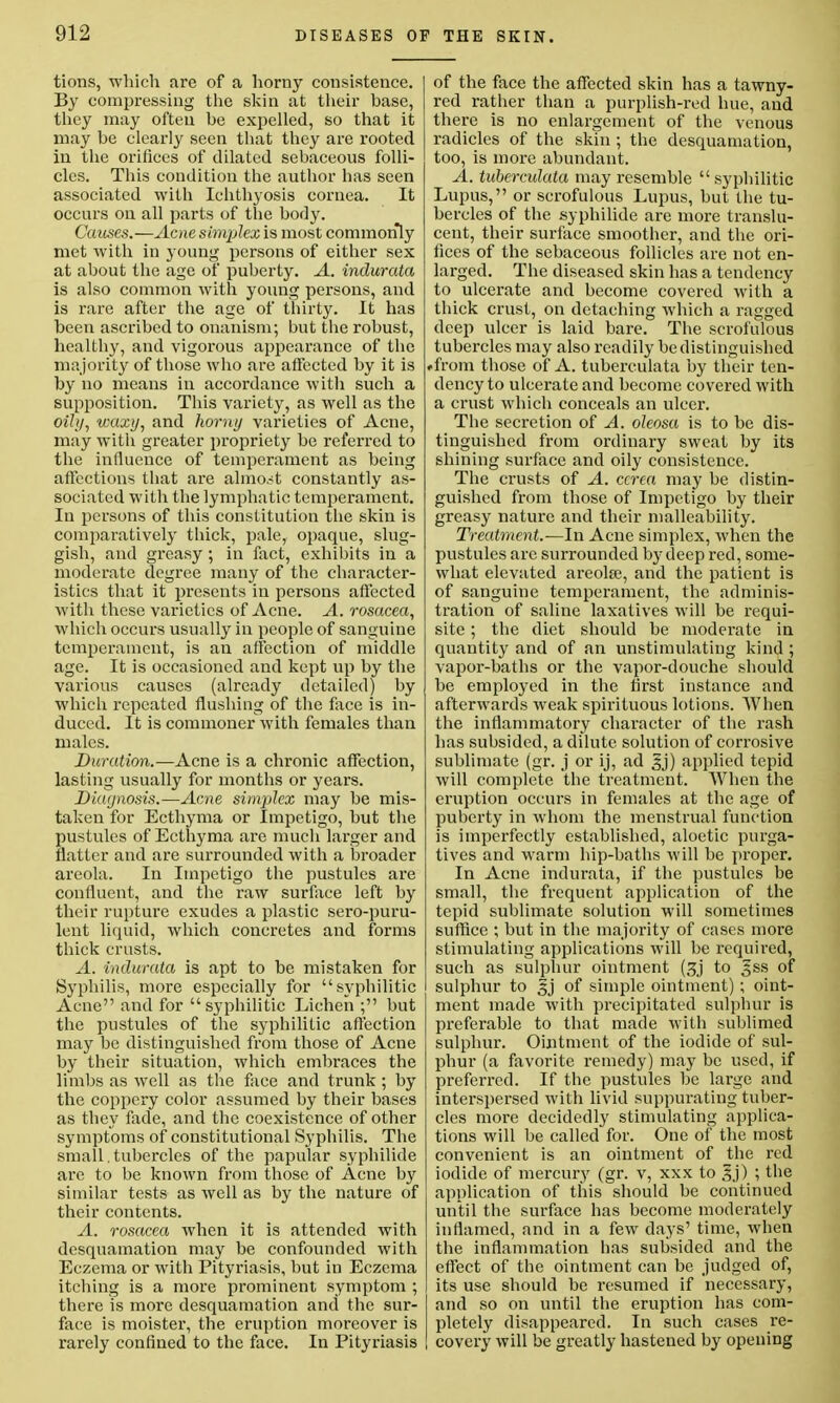 tions, which are of a horny consistence. By compressing the skin at their base, they may often be expelled, so that it may be clearly seen that they are rooted in the orifices of dilated sebaceous folli- cles. This condition the author has seen associated with Ichthyosis cornea. It occurs on all parts of the body. Causes.—Acne simplex is most commonly met with in young persons of either sex at about the age of puberty. A. indurata is also common with young persons, and is rare after the age of thirty. It has been ascribed to onanism; but the robust, healthy, and vigorous appearance of the majority of those who are affected by it is by no means in accordance with such a supposition. This variety, as well as the oily, waxy, and horny varieties of Acne, may with greater propriety be referred to the influence of temperament as being affections that are almost constantly as- sociated with the lymphatic temperament. In persons of this constitution the skin is comparatively thick, pale, opaque, slug- gish, and greasy; in fact, exhibits in a moderate degree many of the character- istics that it presents in persons affected with these varieties of Acne. A. rosacea, which occurs usually in people of sanguine temperament, is an affection of middle age. It is occasioned and kept up by the various causes (already detailed) by which repeated flushing of the face is in- duced. It is commoner with females than males. Duration.-—Acne is a chronic affection, lasting usually for months or years. Diagnosis.—Acne simplex may be mis- taken for Ecthyma or Impetigo, but the pustules of Ecthyma are much larger and flatter and are surrounded with a broader areola. In Impetigo the pustules are confluent, and the raw surface left by their rupture exudes a plastic sero-puru- lent liquid, which concretes and forms thick crusts. A. indurata is apt to be mistaken for Syphilis, more especially for syphilitic Acne and for syphilitic Lichen ; but the pustules of the syphilitic affection may be distinguished from those of Acne by their situation, which embraces the limbs as well as the face and trunk; by the coppery color assumed by their bases as they fade, and the coexistence of other symptoms of constitutional Syphilis. The small , tubercles of the papular syphilide are to be known from those of Acne by similar tests as well as by the nature of their contents. A. rosacea when it is attended with desquamation may be confounded with Eczema or with Pityriasis, but in Eczema itching is a more prominent symptom ; there is more desquamation and the sur- face is moister, the eruption moreover is rarely confined to the face. In Pityriasis of the face the affected skin has a tawny- red rather than a purplish-red hue, and there is no enlargement of the venous radicles of the skin ; the desquamation, too, is more abundant. A. tuberculata may resemble  syphilitic Lupus, or scrofulous Lupus, but the tu- bercles of the syphilide are more translu- cent, their surface smoother, and the ori- fices of the sebaceous follicles are not en- larged. The diseased skin has a tendency to ulcerate and become covered with a thick crust, on detaching which a ragged deep ulcer is laid bare. The scrofulous tubercles may also readily be distinguished »from those of A. tuberculata by their ten- dency to ulcerate and become covered with a crust which conceals an ulcer. The secretion of A. oleosa is to be dis- tinguished from ordinary sweat by its shining surface and oily consistence. The crusts of A. ccrca may be distin- guished from those of Impetigo by their greasy nature and their malleability. Treatment.—In Acne simplex, when the pustules are surrounded by deep red, some- what elevated areola?, and the patient is of sanguine temperament, the adminis- tration of saline laxatives will be requi- site ; the diet should be moderate in quantity and of an unstimulating kind ; vapor-baths or the vapor-douche should be employed in the first instance and afterwards weak spirituous lotions. When the inflammatory character of the rash has subsided, a dilute solution of corrosive sublimate (gr. j or ij, ad ^j) applied tepid will complete the treatment. When the eruption occurs in females at the age of puberty in whom the menstrual function is imperfectly established, aloetic purga- tives and warm hip-baths will be proper. In Acne indurata, if the pustules be small, the frequent application of the tepid sublimate solution will sometimes suffice ; but in the majority of cases more stimulating applications will be required, such as sulphur ointment (3j to gss of sulphur to ^j of simple ointment) ; oint- ment made with precipitated sulphur is preferable to that made with sublimed sulphur. Ointment of the iodide of sul- phur (a favorite remedy) may be used, if preferred. If the pustules be large and interspersed with livid suppurating tuber- cles more decidedly stimulating applica- tions will be called for. One of the most convenient is an ointment of the red iodide of mercury (gr. v, xxx to |j) ; the application of this should be continued until the surface has become moderately inflamed, and in a few days' time, when the inflammation has subsided and the effect of the ointment can be judged of, its use should be resumed if necessary, and so on until the eruption has com- pletely disappeared. In such cases re- covery will be greatly hastened by opening