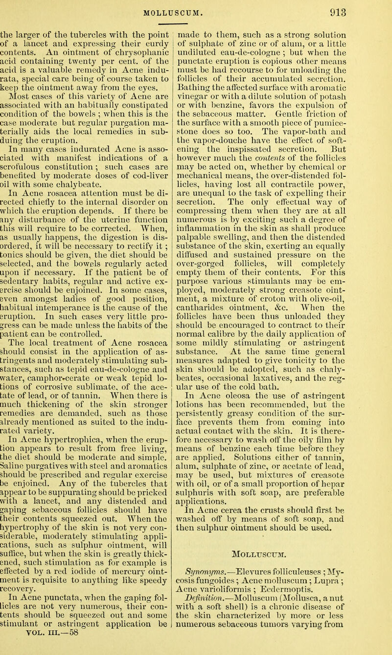 the larger of the tubercles with the point of a lancet and expressing their curdy contents. An ointment of chrysophanic acid containing twenty per cent, of the acid is a valuable remedy in Acne indu- rata, special care being of course taken to keep the ointment away from the eyes. Most cases of this variety of Acne are associated with an habitually constipated condition of the bowels ; when this is the case moderate but regular purgation ma- terially aids the local remedies in sub- duing the eruption. In many cases indurated Acne is asso- ciated with manifest indications of a scrofulous constitution; such cases are benefited by moderate doses of cod-liver oil with some chalybeate. In Acne rosacea attention must be di- rected chiefly to the internal disorder on which the eruption depends. If there be any disturbance of the uterine function this will require to be corrected. When, as usually happens, the digestion is dis- ordered, it will be necessary to rectify it ; tonics should be given, the diet should be selected, and the bowels regularly acted upon if necessary. If the patient be of sedentary habits, regular and active ex- ercise should be enjoined. In some cases, even amongst ladies of good position, habitual intemperance is the cause of the eruption. In such cases very little pro- gress can be made unless the habits of the patient can be controlled. The local treatment of Acne rosacea should consist in the application of as- tringents and moderately stimulating sub- stances, such as tepid eau-de-cologne and water, camphoivcerate or weak tepid lo- tions of corrosive sublimate, of the ace- tate of lead, or of tannin. When there is much thickening of the skin stronger remedies are demanded, such as those already mentioned as suited to the indu- rated variety. In Acne hypertrophica, when the erup- tion appears to result from free living, the diet should be moderate and simple. Saline purgatives with steel and aromatics should be prescribed and regular exercise be enjoined. Any of the tubercles that appear to be suppurating should be pricked with a lancet, and any distended and gaping sebaceous follicles should have their contents squeezed out. When the hypertrophy of the skin is not very con- siderable, moderately stimulating appli- cations, such as sulphur ointment, will suffice, but when the skin is greatly thick- ened, such stimulation as for example is effected by a red iodide of mercury oint- ment is requisite to anything like speedy recovery. In Acne punctata, when the gaping fol- licles are not very numerous, their con- tents should be squeezed out and some stimulant or astringent application be VOL. III.—58 ; made to them, such as a strong solution i of sulphate of zinc or of alum, or a little I undiluted eau-de-cologne ; but when the ! punctate eruption is copious other means must be had recourse to for unloading the follicles of their accumulated secretion. Bathing the affected surface with aromatic vinegar or with a dilute solution of potash or with benzine, favors the expulsion of the sebaceous matter. Gentle friction of the surface with a smooth piece of pumice- stone does so too. The vapor-bath and the vapor-douche have the effect of soft- ening the inspissated secretion. But however much the contents of the follicles may be acted on, whether by chemical or mechanical means, the over-distended fol- licles, having lost all contractile power, are unequal to the task of expelling their secretion. The only effectual way of compressing them when they are at all numerous is by exciting such a degree of inflammation in the skin as shall produce palpable swelling, and then the distended substance of the skin, exerting an equally diffused and sustained pressure on the over-gorged follicles, will completely empty them of their contents. For this purpose various stimulants may be em- ployed, moderately strong creasote oint- ment, a mixture of croton with olive-oil, cantharides ointment, &c. When the follicles have been thus unloaded they should be encouraged to contract to their normal calibre by the daily application of some mildly stimulating or astringent substance. At the same time general measures adapted to give tonicity to the skin should be adopted, such as chaly- beates, occasional laxatives, and the reg- ular use of the cold bath. In Acne oleosa the use of astringent lotions has been recommended, but the persistently greasy condition of the sur- face prevents them from coming into actual contact with the skin. It is there- fore necessary to wash off the oily film by means of benzine each time before they are applied. Solutions either of tannin, alum, sulphate of zinc, or acetate of lead, may be used, but mixtures of creasote with oil, or of a small proportion of hepar sulphuris with soft soap, are preferable applications. In Acne cerea the crusts should first be washed off by means of soft soap, and then sulphur ointment should be used. MOLLUSCUM. Synonyms.—Elevures folliculeuses ; My- cosis fungoides ; Acne molluscum; Lupra; Acne varioliformis ; Ecdermoptis. Definition.-—Molluscum (Mollusca, a nut with a soft shell) is a chronic disease of the skin characterized by more or less numerous sebaceous tumors varying from