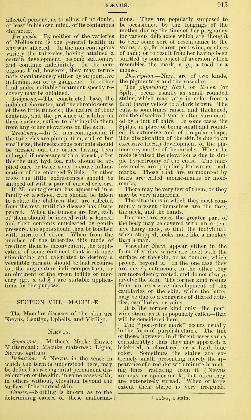 affected persons, as to allow of no doubt, at least in his own mind, of its contagious character. Prognosis.—By neither of the varieties of Molluscum is the general health in any way affected. In the non-contagious variety the tubercles, having attained a certain development, become stationary and continue indefinitely. In the con- tagious kind, however, they may termi- nate spontaneously either by suppurative inflammation or by gangrene. In either kind under suitable treatment speedy re- covery may be obtained. Diagnosis.-—The constricted base, the indolent character, and the chronic course of these little tumors ; the nature of their contents, and the presence of a hilus on their surface, suffice to distinguish them from any other elevations on the skin. Treatment.—In M. non-contagiosum if the tubercles are plump, firm, and of but small size, their sebaceous contents should be pressed out, the orifice having been enlarged if necessary with a lancet; after this the ung. hyd. iod. rub. should be ap- plied once or twice so as to cause inflam- mation of the enlarged follicle. In other cases the little excrescences should be snipped off with a pair of curved scissors. If M. contagiosum has appeared in a family or a school, care should be taken to isolate the children that are affected from the rest, until the disease has disap- peared. When the tumors are few, each of them should be incised with a lancet, and their contents enucleated by gentle pressure, the spots should then be touched with nitrate of silver. When from the number of the tubercles this mode of treating them is inconvenient, the appli- cation of some ointment that is at once stimulating and calculated to destroy a vegetable parasite should be had recourse to; the unguentum iodi compositum, or an ointment of the green iodide of mer- cury (gr. x ad §j) are suitable applica- tions for the purpose. SECTION VIII.—MACULE. The Macular diseases of the skin are Nsevus, Lentigo, Ephelis, and Vitiligo. NiEVUS. Synonyms.—Mother's Mark; Envie; Muttermaal; Maculae maternss ; Ligna, Nsevus sigillum. Definition.—A Neevus, in the sense in which the term is understood here, may be defined as a congenital permanent dis- coloration of the skin, in some cases with, in others without, elevation beyond the surface of the normal skin. Causes.—Nothing is known as to the determining causes of these malforma- tions. They are popularly supposed to be occasioned by the longings of the mother during the time of her pregnancy for various delicacies which are thought to bear some sort of resemblance to the stains, e. g., for claret, port-wine, or slices of ham; or to result from her having been startled by some object of aversion which resembles the mark, e. g., a toad or a mouse. Description.—Nsevi are of two kinds, the pigmentary and the vascular. The pigmentary Ncevi, or Moles, (or Spili,1) occur usually as small rounded stains, which may vary in color from a faint tawny yellow to a dark brown. The cutis is sometimes raised and thickened, and the discolored spot is often surmount- ed by a tuft of hairs. In some cases the Spilus, in place of being small and round- ed, is extensive and of irregular shape. The discoloration of the skin is due to an excessive (local) development of the pig- mentary matter of the cuticle. When the mole is raised the elevation is due to sim- ple hypertrophy of the cutis. The hair- less moles are popularly known as toad- marks. Those that are surmounted by hairs are- called mouse-marks or mole- marks. There may be very few of them, or they may be very numerous. The situations in which they most com- monly present themselves are the face, the neck, and the hands. In some rare cases the greater part of the body may be covered with an exten- sive hairy mole, so that the individual, when stripped, looks more like a monkey than a man. Vascular Nsevi appear either in the form of stains, which are level with the surface of the skin, or as tumors, which project beyond it. In the one case they are merely cutaneous, in the other they are more deeply rooted, and do not always involve the skin. The former kind results from an excessive development of the capillaries of the skin, while the latter may be due to a congeries of dilated arte- ries, capillaries, or veins. It is the former kind only—the port- wine stain, as it is popularly called—that will be considered here. The port-wine mark occurs usually in the form of purplish stains. The tint of these, however, in different cases varies considerably ; thus they may approach a brick-red, a claret-red, or a livid, blue color. Sometimes the stains are ex- tremely small, presenting merely the ap- pearance of a red dot with minute brandl- ing lines radiating from it (Nsevus araneus, or spider-mark), but often they are extensively spread. When of large extent their shape is very irregular. amxo;, a stain.