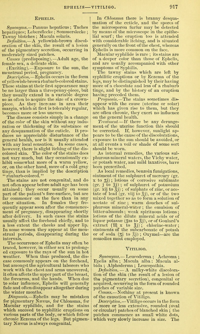 Ephelis. Synonyms.—Pann us hepaticus ; Taches hepatiques; Lebersflecke ; Sommerslecke ; Tawny blotches ; Macula Solaris. Definition.—A yellowish-brown discol- oration of the skin, the result of a lesion of the pigmentary secretion, occurring in moderately sized patches. Causes (predisposing).—Adult age, the female sex, a delicate skin. (Exciting).—Exposure to the sun, the menstrual period, pregnancy. Description.—Ephelis occurs in the form of yellowish-brown rhubarb-colored stains. These stains at their first appearance may be no larger than a threepenny-piece, but they usually extend in a variable degree so as often to acquire the size of a crown- piece. As they increase in area their margin, which at first is tolerably regular, becomes more or less uneven. The disease consists simply in a change of the color of the skin without any indu- ration or thickening of its substance or any desquamation of the cuticle. It pro- duces no appreciable disturbance of the general health, nor is it usually attended with any local sensation. In some cases, however, there is slight itching of the dis- colored skin. The color of the stains does not vary much, but they occasionally ex- hibit somewhat more of a warm yellow, or, on the other hand, more of a cold gray tinge, than is implied by the description  rhubarb-colored. The stains are not congenital, and do not often appear before adult age has been attained; they occur usually on some part of the patient's fore-surface, but are far commoner on the face than in any other situation. In females they fre- quently appear soon after the commence- ment of pregnancy, disappearing shortly after delivery. In such cases the stains usually affect the forehead chiefly, and to a less extent the cheeks and upper lip. In some women they appear at the men- strual periods, disappearing during the intervals. The occurrence of Ephelis may often be traced, however, in either sex to prolong- ed exposure to the rays of the sun in hot weather. When thus produced, the dis- ease commonly appears on the forehead, but amongst the agricultural laborers who work with the chest and arms uncovered, it often affects the upper part of the breast, the forearms, and the hands. When due to solar influence, Ephelis will generally fade and often disappear altogether during the winter months. Diagnosis.—Ephelis may be mistaken for pigmentary Nsevus, for Chloasma, for Macular syphilide, and for the stains which succeed to syphilitic eruptions on various parts of the body, or which follow chronic Eczema of the legs. But pigmen- tary Nsevus is always congenital. In Chloasma there is branny desqua- mation of the cuticle, and the spores of the microsporon furfur may be detected by means of the microscope in the epithe- lial scurf; the eruption too is attended with considerable itching, and is situated generally on the front of the chest, whereas Ephelis is more common on the face. Macular syphilide is rare ; its stains are of a deeper color than those of Ephelis, and are usually accompanied with other symptoms of Syphilis. The tawny stains which are left by syphilitic eruptions or by Eczema of the legs, may be distinguished by their having more of a chocolate and less of a rhubarb tinge, and by the history of an eruption having preceded them. Prognosis.—The stains sometimes dis- appear with the cause (uterine or solar) which has given rise to them, but they are often chronic, they exert no influence on the general health. Treatment.—If there be any derange- ment of the uterine function this should be corrected. If, however, sunlight ap- pears to be the cause of the discolorations, exposure to the sun should be avoided, or at all events a veil or shade of some sort should be worn. As internal remedies, the various sul- phurous mineral waters, the Vichy water, or potash water, and mild laxatives, have been prescribed. As local remedies, benzoin fumigations, ointment of the sulphuret of mercury (gr. x to 3j) ; lotions of corrosive sublimate (gr. j to gj) ; of sulphuret of potassium (gr. xij to gj) ; of sulphate of zinc, or ace- tate of lead (gr. viij to gj), or of the two mixed together so as to form a solution of acetate of zinc ; warm douches of sul- phurous mineral-water; the emulsion of bitter-almonds ; weak spirituous lotions ; lotions of the dilute mineral acids or of liquor potassa? (3ss to gj), or of Goulard's extract (Til x to gj) ; chlorine-water; ointments of the subcarbonate of potash or of soda (gj to gj) ; Oxymel—are the remedies most employed. Vitiligo. Synonyms.— Leucoderma ; Achroma ; Epelis alba; Macula alba: Macula al- bida ; Alphoderma ; Leucopathia. Definition.—A milky-white discolora- tion of the skin (the result of a lesion of the pigmentary secretion), congenital or acquired, occurring in the form of rounded patches of variable size. Causes.— Nothing at present is known of the causation of Vitiligo. Description.—Vitiligo occurs in the form of more or less extensive, rounded (oval or circular) patches of blanched skin ; the patches commence as small white dots, which very slowly increase in size. The