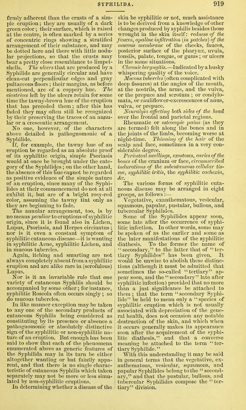 firmly adherent than the crusts of a sim- ple eruption; they are usually of a dark green color; their surface, which is raised at the centre, is often marked by a series of concentric rings showing a stratified arrangement of their substance, and may he dotted here and there with little nodu- lar projections, so that the crusts may bear a pretty close resemblance to limpet- shells. The ulcers that are produced by a Syphilide are generally circular and have clean-cut perpendicular edges and gray pultaceous floors ; their margins, as before mentioned, are of a coppery hue. The cicatrices left by the ulcers retain for some time the tawny-brown hue of the eruption that has preceded them; after this has faded they may often still be recognized by their preserving the traces of an annu- lar or a crescentic arrangement. ~No one, however, of the characters above detailed is pathognomonic of a Syphilide. If, for example, the tawny hue of an eruption be regarded as an absolute proof of its syphilitic origin, simple Psoriasis would at once he brought under the cate- gory of the Syphilid.es ; on the other hand, the absence of this hue cannot be regarded as positive evidence of the simple nature of an eruption, since many of the Syphi- lides at their commencement do not at all exhibit it, but are of a bright rosy-red color, assuming the tawny tint only as they are beginning to fade. The annular arrangement, too, is by no means peculiar to eruptions of syphilitic origin, since it is found also in Lichen, Lupus, Psoriasis, and Herpes circinatus ; nor is it even a constant symptom of syphilitic cutaneous disease—it is wanting in syphilitic Acne, syphilitic Lichen, and in mucous tubercles. Again, itching and smarting are not always completely absent from a syphilitic eruption and are alike rare in (scrofulous) Lupus. Nor is it an invariable rule that one variety of cutaneous Syphilis should be accompanied by some other; for instance, syphilitic Roseola often occurs singly ; so do mucous tubercles. In like manner exception may be taken to any one of the secondary products of cutaneous Syphilis being considered as constituting by its presence or absence a pathognomonic or absolutely distinctive sign of the syphilitic or non-syphilitic na- ture of an eruption. But enough has been said to show that each of the phenomena enumerated above as generic features of the Syphilida may in its turn be either altogether wanting or but faintly appa- rent, and that there is no single charac- teristic of cutaneous Syphilis which taken separately may not be more or less simu- lated by non-syphilitic eruptions. In determining whether a disease of the skin be syphilitic or not, much assistance is to be derived from a knowledge of other changes produced by syphilis besides those wrought in the skin itself: redness of the fauces, opaline infiltration (in patches) of the mucous membrane of the cheeks, fauces, posterior surface of the pharynx, uvula, tonsils, palate, tongue, or gums ; or ulcers in the same situations. Chronic laryngitis.—Indicated by a husky whispering quality of the voice. Mucous tubercles (often complicated with deep fissures) at the angles of the mouth, at the nostrils, the arms, and the vulva, or the prepuce and scrotum ; or condylo- mata, or cauliflower-excrescences of anus, vulva, or prepuce. Neuralgia affecting both sides of the head over the frontal and parietal regions. Rheumatic or osteocopic pains (as they are termed) felt along the bones and in the joints of the limbs, becoming worse at night-time. Thinning of the hair of the scalp and face, sometimes in a very con- siderable degree. Periosteal swellings, exostoses, caries of the bones of the cranium or face, circumscribed indurations of the subcutaneous cellular tis- sue, syphilitic iritis, the syphilitic cachexia, &c. The various forms of syphilitic cuta- neous disease may be arranged in eight groups, as follows :— Yegetative, exanthematous, vesicular, squamous, papular, pustular, bullous, and tubercular Syphilides. Some of the Syphilides appear soon, some late after the occurrence of syphi- litic infection. In other words, some may be spoken of as the earlier and some as the later manifestations of the syphilitic diathesis. To the former the name of secondary, to the latter that of ter- tiary Syphilides has been given. It would be unwise to abolish these distinc- tions (although it must be admitted that sometimes the so-called tertiary ap- pear soon, and the  secondary late after syphilitic infection) provided that no more than a just significance be attached to them; that the term secondary Syphi- lide be held to mean only a species of syphilitic eruption which is not usually associated with depreciation of the gene- ral health, does not occasion any notable destruction of the skin, and which when it occurs generally makes its appearance soon after the acquirement of the syphi- litic diathesis, and that a converse meaning be attached to the term ter- tiary Syphilide. With this understanding it may he said in general terms that the vegetative, ex- anthematous, vesicular, squamous, and papular Syphilides belong to the  second- ary, and that the pustular, bullous, and tubercular Syphilides compose the '' ter- tiary division.