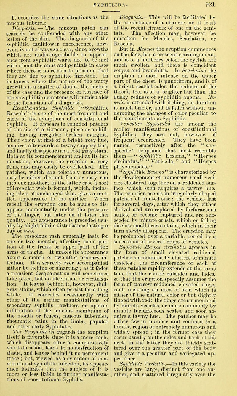 It occupies the same situations as the mucous tubercle. Diagnosis. — The mucous patch can scarcely be confounded with any other lesion of the skin. The diagnosis of the syphilitic cauliflower excrescence, how- ever, is not always so clear, since growths which are undistinguishable in appear- ance from syphilitic warts are to be met with about the anus and genitals in cases where there is no reason to presume that they are due to syphilitic infection. In instances where the nature of the warty growths is a matter of doubt, the history of the case and the presence or absence of other syphilitic symptoms will furnish aids to the formation of a diagnosis. Exanthematous Syphilide (Syphilitic Roseola) is one of the most frequent and early of the symptoms of constitutional Syphilis. It appears in rounded patches of the size of a sixpenny-piece or a shill- ing, having irregular broken margins. Their color, at first of a bright rosy hue, acquires afterwards a tawny coppery tint, and finally disappears as a cold-gray stain. Both at its commencement and at its ter- mination, however, the eruption is very faint, and may easily be overlooked. The patches, which are tolerably numerous, may be either distinct from or may run into one another; in the latter case a sort of irregular web is formed, which, inclos- ing islets of unchanged skin, gives a mot- tled appearance to the surface. When recent the eruption can be made to dis- appear momentarily under the pressure of the finger, but later on it loses this quality. Its appearance is preceded usu- ally by slight febrile disturbance lasting a day or two. The roseolous rash generally lasts for one or two months, affecting some por- tion of the trunk or upper part of the arms or thighs. It makes its appearance about a month or two after primary in- fection. It is scarcely ever accompanied either by itching or smarting ; as it fades a transient desquamation will sometimes take place, but no ulceration or cicatriza- tion. It leaves behind it. however, dull- gray stains, which often persist for a long while. It coincides occasionally with other of the earlier manifestations of secondary syphilis — redness or opaline infiltration of the mucous membrane of the mouth or fauces, mucous tubercles, rheumatic pains in the limbs, papular and other early Syphilides. The Prognosis as regards the eruption itself is favorable since it is a mere rash, which disappears after a comparatively short duration, leads to no destruction of tissue, and leaves behind it no permanent trace ; but, viewed as a symptom of con- stitutional syphilitic infection, its appear- ance indicates that the subject of it is more or less liable to further manifesta- tions of constitutional Syphilis. Diagnosis.—This will be facilitated by the coexistence of a chancre, or at least of the recent cicatrix of one on the geni- tals. The affection may, however, be mistaken for Measles, Scarlatina, or Roseola. But in Measles the eruption commences on the face, has a crescentic arrangement, and is of a mulberry color, the eyelids are much swollen, and there is coincident coryza and bronchitis. In Scarlatina the eruption is most intense on the upper part of the chest, is punctiform, and is of a bright scarlet color, the redness of the throat, too, is of a brighter hue than the dusky redness of syphilitic angina. Ro- seola is attended with itching, its duration is much briefer, and it fades without un- dergoing the changes of color peculiar to the exanthematous Syphilide. Vesicular Syphilides are among the earlier manifestations of constitutional Syphilis; they are not, however, of frequent occurrence. They have been named respectively after the  non- specific eruptions that most resemble them —  Syphilitic Eczema,  Herpes circinatus, Varicella, and Herpes phlyctsenodes. Syphilitic Eczema''' is characterized by the development of numerous small vesi- cles clustered together on a reddened sur- face, which soon acquires a tawny hue. The eruption occurs in irregularly-shaped patches of limited size ; the vesicles last for several days, after which they either shrivel and are replaced by furfuraceous scales, or become ruptured and are suc- ceeded by minute crusts, which on falling disclose small brown stains, which in their turn slowly disappear. The eruption may be prolonged over a variable period by a succession of several crops of vesicles. Syphilitic Herpes circinatus appears in the form of small elevated reddened patches surmounted by clusters of minute vesicles; the circumference of each of these patches rapidly extends at the same time that the centre subsides and fades, so that the eruption speedily assumes the form of narrow reddened elevated rings, each inclosing an area of skin which is either of the natural color or but slightly tinged with red: the rings are surmounted by minute vesicles, or more commonly by minute furfuraceous scales, and soon ac- quire a tawny hue. The patches may be either few in number and confined to a limited region or extremely numerous and widely spread ; in the former case they occur usually on the sides and back of the neck, in the latter they are thickly scat- tered over the greater part of the body and give it a peculiar and variegated ap- pearance. Syphilitic Varicella.—In this variety the vesicles are large, distinct from one an- other, and scattered irregularly over the