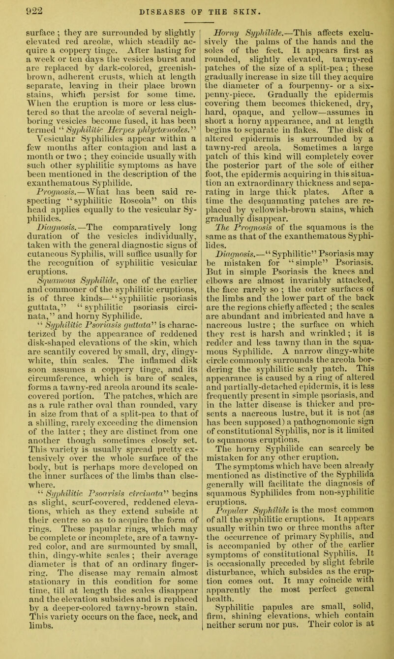 surface ; they are surrounded by slightly elevated red areola?, which steadily ac- quire a coppery tinge. After lasting for a week or ten days the vesicles burst and are replaced by dark-colored, greenish- brown, adherent crusts, which at length separate, leaving in their place brown stains, which persist for some time. When the eruption is more or less clus- tered so that the areola; of several neigh- boring vesicles become fused, it has been termed 'Syphilitic HerpesphlyctcenodesS' Vesicular Syphilides appear within a few months after contagion and last a month or two ; they coincide usually with such other syphilitic symptoms as have been mentioned in the description of the exanthematous Syphilide. Prognosis.—What has been said re- specting syphilitic Roseola on this head applies equally to the vesicular Sy- philides. Diagnosis.—The comparatively long duration of the vesicles individually, taken with the general diagnostic signs of cutaneous Syphilis, will suffice usually for the recognition of syphilitic vesicular eruptions. Squamous Syphilide, one of the earlier and commoner of the syphilitic eruptions, is of three kinds—syphilitic psoriasis guttata, syphilitic psoriasis circi- nata, and horny Syphilide.  Syphilitic Psoriasis guttata'''' is charac- terized by the appearance of reddened disk-shaped elevations of the skin, which are scantily covered by small, dry, dingy- white, thin scales. The inflamed disk soon assumes a coppery tinge, and its circumference, which is bare of scales, forms a tawny-red areola around its scale- covered portion. The patches, which are as a rule rather oval than rounded, vary in size from that of a split-pea to that of a shilling, rarely exceeding the dimension of the latter ; they are distinct from one another though sometimes closely set. This variety is usually spread pretty ex- tensively over the whole surface of the body, but is perhaps more developed on the inner surfaces of the limbs than else- where.  Syphilitic. Psoarisis drcinata begins as slight, scurf-covered, reddened eleva- tions, which as they extend subside at their centre so as to acquire the form of rings. These papular rings, which may be complete or incomplete, are of a tawny- red color, and are surmounted by small, thin, dingy-white scales; their average diameter is that of an ordinary finger- ring. The disease may remain almost stationary in this condition for some time, till at length the scales disappear and the elevation subsides and is replaced by a deeper-colored tawny-brown stain. This variety occurs on the face, neck, and limbs. Horny Syphilide.—This affects exclu- sively the palms of the hands and the soles of the feet. It appears first as rounded, slightly elevated, tawny-red patches of the size of a split-pea; these gradually increase in size till they acquire the diameter of a fourpenny- or a six- penny-piece. Gradually the epidermis covering them becomes thickened, dry, hard, opaque, and yellow—assumes in short a horny appearance, and at length begins to separate in flakes. The disk of altered epidermis is surrounded by a tawny-red areola. Sometimes a large patch of this kind will completely cover the posterior part of the sole of either foot, the epidermis acquiring in this situa- tion an extraordinai'y thickness and sepa- rating in large thick plates. After a time the desquamating patches are re- placed by yellowish-brown stains, which gradually disappear. The Prognosis of the squamous is the same as that of the exanthematous Syphi- lides. Diagnosis.— Syphilitic Psoriasis may be mistaken for  simple Psoriasis. But in simple Psoriasis the knees and elbows are almost invariably attacked, the face rarely so ; the outer surfaces of the limbs and the lower part of the back are the regions chiefly affected ; the scales are abundant and imbricated and have a nacreous lustre ; the surface on which they rest is harsh and wrinkled; it is redder and less tawny than in the squa- mous Syphilide. A narrow dingy-white circle commonly surrounds the areola bor- dering the syphilitic scaly patch. This appearance is caused by a ring of altered and partially-detached epidermis, it is less frequently present in simple psoriasis, and in the latter disease is thicker and pre- sents a nacreous lustre, but it is not (as has been supposed) a pathognomonic sign of constitutional Syphilis, nor is it limited to squamous eruptions. The horny Syphilide can scarcely be mistaken for any other eruption. The symptoms which have been already mentioned as distinctive of the Syphilida generally will facilitate the diagnosis of squamous Syphilides from non-syphilitic eruptions. Paptdar Syphilide is the most common of all the syphilitic eruptions. It appears usually within two or three months after the occurrence of primary Syphilis, and is accompanied by other of the earlier symptoms of constitutional Syphilis. It is occasionally preceded by slight febrile disturbance, which subsides as the erup- tion comes out. It may coincide with apparently the most perfect general health. Syphilitic papules are small, solid, firm, shining elevations, which contain neither serum nor pus. Their color is at