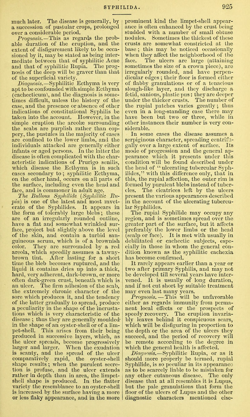 much later. The disease is generally, by a succession of pustular crops, prolonged over a considerable period. Prognosis.—This as regards the prob- able duration of the eruption, and the extent of disfigurement likely to be occa- sioned by it, may be stated as being inter- mediate between that of syphilitic Acne and that of syphilitic Rupia. The prog- nosis of the deep will be graver than that of the superficial variety. Diagnosis.—Syphilitic Ecthyma is very apt to be confounded with simple Ecthyma (cachecticuml, and the diagnosis is some- times difficult, unless the history of the case, and the presence or absence of other indications of constitutional Syphilis be taken into the account. However, in the simple eruption the areolae surrounding the scabs are purplish rather than cop- pery, the pustules in the majority of cases are confined to the lower limbs, and the individuals attacked are generally either infants or aged persons. In the latter the disease is often complicated with the char- acteristic indications of Prurigo senilis, which disease the Ecthyma is in such cases secondary to ; syphilitic Ecthyma, on the other hand, occurs on all parts of the surface, including even the head and face, and is commoner in adult age. The Bullous Syphilide (Syphilitic Bu- pia) is one of the latest and most invet- erate of the Syphilides. It appears in the form of tolerably large blebs; these are of an irregularly rounded outline, have a flat and somewhat wrinkled sur- face, project but slightly above the level of the skin, and contain a turbid san- guineous serum, which is of a brownish color. They are surrounded by a red areola, which speedily assumes a tawny- brown tint. After lasting for a short time the bleb becomes ruptured, and the liquid it contains dries up into a thick, hard, very adherent, dark-brown, or more often dark-green crust, beneath which is an ulcer. The firm adhesion of the scab, the extremely chronic character of the sore which produces it, and the tendency of the latter gradually to spread, produce a peculiarity in the shape of the incrusta- tions which is very characteristic of the disease ; thus they are generally moulded- in the shape of an oyster-shell or of a lim- pet-shell. This arises from their being produced in successive layers, which, as the ulcer spreads, become progressively larger and larger. When the exudation is scanty, and the spread of the ulcer comparatively rapid, the oyster-shell shape results ; when the purulent secre- tion is profuse, and the ulcer extends rather in depth than in area, the limpet- shell shape is produced. In the flatter variety the resemblance to an oyster-shell is increased by the surface having a more or less flaky appearance, and in the more prominent kind the limpet-shell appear- ance is often enhanced by the crust being studded with a number of small obtuse nodules. Sometimes the thickest of these crusts are somewhat constricted at the base ; this may be noticed occasionally when they affect the neighborhood of the face. The ulcers are large (attaining sometimes the size of a crown piece), are irregularly rounded, and have perpen- dicular edges ; their floor is formed either of flabby granulations or of a tenacious slough-like layer, and they discharge a fetid, sanious, plastic pus: they are deeper under the thicker crusts. The number of the rupial patches varies greatly; thus even in a long-standing case there may have been but two or three, while in other instances their number is very con- siderable. In some cases the disease assumes a serpiginous character, spreading centrifu- gally over a large extent of surface. Its mode of progression and the general ap- pearance which it presents under this condition will be found described under the head of ulcerating tubercular Syph- ilides, with this difference only, that in this, the rupial affection, the outer rim is formed by purulent blebs instead of tuber- cles. The cicatrices left by the ulcers present the various appearances described in the account of the ulcerating tubercu- lar Syphilides. The rupial Syphilide may occupy any region, and is sometimes spread over the greater part of the surface, but it affects preferably the lower limbs or the head (scalp or face). It is met with usually in debilitated or cachectic subjects, espe- cially in those in whom the general con- dition known as the sj'philitic cachexia has become confirmed. It rarely appears earlier than a year or two after primary Syphilis, and may not be developed till several years have inter- vened. It is usually of long duration, and if not cut short by suitable treatment may even last many years. Prognosis. — This will be unfavorable either as regards immunity from perma- nent local effects or the prospects of speedy recovery. The eruption invaria- bly leaves behind it conspicuous scars, which will be disfiguring in proportion to the depth or the area of the ulcers they succeed, and the period of recovery will be remote according to the degree in which the general health is affected. Diagnosis.—Syphilitic Rupia, or as it should more properly be termed, rupial Syphilide, is so peculiar in its appearance as to be scarcely liable to be mistaken for any other cutaneous disease. The only disease that at all resembles it is Lupus, but the pale granulations that form the floor of the ulcers of Lupus and the other diagnostic characters mentioned else-