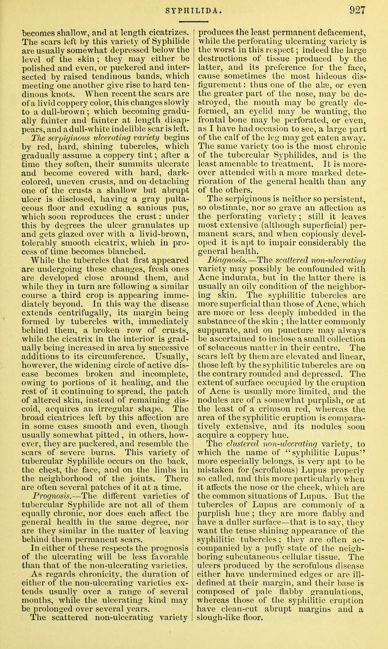 becomes shallow, and at length cicatrizes. The scars left by this variety of Syphilide are usually somewhat depressed below the level of the skin ; they may either be polished and even, or puckered and inter- sected by raised tendinous bands, which meeting one another give rise to hard ten- dinous knots. When recent the scars are of a livid coppery color, this changes slowly to a dull-brown; which becoming gradu- ally fainter and fainter at length disap- pears, and adull-white indelible scar is left. The serpiginous ulcerating variety begins by red, hard, shining tubercles, which gradually assume a coppery tint; after a time they soften, their summits ulcerate and become covered with hard, dark- colored, uneven crusts, and on detaching one of the crusts a shallow but abrupt ulcer is disclosed, having a gray pulta- ccous floor and exuding a sanious pus, which soon reproduces the crust: under this by degrees the ulcer granulates up and gets glazed over with a livid-brown, tolerably smooth cicatrix, which in pro- cess of time becomes blanched. While the tubercles that first appeared are undergoing these changes, fresh ones are developed close around them, and while they in turn are following a similar course a third crop is appearing imme- diately beyond. In this way the disease extends centrifugally, its margin being formed by tubercles with, immediately behind them, a broken row of crusts, while the cicatrix in the interior is grad- ually being increased in area by successive additions to its circumference. Usually, however, the widening circle of active dis- ease becomes broken and incomplete, owing to portions of it healing, and the rest of it continuing to spread, the patch of altered skin, instead of remaining dis- coid, acquires an irregular shape. The broad cicatrices left by this affection are in some cases smooth and even, though usually somewhat pitted , in others, how- ever, they are puckered, and resemble the scars of severe burns. This variety of tubercular Syphilide occurs on the back, the chest, the face, and on the limbs in the neighborhood of the joints. There are often several patches of it at a time. Prognosis.—The different varieties of tubercular Syphilide are not all of them equally chronic, nor does each affect the general health in the same degree, nor are they similar in the matter of leaving behind them permanent scars. In either of these respects the prognosis of the ulcerating will be less favorable than that of the non-ulcerating varieties. As regards chronicity, the duration of either of the non-ulcerating varieties ex- tends usually over a range of several months, while the ulcerating kind may be prolonged over several years. The scattered non-ulcerating variety produces the least permanent defacement, while the perforating ulcerating variety is the worst in this respect; indeed the large destructions of tissue produced by the latter, and ifs preference for the face, cause sometimes the most hideous dis- figurement : thus one of the alee, or even the greater part of the nose, may be de- stroyed, the mouth may be greatly de- formed, an eyelid may be wanting, the frontal bone may be perforated, or even, as I have had occasion to see, a lai-ge part of the calf of the leg may get eaten away. The same variety too is the most chronic of the tubercular Syphilides, and is the least amenable to treatment. It is more- over attended with a more marked dete- rioration of the general health than any of the others. The serpiginous is neither so persistent, so obstinate, nor so grave an affection as the perforating variety; still it leaves most extensive (although superficial) per- manent scars, and when copiously devel- oped it is apt to impair considerably the general health. Diagnosis.—The scattered non-ulcerating variety may possibly be confounded with Acne indurata, but in the latter there is usually an oily condition of the neighbor- ing skin. The syphilitic tubercles are more superficial than those of Acne, which are more or less deeply imbedded in the substance of the skin ; thelatter commonly suppurate, and on puncture may always be ascertained to inclose a small collection of sebaceous matter in their centre. The scars left by them are elevated and linear, those left by the syphilitic tubercles are on the contrary rounded and depressed. The extent of surface occupied by the eruption of Acne is usually more limited, and the nodules are of a somewhat purplish, or at the least of a crimson red, whereas the area of the syphilitic eruption is compara- tively extensive, and its nodules soon acquire a coppery hue. The clustered non-ulcerating variety, to which the name of syphilitic Lupus more especially belongs, is very apt to be mistaken for (scrofulous) Lupus properly so called, and this more particularly when it affects the nose or the cheek, which are the common situations of Lupus. But the tubercles of Lupus are commonly of a purplish hue ; they are more flabby and have a duller surface—that is to say, they want the tense shining appearance of the syphilitic tubercles ; they are often ac- companied by a puffy state of the neigh- boring subcutaneous cellular tissue. The ulcers produced by the scrofulous disease either have undermined edges or are ill- defined at their margin, and their base is composed of pale flabby granulations, whereas those of the syphilitic eruption have clean-cut abrupt margins and a slough-like floor.