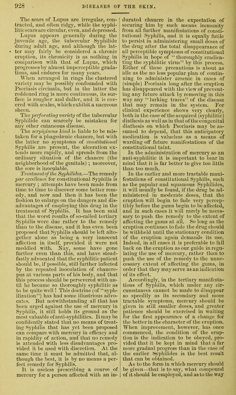 The scars of Lupus are irregular, con- tracted, and often ridgy, while the syphi- litic scars are circular, even, and depressed. Lupus appears generally during the juvenile age, the tubercular Syphilide during adult age, and although the lat- • ter may fairly be considered a chronic eruption, its chronicity is as nothing in comparison with that of Lupus, which progresses by almost imperceptible grada- tions, and endures for many years. When arranged in rings the clustered variety may be possibly confounded with Psoriasis circinata, but in the latter the reddened ring is more continuous, its sur- face is rougher and duller, and it is cov- ered with scales, which exbibit a nacreous sheen. The perforating variety of the tubercular Syphilide can scarcely be mistaken for any other cutaneous disease. Tbe serpiginous kind is liable to be mis- taken for a phagedsenic chancre, but with the latter no symptoms of constitutional Syphilis are present, the ulceration ex- tends more rapidly, and spreads from the ordinary situation of the chancre (the neighborhood of the genitals) ; moreover, the sore is inoculable. Treatment of the Syphilides.—The remedy par excellence for constitutional Syphilis is mercury ; attempts have been made from time to time to discover some better rem- edy, and now and then it has been the fashion to enlarge on the dangers and dis- advantages of employing this drug in the treatment of Syphilis. It has been said that the worst results of so-called tertiary Syphilis were due rather to the remedy than to the disease, and it has even been proposed that Syphilis should be left alto- gether alone as being a very innocent affection in itself, provided it were not meddled with. Nay, some have gone further even than this, and have stead- fastly advocated that the syphilitic patient should be, if possible, still further infected by the repeated inoculation of chancre- pus at various parts of his body, and that this process should be persevered with un- til he became so thoroughly syphilitic as to be quite well! This doctrine (of  syph- ilization) has had some illustrious advo- cates. But notwithstanding all that has been urged against the use of mercury in Syphilis, it still holds its gronnd as the most valuable of anti-syphilitics. It may be confidently stated that no means of treat- ing Syphilis that has yet been proposed can compare with mercury in efficacy and in rapidity of action, and that no remedy is attended with less disadvantages pro- vided it be used with discretion. At the same time it must be admitted that, al- though the best, it is by no means a per- fect remedy for Syphilis. It is useless prescribing a course of mercury for a person affected with an in- durated chancre in the expectation of securing him by such means immunity from all further manifestations of consti- tutional Syphilis, and it is equally futile to persist in administering small doses of the drug after the total disappearance of all perceptible symptoms of constitutional Syphilis in hope of thoroughly eradica- ting the syphilitic virus by this process. Either of these precautions is about as idle as the no less popular plan of contin- uing to administer arsenic in cases of (simple) Psoriasis long after the eruption has disappeared with the view of prevent- ing any future attack by removing in this way any lurking traces of the disease that may remain in the system. For clinical experience shows very clearly, both in the case of the acquired (syphilitic) diathesis as well as in that of the congenital diathesis on which Psoriasis may be as- sumed to depend, that this anticipatory medication is valueless as a means of warding off future manifestations of the constitutional taint. In the administration of mercury as an anti-syphilitic it is important to bear in mind that it is far better to give too little than too much. In the earlier and more tractable mani- festations of constitutional Syphilis, such as the papular and squamous Syphilides, it will usually be found, if the drug be ad- ministered in moderate doses, that the eruption will begin to fade very percep- tibly before the gums begin to be affected, and in such cases it will rarely be neces- sary to push the remedy to the extent of affecting the gums at all. So long as the eruption continues to fade the drug should be withheld until the stationary condition of the eruption again demands its use. Indeed, in all cases it is preferable to fall back on the eruption as our guide in regu- lating the use of mercury, rather than to push the use of the remedy to the unne- cessary extent of affecting the gums, in order that they may serve as an indication of its effect. Accordingly, in the tertiary manifesta- tions of Syphilis, which under any cir- cumstances cannot be made to disappear so speedily as its secondary and more tractable symptoms, mercury should be given in still smaller doses, and greater patience should be exercised in waiting for the first appearance of a change for the better in the character of the eruption. When improvement, however, has once commenced, the condition of the erup- tion is the indication to be obeyed, pro- vided that it be kept in mind that a far more gradual progress than in the case of the earlier Syphilides is the best result that can be obtained. As to the form in which mercury should be given—that is to say, what compound I of it should be employed, and as to the way