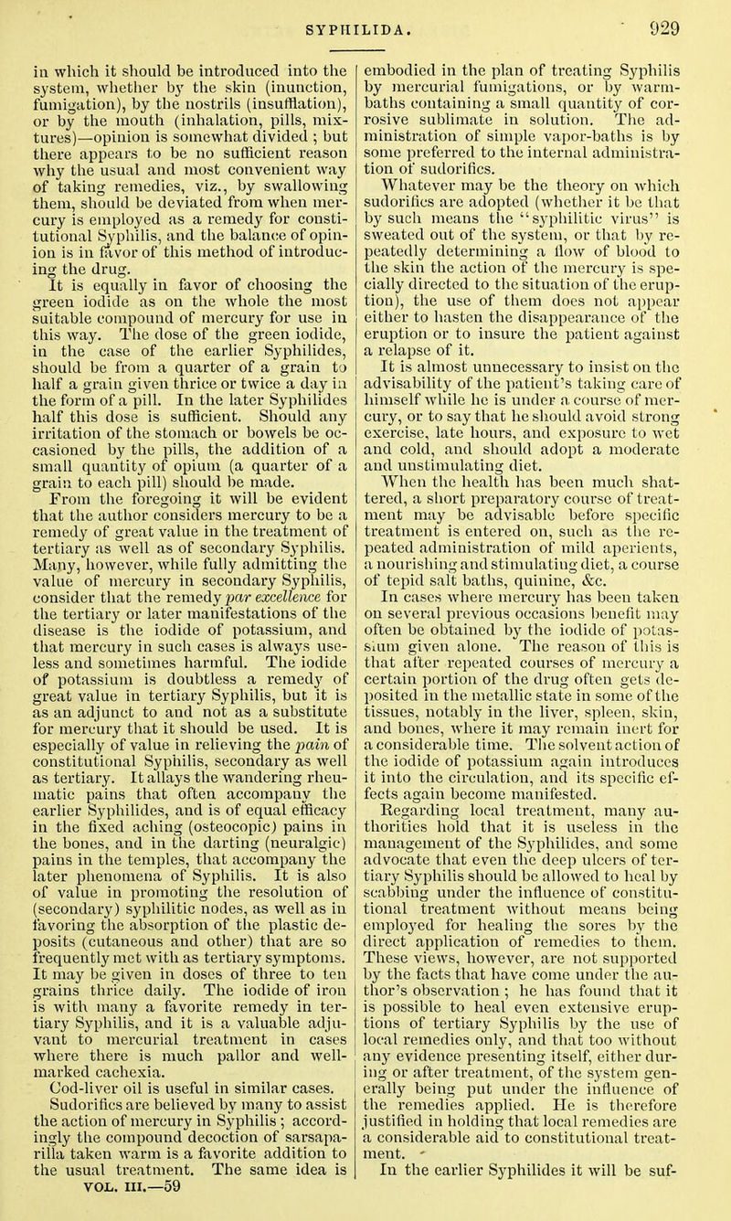 in which it should be introduced into the system, whether by the skin (inunction, fumigation), by the nostrils (insufflation), or by the mouth (inhalation, pills, mix- tures)—opinion is somewhat divided ; but there appears to be no sufficient reason why the usual and most convenient way of taking remedies, viz., by swallowing them, should be deviated from when mer- cury is employed as a remedy for consti- tutional Syphilis, and the balance of opin- ion is in favor of this method of introduc- ing the drug. It is equally in favor of choosing the green iodide as on the whole the most suitable compound of mercury for use in this way. The dose of the green iodide, in the case of the earlier Syphilides, should be from a quarter of a grain to half a grain given thrice or twice a day in the form of a pill. In the later Syphilides half this dose is sufficient. Should any irritation of the stomach or bowels be oc- casioned by the pills, the addition of a small quantity of opium (a quarter of a grain to each pill) should be made. From the foregoing it will be evident that the author considers mercury to be a remedy of great value in the treatment of tertiary as well as of secondary S}-philis. Many, however, while fully admitting the value of mercury in secondary Syphilis, consider that the remedy par excellence for the tertiary or later manifestations of the disease is the iodide of potassium, and that mercury in such cases is always use- less and sometimes harmful. The iodide of potassium is doubtless a remedy of great value in tertiary Syphilis, but it is as an adjunct to and not as a substitute for mercury that it should be used. It is especially of value in relieving the pain of constitutional Syphilis, secondary as well as tertiary. It allays the wandering rheu- matic pains that often accompauy the earlier Syphilides, and is of equal efficacy in the fixed aching (osteocopic) pains in the bones, and in the darting (neuralgic) pains in the temples, that accompany the later phenomena of Syphilis. It is also of value in promoting the resolution of (secondary) syphilitic nodes, as well as in favoring the absorption of the plastic de- posits (cutaneous and other) that are so frequently met with as tertiary symptoms. It may be given in doses of three to ten grains thrice daily. The iodide of iron is with many a favorite remedy in ter- tiary Syphilis, and it is a valuable adju- vant to mercurial treatment in cases where there is much pallor and well- marked cachexia. Cod-liver oil is useful in similar cases. Sudorifics are believed by many to assist the action of mercury in Syphilis ; accord- ingly the compound decoction of sarsapa- rilla taken warm is a favorite addition to the usual treatment. The same idea is vol. in.—59 embodied in the plan of treating Syphilis by mercurial fumigations, or by warm- baths containing a small quantity of cor- rosive sublimate in solution. The ad- ministration of simple vapor-baths is by some preferred to the internal administra- tion of sudorifics. Whatever may be the theory on which sudorifics are adopted (whether it be that by such means the syphilitic virus is sweated out of the system, or that by re- peatedly determining a How of blood to the skin the action of the mercury is spe- cially directed to the situation of the erup- tion), the use of them does not appear either to hasten the disappearance of the eruption or to insure the patient against a relapse of it. It is almost unnecessary to insist on the advisability of the patient's taking care of himself while he is under a course of mer- cury, or to say that he should avoid strong exercise, late hours, and exposure to wet and cold, and should adopt a moderate and unstimulating diet. When the health has been much shat- tered, a short preparatory course of treat- ment may be advisable before specific treatment is entered on, such as the re- peated administration of mild aperients, a nourishing and stimulating diet, a course of tepid salt baths, quinine, &c. In cases where mercury has been taken on several previous occasions benefit may | often be obtained by the iodide of potas- sium given alone. The reason of this is that after repeated courses of mercury a certain portion of the drug often gets de- posited in the metallic state in some of the tissues, notably in the liver, spleen, skin, and bones, where it may remain inert for a considerable time. The solvent action of the iodide of potassium again introduces it into the circulation, and its specific ef- fects again become manifested. Regarding local treatment, many au- thorities hold that it is useless in the management of the Sj^philides, and some advocate that even the deep ulcers of ter- tiary Syphilis should be allowed to heal by scabbing under the influence of constitu- tional treatment without means being emplo}red for healing the sores by the direct application of remedies to them. These views, however, are not supported by the facts that have come under the au- thor's observation ; he has found that it is possible to heal even extensive erup- tions of tertiary Syphilis by the use of local remedies only, and that too without any evidence presenting itself, either dur- j ing or after treatment, of the system gen- erally being put under the influence of the remedies applied. He is therefore justified in holding that local remedies are a considerable aid to constitutional treat- ment. - In the earlier Syphilides it will be suf-