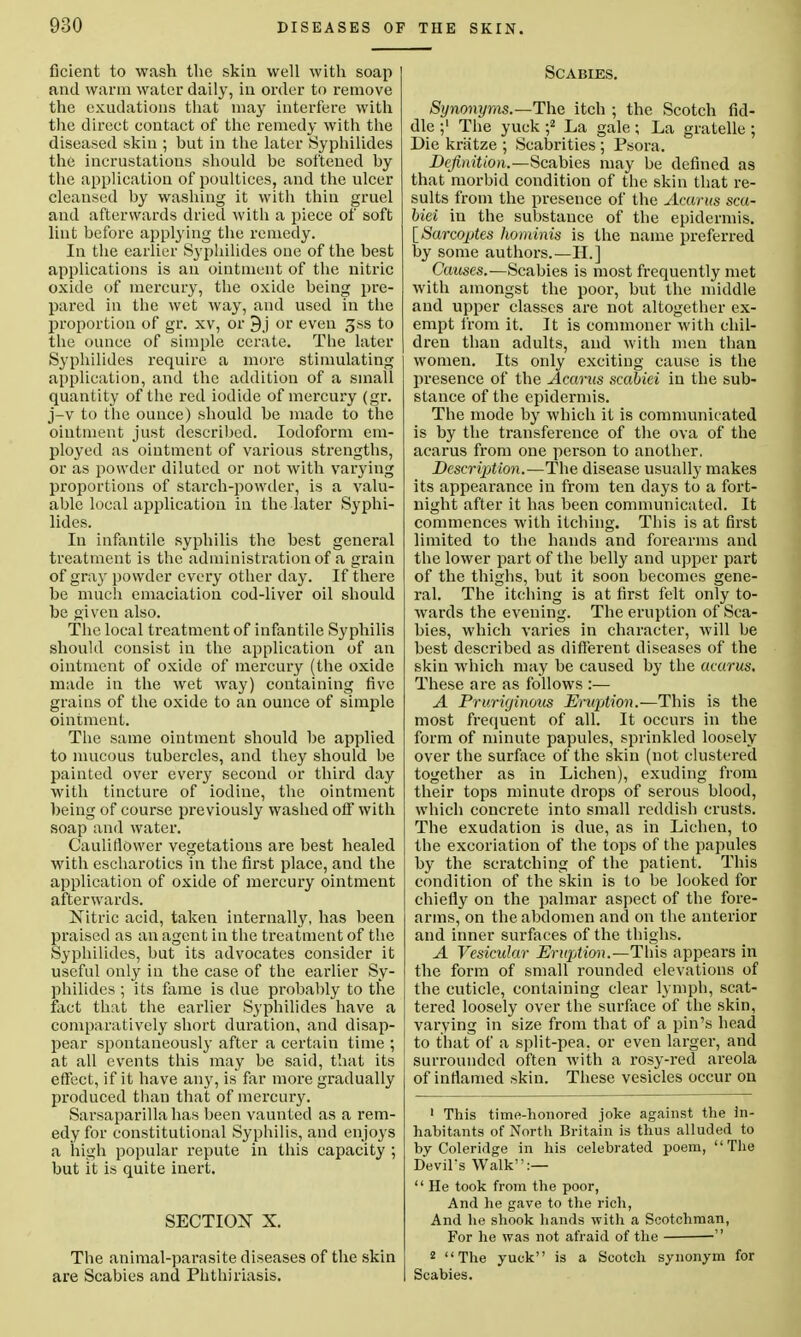 ficient to wash the skin well with soap and warm water daily, in order to remove the exudations that may interfere with the direct contact of the remedy with the diseased skiu ; but in the later Syphilidea the incrustations should be softened by the application of poultices, and the ulcer cleansed by washing it with thin gruel and afterwards dried with a piece of soft lint before applying the remedy. In the earlier Syphilides one of the best applications is an ointment of the nitric oxide of mercury, the oxide being pre- pared in the wet way, and used in the proportion of gr. xv, or 9j or even gss to the ounce of simple cerate. The later Syphilides require a more stimulating application, and the addition of a small quantity of the red iodide of mercury (gr. j-v to the ounce) should be made to the ointment just described. Iodoform em- ployed as ointment of various strengths, or as powder diluted or not with varying proportions of starch-powder, is a valu- able local application in the later Syphi- lides. In infantile syphilis the best general treatment is the administration of a grain of gray powder every other day. If there be much emaciation cod-liver oil should be given also. The local treatment of infantile Syphilis should consist in the application of an ointment of oxide of mercury (the oxide made in the wet way) containing five grains of the oxide to an ounce of simple ointment. The same ointment should be applied to mucous tubercles, and they should be painted over every second or third day with tincture of iodine, the ointment being of course previously washed oil* with soap and water. Cauliflower vegetations are best healed with escharotics in the first place, and the application of oxide of mercury ointment afterwards. Nitric acid, taken internally, has been praised as an agent in the treatment of the Syphilides, but its advocates consider it useful only in the case of the earlier Sy- philides ; its fame is due probably to the fact that the earlier Syphilides have a comparatively short duration, and disap- pear spontaneously after a certain time ; at all events this may be said, that its effect, if it have any, is far more gradually produced than that of mercury. Sarsaparilla has been vaunted as a rem- edy for constitutional Syphilis, and enjoys a high popular repute in this capacity ; but it is quite inert. SECTION X. The animal-parasite diseases of the skin are Scabies and Phthiriasis. Scabies. Synonyms.—The itch ; the Scotch fid- dle The yuek ;2 La gale ; La gratelle ; Die kriitze ; Scabrities ; Psora. Definition.—Scabies may be defined as that morbid condition of the skin that re- sults from the presence of the Acarus sca- biei in the substance of the epidermis. [Sarcoptes hominis is the name preferred by some authors.—II. ] Causes.—Scabies is most frequently met with amongst the poor, but the middle and upper classes are not altogether ex- empt from it. It is commoner with chil- dren than adults, and with men than women. Its only exciting cause is the presence of the Acams sccibiei in the sub- stance of the epidermis. The mode by which it is communicated is by the transference of the ova of the acarus from one person to another. DescrijMon.—The disease usually makes its appearance in from ten days to a fort- night after it has been communicated. It commences with itching. This is at first limited to the hands and forearms and the lower part of the belly and upper part of the thighs, but it soon becomes gene- ral. The itching is at first felt only to- wards the evening. The eruption of Sca- bies, which varies in character, will be best described as different diseases of the skin which may be caused by the aearus. These are as follows :— A Pruriginous Eruption.—This is the most frequent of all. It occurs in the form of minute papules, sprinkled loosely over the surface of the skin (not clustered together as in Lichen), exuding from their tops minute drops of serous blood, which concrete into small reddish crusts. The exudation is due, as in Lichen, to the excoriation of the tops of the papules by the scratching of the patient. This condition of the skin is to be looked for chiefly on the palmar aspect of the fore- arms, on the abdomen and on the anterior and inner surfaces of the thighs. A Vesicular Eruption.—This appears in the form of small rounded elevations of the cuticle, containing clear lymph, scat- tered loosely over the surface of the skin, varying in size from that of a pin's head to that of a split-pea, or even larger, and surrounded often with a rosy-red areola of inflamed skin. These vesicles occur on 1 This time-honored joke against the In- habitants of North Britain is thus alluded to by Coleridge in his celebrated poem, The Devil's Walk:—  He took from the poor, And he gave to the rich, And lie shook hands with a Scotchman, For he was not afraid of the  2 The yuck is a Scotch synonym for Scabies.