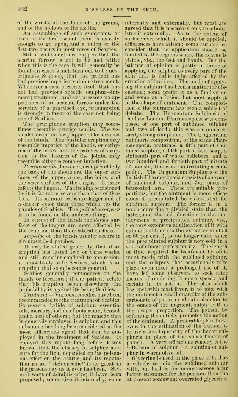 of the wrists, of the folds of the groins, and of the hollows of the axilla?. An assemblage of such symptoms, or even of the first two of them, is usually enough to go upon, and a union of the first two occurs in most cases of Scabies. Still it will sometimes happen that the acarian furrow is not to be met with; when this is the case it will generally be found (in cases which turn out to be nev- ertheless Scabies), that the patient has had previous imperfect sulphur-treatment. Whenever a case presents itself that has not had previous specific (sulphur-oint- ment) treatment, and yet presents no ap- pearance of an acarian furrow under the scrutiny of a practised eye, presumption is strongly in favor of the case not being one of Scabies. The pruriginous eruption may some- times resemble prurigo senilis. The ve- sicular eruption may appear like eczema of the hands. The pustular eruption may resemble impetigo of the hands, or ecthy- ma of the nates, and the patches of erup- tion in the flexures of the joints, may resemble either eczema or impetigo. Prurigo senilis, however, occupies chiefly the back of the shoulders, the outer sur- faces of the upper arms, the loins, and the outer surfaces of the thighs. It never affects the fingers. The itching occasioned by it is far more severe than that of Sca- bies. Its minute scabs are larger and of a darker color than those which tip the papules of Scabies. The peclicuhis corporis is to be found on the underclothing. In eczema of the hands the clorsed sur- faces of the fingers arc more affected by the eruption than their lateral surfaces. Impcthjo of the hands usually occurs in circumscribed patches. It may be stated generally, that if an eruption has lasted two or three weeks, and still remains confined to one region, it is not likely to be Scabies, which is an eruption that soon becomes general. Scabies generally commences on the hands or forearms; if the patient relate that his eruption began elsewhere, the probability is against its being Scabies. Treatment.—Various remedies have been recommended for the treatment of Scabies. Stavesacre, iodide of sulphur, essential oils, mercury, iodide of potassium, benzol, and a host of others ; but the remedy that is generally employed is sulphur, and this substance has long been considered as the most efficacious agent that can be em- ployed in the treatment of Scabies. It enjoyed this repute long before it was known that the efficacy of sulphur as a cure for the itch, depended on its poison- ous effect on the acarus, and its reputa- tion as an itch-specific is as great in the present day as it ever has been. Sev- eral ways of administering it have been proposed ; some give it internally, some internally and externally, but most are agreed that it is necessary only to admin- ister it externally. As to the extent of surface over which it should be applied, differences have arisen ; some authorities consider that its application should be limited to the regions where the acarus is visible, viz., the feet and hands. But the balance of opinion is justly in favor of applying the sulphur to every part of the skin that is liable to be affected by the eruption of Scabies. The mode of apply- ing the sulphur has been a matter for dis- cussion ; some prefer it as a fumigation and some as a lotion, but most apply it in the shape of ointment. The composi- tion of the ointment has been a subject of debate. The Unguentum Sulphuris of the late London Pharmacopoeia was com- posed of one part of sublimed sulphur and two of lard ; this was an unneces- sarily strong compound. The Unguentum Sulphuris compositum, of the same Phar- macopoeia, contained a fifth part of sub- limed sulphur, a fifth part of soft soap, a sixteenth part of white hellebore, and a two hundred and fortieth part of nitrate of potash ; this was too irritating a com- pound. The Unguentum Sulphuris of the British Pharmacopoeia consists of one part of sublimed sulphur, and four parts of benzoated lard. These are suitable pro- portions, but the ointment is more effica- cious if precipitated be substituted for sublimed sulphur. The former is in a much more finely divided state than the latter, and the old objection to the em- ployment of precipitated sulphur, viz., the very extensive adulteration of it with sulphate of lime (to the extent even of 50 or GO per cent.), is no longer valid since the precipitated sulphur is now sold in a state of almost perfect purity. The length of time required for treatment by oint- ment made with the sublimed sulphur, and the relapses that occasionally take place even after a prolonged use of it, have led some observers to seek after means of rendering it more speedy and certain in its action. The plan which has met with most favor, is to mix with the ointment a small quantity of the sub- carbonate ofpotassa: about a drachm to the ounce of the unguent, sulph. P.B. is the proper proportion. The potash, by softening the cuticle, promotes the action of the ointment. A preferable plan, how- ever, in the estimation of the author, is to use a small quantity of the hepar sul- phuris in place of the subcarbonate of potash. A very efficacious remedy is the Balsam of sulphur, a solution of sul- phur in warm olive oil. Glycerine is used in the place of lard as a vehicle to mix the sublimed sulphur with, but lard is for many reasons a far better substance for the purpose than the at present somewhat overrated glycerine.