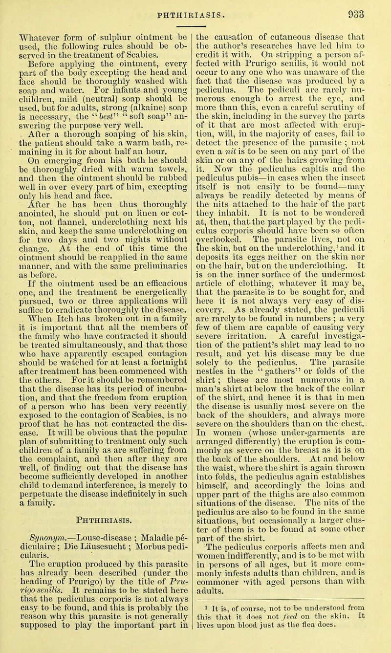 Whatever form of sulphur ointment he used, the following rules should be ob- served in the treatment of Scabies. Before applying the ointment, every part of the body excepting the head and face should be thoroughly washed with soap and water. For infants and young children, mild (neutral) soap should be used, but for adults, strong (alkaine) soap is necessary, the fresi soft soap an- swering the purpose very well. After a thorough soaping of his skin, the patient should take a warm bath, re- maining in it for about half an hour. On emerging from his bath he should be thoroughly dried with warm towels, and then the ointment should be rubbed well in over every part of him, excepting only his head and face. After he has been thus thoroughly anointed, he should put on linen or cot- ton, not flannel, underclothing next his skin, and keep the same underclothing on for two days and two nights without change. At the end of this time the ointment should be reapplied in the same manner, and with the same preliminaries as before. If the ointment used be an efficacious one, and the treatment be energetically pursued, two or three applications will suffice to eradicate thoroughly the disease. When Itch has broken out in a family it is important that all the members of the family who have contracted it should be treated simultaneously, and that those who have apparently escaped contagion should be watched for at least a fortnight after treatment has been commenced with the others. For it should be remembered that the disease has its period of incuba- tion, and that the freedom from eruption of a person who has been very recently exposed to the contagion of Scabies, is no proof that he has not contracted the dis- ease. It will be obvious that the popular plan of submitting to treatment only such children of a family as are suffering from the complaint, and then after they are well, of finding out that the disease has become sufficiently developed in another child to demand interference, is merely to perpetuate the disease indefinitely in such a family. Phthibiasis. Synonym.—Louse-disease ; Maladie pe- diculaire ; Die Lausesucht; Morbus pedi- cularis. The eruption produced by this parasite has already been described (under the heading of Prurigo) by the title of Pru- rigo senilis. It remains to be stated here that the pediculus corporis is not always easy to be found, and this is probably the reason why this parasite is not generally supposed to play the important part in the causation of cutaneous disease that the author's researches have led him to credit it with. On stripping a person af- fected with Prurigo senilis, it would not occur to any one who was unaware of the fact that the disease was produced by a pediculus. The pediculi are rarely nu- merous enough to arrest the eye, and more than this, even a careful scrutiny of the skin, including in the survey the parts of it that are most affected with erup- tion, will, in the majority of cases, fail to detect the presence of the parasite ; not even a nit is to be seen on any part of the skin or on any of the hairs growing from it. Now the pediculus capitis and the pediculus pubis—in cases when the insect itself is not easily to be found—may always be readily detected by means of the nits attached to the hair of the part they inhabit. It is not to be wondered at, then, that the part played by the pedi- culus corporis should have been so often overlooked. The parasite lives, not on the skin, but on the underclothing,1 and it deposits its eggs neither on the skin nor on the hair, but on the underclothing. It is on the inner surface of the undermost article of clothing, whatever it may be, that the parasite is to be sought for, and here it is not always very easy of dis- covery. As already stated, the pediculi are rarely to be found in numbers ; a very few of them are capable of causing very severe irritation. A careful investiga- tion of the patient's shirt may lead to no result, and yet his disease may be due solely to the pediculus. The parasite nestles in the gathers or folds of the shirt; these are most numerous in a man's shirt at below the back of the collar of the shirt, and hence it is that in men the disease is usually most severe on the back of the shoulders, and always more severe on the shoulders than on the chest. In women (whose under-garments are arranged differently) the eruption is com- monly as severe on the breast as it is on the back of the shoulders. At and below the waist, where the shirt is again thrown into folds, the pediculus again establishes himself, and accordingly the loins and upper part of the thighs are also common situations of the disease. The nits of the pediculus are also to be found in the same situations, but occasionally a larger clus- ter of them is to be found at some other part of the shirt. The pediculus corporis affects men and women indifferently, and is to be met with in persons of all ages, but it more com- monly infests adults than children, and is commoner with aged persons than with adults. 1 It is, of course, not to be understood from this that it does not feed on the skin. It lives upon blood just as the flea does.