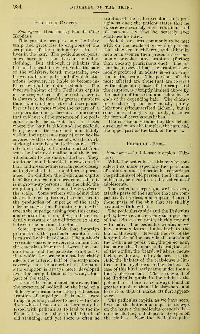 Pediculus Capitis. Synonyms.—Head-louse ; Pou de tete ; Kopflaus. This parasite occupies only the hairy scalp, and gives rise to eruptions of the scalp and of the neighboring skin. It lives in the hair. The pediculus corporis, as we have just seen, lives in the under- clothing. But although it inhabits the hair of the head, it never invades the hair of the whiskers, beard, moustache, eye- brows, axilla;, or pubes, all of which situ- ations, however, are liable to become in- fested by another kind of pediculus. The favorite habitat of the Pediculus capitis is the occipital part of the scalp ; here it is always to be found in greater numbers than at any other part of the scalp, and here it is (in cases where the nature of a scalp-eruption may become a question) that evidence of the presence of the pedi- culus should be sought for. In cases where the hair is thick and the pediculi being few are therefore not immediately visible, their presence may at once be dis- covered by the existence of nits (the ova), sticking in numbers on to the hairs. The nits are readily to be distinguished from scurf by their oval outline, and their firm attachment to the shaft of the hair. They are to be found deposited in rows on the hair, and are sometimes arranged so closely as to give the hair a moniliform appear- ance. In children the Pediculus capitis is of far more common occurrence than it is in grown-up persons. In the child the eruption produced is generally impetigo of the scalp. Some writers who admit that the Pediculus capitis may be concerned in the production of impetigo of the scalp offer no suggestions for distinguishing be- tween the impetigo arising from this cause, and constitutional impetigo, and are evi- dently unaware of any difference existing between the one and the other. Some appear to think that impetigo granulata is the particular eruption that is caused b}r the head-louse. The author's researches have, however, shown him that the essential difference between the con- stitutional and the parasitic eruption is, that while the former almost invariably affects the anterior half of the scalp more severely than the posterior half, the para- sitic eruption is always more developed over the occiput than it is at any other part of the scalp. It must be remembered, however, that the presence of pediculi on the head of a child by no means invariably produces an eruption of impetigo. It is not a rare thing in public practice to meet with chil- dren whose heads are so thoroughly in- fested with pediculi as to lead to the in- ference that the latter are inhabitants of old standing, and yet there is often no eruption of the scalp except a scanty pru- riginous one ; the patient states that he experiences scarcely any irritation, and his parents say that he scarcely ever scratches his head. Pediculi are less commonly to be met with on the heads of grown-up persons than they are in children, and either in men or in women their presence less com- monly provokes any eruption (further than a scanty pruriginous one). The au- thor has observed that the eruption com- monly produced in adults is not an erup- tion of the scalp. The portions of skin most affected are those that are covered by the depending hair of the scalp, and the eruption is abruptly limited above by the margin of the scalp, and below by the ends of the depending hair. The charac- ter of the eruption is generally purely lichenous (circumscribed lichen), but it sometimes, though very rarely, assumes the form of eczematous lichen. The situations occupied by this lichen- ous eruption are the temples, the cars, and the upper part of the back of the neck. Pediculus Pubis. Synonyms.—Crab-louse; Morpion ; Filz- laus. While the pediculus capitis may be con- sidered as more especially the pediculus of children, and the pediculus corporis as the pediculus of old persons, the Pediculus pubis maybe regarded as the pediculus of adolescents. The pediculus corporis, as we have seen, attacks parts of the surface that are com- paratively hairless, and appears to avoid those parts of the skin that are thickly covered with long hair. The pediculus capitis and the Pediculus pubis, however, attack only such portions of the skin as are pretty thickly covered with hah-. The pediculus capitis, as we have already learnt, limits itself to the hair of the scalp. Now all the rest of the longer hair of the body is the domain of the Pediculus pubis, viz., the pubic hair, the hair of the abdomen and chest, the hair of the axilla;, the beard, whiskers, mous- tache, eyebrows, and eyelashes. In the child the habitat of the crab-louse is lim- ited to the eyebrows and eyelashes. A case of this kind lately came under the au- thor's observation. The stronghold of the Pediculis pubis in the adult is the pubic hair; here it is always found in greater numbers than it is elsewhere, and here it is that it makes its first appear- ance. The pediculus capitis, as we have seen, lives on the hairs, and deposits its eggs on the hairs ; the pediculus corporis lives on the clothes, and deposits its eggs on the clothes. Now the Pediculus pubis