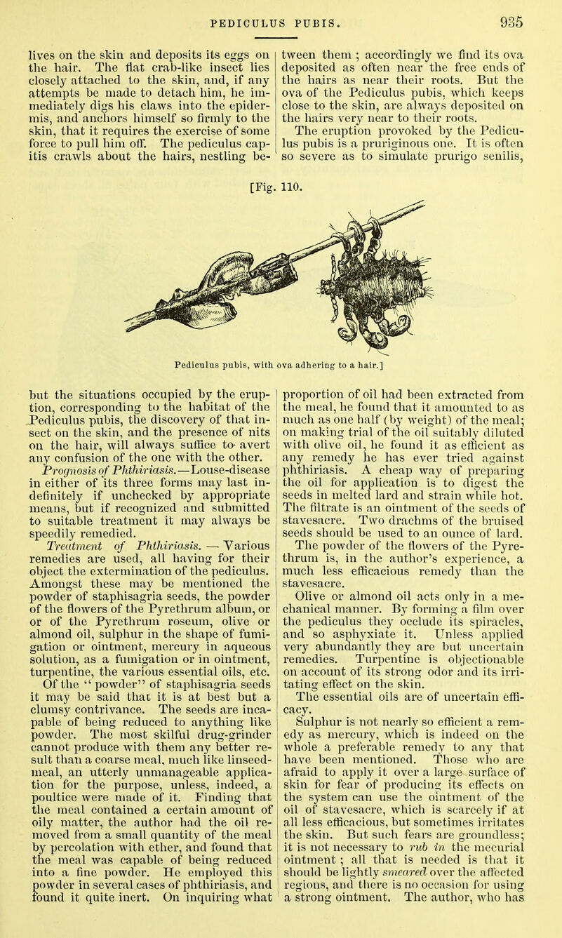 lives on the skin and deposits its eggs on the hair. The flat crab-like insect lies closely attached to the skin, and, if any attempts be made to detach him, he im- mediately digs his claws into the epider- mis, and anchors himself so firmly to the skin, that it requires the exercise of some force to pull him off. The pediculus cap- itis crawls ahout the hairs, nestling be- tween them ; accordingly we find its ova deposited as often near the free ends of the hairs as near their roots. But the ova of the Pediculus pubis, which keeps close to the skin, are always deposited on the hairs very near to their roots. The eruption provoked by the Pedicu- lus pubis is a pruriginous one. It is often so severe as to simulate prurigo senilis, [Fig. 110. Pediculus pubis, with ova adhering to a hair.] but the situations occupied by the erup- tion, corresponding to the habitat of the Pediculus pubis, the discovery of that in- sect on the skin, and the presence of nits on the hair, will always suffice to- avert any confusion of the one with the other. Prognosis of Phthiriasis.—Louse-disease in either of its three forms may last in- definitely if unchecked by appropriate means, but if recognized and submitted to suitable treatment it may always be speedily remedied. Treatment of Phthiriasis. — Various remedies are used, all having for their object the extermination of the pediculus. Amongst these may be mentioned the powder of staphisagria seeds, the powder of the flowers of the Pyrethrum album, or or of the Pyrethrum roseum, olive or almond oil, sulphur in the shape of fumi- gation or ointment, mercury in aqueous solution, as a fumigation or in ointment, turpentine, the various essential oils, etc. Of the powder of staphisagria seeds it may be said that it is at best but a clumsy contrivance. The seeds are inca- pable of being reduced to anything like powder. The most skilful drug-grinder cannot produce with them any better re- sult than a coarse meal, much like linseed- meal, an utterly unmanageable applica- tion for the purpose, unless, indeed, a poultice were made of it. Finding that the meal contained a certain amount of oily matter, the author had the oil re- moved from a small quantity of the meal by percolation with ether, and found that the meal was capable of being reduced into a fine powder. He employed this powder in several cases of phthiriasis, and found it quite inert. On inquiring what proportion of oil had been extracted from the meal, he found that it amounted to as much as one half (by weight) of the meal; on making trial of the oil suitably diluted with olive oil, he found it as efficient as any remedy he has ever tried against phthiriasis. A cheap way of preparing the oil for application is to digest the seeds in melted lard and strain while hot. The filtrate is an ointment of the seeds of stavesacre. Two drachms of the bruised seeds should be used to an ounce of lard. The powder of the flowers of the Pyre- thrum is, in the author's experience, a much less efficacious remedy than the stavesacre. Olive or almond oil acts only in a me- chanical manner. By forming a film over the pediculus they occlude its spiracles, and so asphyxiate it. Unless applied very abundantly they are but uncertain remedies. Turpentine is objectionable on account of its strong odor and its irri- tating effect on the skin. The essential oils are of uncertain effi- cacy. Sulphur is not nearly so efficient a rem- edy as mercury, which is indeed on the whole a preferable remedy to any that have been mentioned. Those wlio are afraid to apply it over a large surface of skin for fear of producing its effects on the system can use the ointment of the oil of stavesacre, which is scarcely if at all less efficacious, but sometimes irritates the skin. But such fears are groundless; I it is not necessary to rub in the mecurial ointment ; all that is needed is that it should be lightly smeared over the affected regions, and there is no occasion for using a strong ointment. The author, who has
