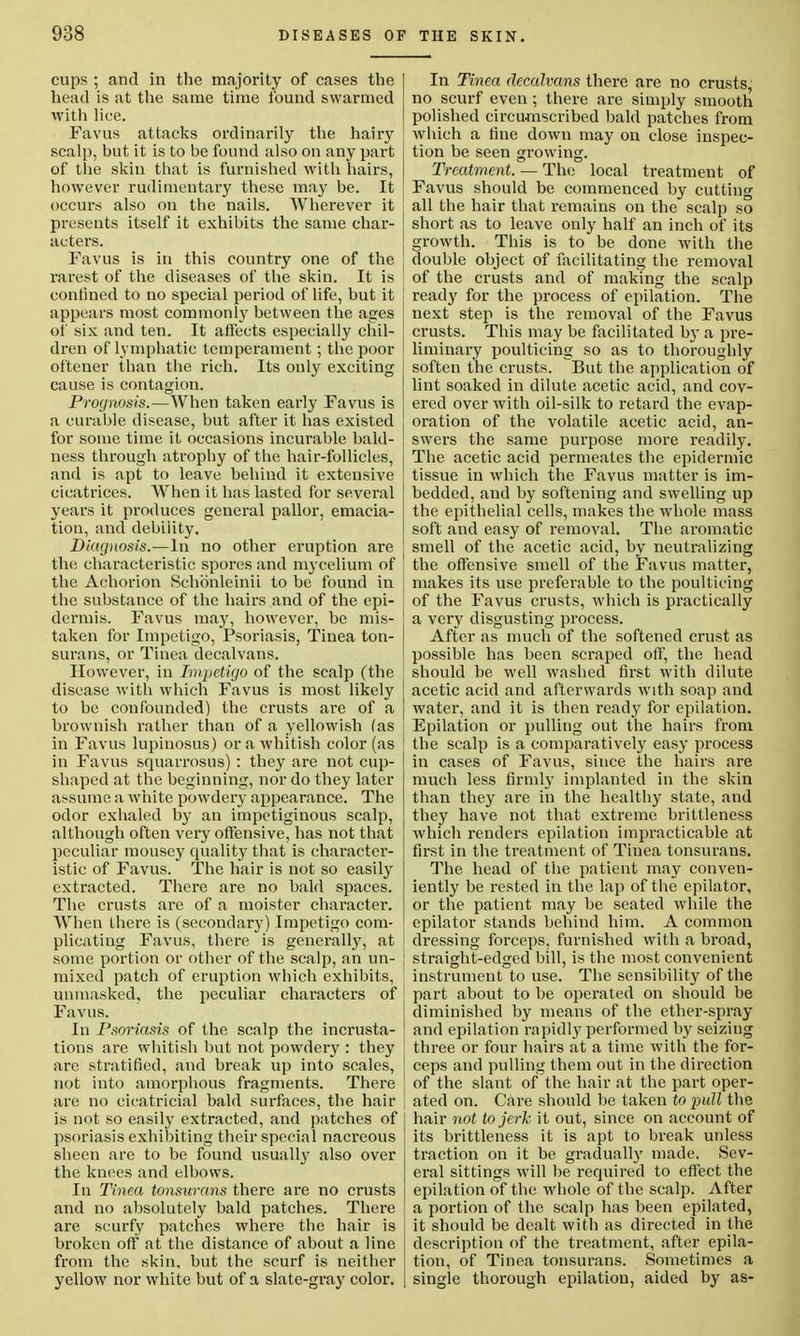 cups ; and in the majority of cases the head is at the same time found swarmed with lice. Favus attacks ordinarily the hairy scalp, but it is to be found also on any part of the skin that is furnished with hairs, however rudimentary these may be. It occurs also on the nails. Wherever it presents itself it exhibits the same char- acters. Favus is in this country one of the rarest of the diseases of the skin. It is ' confined to no special period of life, but it ! appears most commonly between the ages ! of six and ten. It affects especially chil- dren of lymphatic temperament; the poor oftener than the rich. Its only exciting cause is contagion. Prognosis.—When taken early Favus is a curable disease, but after it has existed for some time it occasions incurable bald- ness through atrophy of the hair-follicles, and is apt to leave behind it extensive cicatrices. When it has lasted for several years it produces general pallor, emacia- tion, and debility. Diagnosis.—In no other eruption are the characteristic spores and mycelium of the Achorion Schdnleinii to be found in the substance of the hairs and of the epi- dermis. Favus may, however, be mis- taken for Impetigo, Psoriasis, Tinea ton- surans, or Tinea decalvans. However, in Impetigo of the scalp (the disease with which Favus is most likely to be confounded) the crusts are of a brownish rather than of a yellowish (as in Favus lupinosus) or a whitish color (as in Favus squarrosns) : they are not cup- shaped at the beginning, nor do they later assume a white powdery appearance. The odor exhaled by an impetiginous scalp, although often very offensive, has not that peculiar mousey quality that is character- istic of Favus. The hair is not so easily extracted. There are no bald spaces. The crusts are of a moister character. When there is (secondary) Impetigo com- plicating Favus, there is generally, at some portion or other of the scalp, an un- | mixed patch of eruption which exhibits, unmasked, the peculiar characters of Favus. In Psoriasis of the scalp the incrusta- tions are whitish but not powdery : they are stratified, and break up into scales, j not into amorphous fragments. There are no cicatricial bald surfaces, the hair is not so easily extracted, and patches of psoriasis exhibiting their special nacreous sheen are to be found usually also over the knees and elbows. In Tinea tonsurans there are no crusts and no absolutely bald patches. There are scurfy patches where the hair is broken off at the distance of about a line from the skin, but the scurf is neither yellow nor white but of a slate-gray color. In Tinea clecalvans there are no crusts, no scurf even; there are simply smooth polished circumscribed bald patches from which a tine down may on close inspec- tion be seen growing. Treatment. — The local treatment of Favus should be commenced by cutting all the hair that remains on the scalp so short as to leave only half an inch of its growth. This is to be done with the double object of facilitating the removal of the crusts and of making the scalp ready for the process of epilation. The next step is the removal of the Favus crusts. This may be facilitated by a pre- liminary poulticing so as to thoroughly soften the crusts. But the application of lint soaked in dilute acetic acid, and cov- ered over with oil-silk to retard the evap- oration of the volatile acetic acid, an- swers the same purpose more readily. The acetic acid permeates the epidermic tissue in which the Favus matter is im- bedded, and by softening and swelling up the epithelial cells, makes the whole mass soft and easy of removal. The aromatic smell of the acetic acid, by neutralizing the offensive smell of the Favus matter, makes its use preferable to the poulticing of the Favus crusts, which is practically a very disgusting process. After as much of the softened crust as possible has been scraped off, the head should be well washed first with dilute acetic acid and afterwards with soap and water, and it is then ready for epilation. Epilation or pulling out the hairs from the scalp is a comparatively easy process in cases of Favus, since the hairs are much less firmly implanted in the skin than they are in the healthy state, and they have not that extreme brittleness which renders epilation impracticable at first in the treatment of Tinea tonsurans. The head of the patient may conven- iently be rested in the lap of the epilator, or the patient may be seated while the epilator stands behind him. A common dressing forceps, furnished with a broad, straight-edged bill, is the most convenient instrument to use. The sensibility of the part about to be operated on should be diminished by means of the ether-spray and epilation rapidly performed by seizing three or four hairs at a time with the for- ceps and pulling them out in the direction of the slant of the hair at the part oper- ated on. Care should be taken to pull the hair not to jerk it out, since on account of its brittleness it is apt to break unless traction on it be gradually made. Sev- eral sittings will be required to effect the epilation of the whole of the scalp. After a portion of the scalp has been epilated, it should be dealt with as directed in the description of the treatment, after epila- tion, of Tinea tonsurans. Sometimes a single thorough epilation, aided by as-