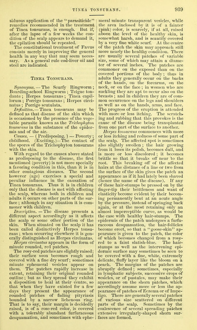 siduous application of the parasiticide remedies recommended in the treatment of Tinea tonsurans, is enough. But if, after the lapse of a few weeks the con- dition of the scalp appears to demand it, the epilation should be repeated. The constitutional treatment of Favus consists merely in improving the general health in any way that may seem neces- sary. As a general rule cod-liver oil and steel are indicated. Tinea Tonsurans. Synonyms. — The Scurfy Ringworm ; Boarding-school Ringworm ; Teigne ton- dante ; Herpes tonsurans ; Tinea capil- lorum ; Porrigo tonsurans ; Herpes circi- natus ; Porrigo scutulata. Definition.— Tinea tonsurans may be denned as that disease of the skin which is occasioned by the presence of the vege- table parasite known as the Trichophyton tonsurans in the substance of the epider- mis and of the air. Causes. — (Predisposing. ) — Poverty ; childhood. (Exciting.)—The contact of the spores of the Trichophyton tonsurans with the skin. With regard to the causes above stated as predisposing to the disease, the first mentioned (poverty) is not more specially a favoring condition in this, than it is in other contagious diseases. The second however (age) exercises a special and peculiar influence in the causation of Tinea tonsurans. Thus it is in children only that the disease is met with affecting the scalp, whereas both in children and adults it occurs on other parts of the sur- face ; although in any situation it is com- moner with children. Description. — The disease presents a different aspect accordingly as it affects the scalp or some other portion of the skin. When situated on the scalp it has been called distinctively Herpes tonsu- rans ; when occurring elsewhere it is gen- erally distinguished as Herpes circinatus. Herpes circinatus appears in the form of minute rounded, red patches. The rosy-red patches are slightly raised; their surface soon becomes rough and covered with a fine dry scurf; sometimes minute ephemeral vesicles appear on them. The patches rapidly increase in extent, retaining their original rounded outline; but as they spread they exhibit a disposition to heal at their centre, so that when they have existed for a few days they present the appearance of rounded patches of fading pityriasis bounded by a narrow lichenous ring. That is to say, their margin is decidedly raised, is of a rose-red color, is covered with a tolerably abundant furfuraceous desquamation, and sometimes with ephe- meral minute transparent vesicles, while the area inclosed by it is of a fainter (pink) color, is scarcely, if at all, raised above the level of the healthy skin, is somewhat harsh, and is scantily covered by a very fine white scurf. At the centre of the patch the skin may approach still more nearly the healthy condition. There are usually several patches of variable size, some of which may attain a diame- ter of several inches. The patches are commoner on the exposed than on the covered portions of the body; thus in adults they generally occur on the backs of the hands, on the forearms, on the neck, or on the face ; in women who are suckling they are apt to occur also on the breasts ; and in children they are of com- mon occurrence on the legs and shoulders as well as on the hands, arms, and face. The progress of the eruption is attended with more or less itching. The scratch* ing and rubbing that this provokes is the cause of the disease being transplanted from one part of the surface to another. Herpes tonsurans commences with more or less itching and redness of some part of the scalp. The affected spot is sometimes also slightly swollen ; the hair growing from it loses its polish, becomes dull, and is more or less discolored; it becomes brittle so that it breaks off near to the root. This breaking off of the affected hairs at the distance of a line or two from the surface of the skin gives the patch an appearance as if it had lately been shaved (hence the name of the disease). If any of these hair-stumps be pressed on by the finger-tip their brittleness and want of elasticity become evident by their becom- ing permanently bent at an acute angle by the pressure, instead of springing back again, or at the most retaining only an almost imperceptible curve, as would be the case with healthy hair-stumps. The epidermis of the patch undergoes a furfu- raceous desquamation, the hair-follicles become erect, so that a goose-skin ap- pearance is given to the patch, the color of which becomes changed from a rosy- red to a faint slatish-blue. The hair- stumps as well as the intervening epi- dermic surface may sometimes be seen to be covered with a fine, white, extremely delicate, fluffy layer like the bloom on a peach. The margins of the patches are abruptty defined ; sometimes, especially in lymphatic subjects, successive crops of vesicles, or of pustules, may make their appearance on the shorn patches, which accordingly assume more or less the ap- pearance of patches of Eczema or of Impe- tigo. There are generally several patches of various size scattered on different parts of the scalp. Sometimes by the coalescence of several spreading patches extensive irregularly-shaped shorn sur- faces are formed.