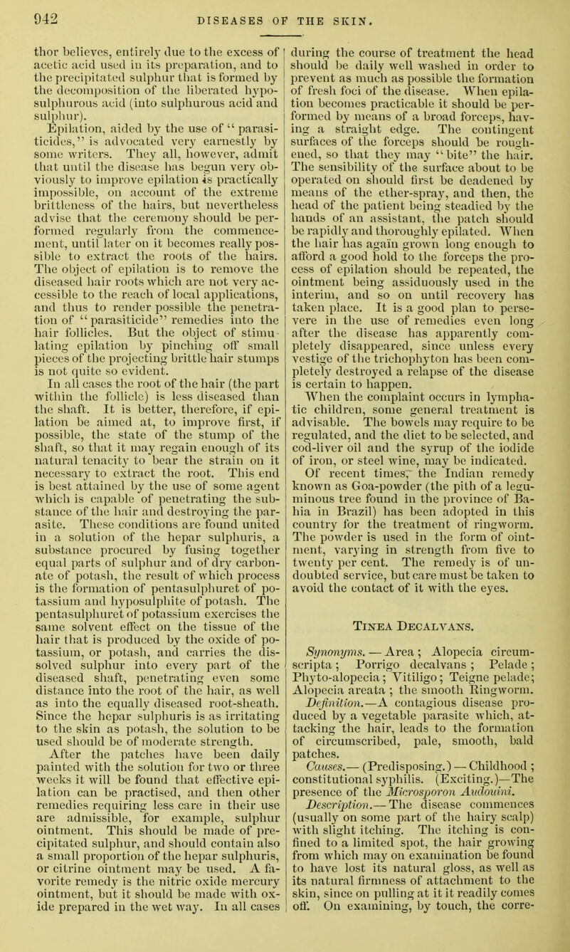 thor believes, entirely clue to the excess of acetic acid used in its preparation, and to the precipitated sulphur that is formed by the decomposition of the liberated hypo- sulphurous acid (into sulphurous acid and sulphur). Epilation, aided by the use of  parasi- ticides, is advocated very earnestly by some writers. They all, however, admit that until the disease has begun very ob- viously to improve epilation is practically impossible, on account of the extreme brittleness of the hairs, but nevertheless advise that the ceremony should be per- formed regularly from the commence- ment, until later on it becomes really pos- sible to extract the roots of the hairs. The object of epilation is to remove the diseased hair roots which are not very ac- cessible to the reach of local applications, and thus to render possible the penetra- tion of  parasiticide remedies into the hair follicles. But the object of stimu- lating epilation by pinching off small pieces of the projecting brittle hair stumps is not quite so evident. In all cases the root of the hair (the part within the follicle) is less diseased than the shaft. It is better, therefore, if epi- lation be aimed at, to improve first, if possible, the state of the stump of the shaft, so that it may regain enough of its natural tenacity to bear the strain on it necessary to extract the root. This end is best attained by the use of some agent which is capable of penetrating the sub- stance of the hair and destroying the par- asite. These conditions are found united in a solution of the hepar sulphuris, a substance procured by fusing together equal parts of sulphur and of dry carbon- ate of potash, the result of which process is the formation of pentasulphuret of po- tassium and hyposulphite of potash. The pentasulphuret of potassium exercises the same solvent effect on the tissue of the hair that is produced by the oxide of po- tassium, or potash, and carries the dis- solved sulphur into every part of the diseased shaft, penetrating even some distance into the root of the hair, as well as into the equally diseased root-sheath. Since the hepar sulphuris is as irritating to the skin as potash, the solution to be used should be of moderate strength. After the patches have been daily painted with the solution for two or three weeks it will be found that effective epi- lation can be practised, and then other remedies requiring less care in their use are admissible, for example, sulphur ointment. This should be made of pre- cipitated sulphur, and should contain also a small proportion of the hepar sulphuris, or citrine ointment may be used. A fa- vorite remedy is the nitric oxide mercury ointment, but it should be made with ox- ide prepared in the wet way. In all cases during the course of treatment the head should be daily well washed in order to prevent as much as possible the formation of fresh foci of the disease. When epila- tion becomes practicable it should be per- formed by means of a broad forceps, hav- ing a straight edge. The contingent surfaces of the forceps should be rough- ened, so that they may bite the hair. The sensibility of the surface about to be operated on should first be deadened by means of the ether-spray, and then, the head of the patient being steadied by the hands of an assistant, the patch should be rapidly and thoroughly epilated. When the hair has again grown long enough to afford a good hold to the forceps the pro- cess of epilation should be repeated, the ointment being assiduously used in the interim, and so on until recovery has taken place. It is a good plan to perse- vere in the use of remedies even long after the disease has apparently com- pletely disappeared, since unless every vestige of the trichophyton has been com- pletely destroyed a relapse of the disease is certain to happen. When the complaint occurs in lympha- tic children, some general treatment is advisable. The bowels may require to be regulated, and the diet to be selected, and cod-liver oil and the syrup of the iodide of iron, or steel wine, may be indicated. Of recent times,' the Indian remedy known as Goa-powder (the pith of a legu- minous tree found in the province of Ba- hia in Brazil) has been adopted in this country for the treatment of ringworm. The powder is used in the form of oint- ment, varying in strength from five to twenty per cent. The remedy is of un- doubted service, but care must be taken to avoid the contact of it with the eyes. Tinea Decalvans. Synonyms. — Area ; Alopecia circum- scripta ; Porrigo decalvans ; Pelade; Phyto-alopecia; Vitiligo; Teigne pelade; Alopecia areata ; the smooth Ringworm. Definition.—A contagious disease pro- duced by a vegetable parasite which, at- tacking the hair, leads to the formation of circumscribed, pale, smooth, bald patches. Causes.— (Predisposing.) — Childhood ; constitutional syphilis. (Exciting.)—The presence of the Microsporon Audouini. Description.— The disease commences (usually on some part of the hairy scalp) with slight itching. The itching is con- fined to a limited spot, the hair growing from which may on examination be found to have lost its natural gloss, as well as its natural firmness of attachment to the skin, since on pulling at it it readily comes off. On examining, by touch, the corre-