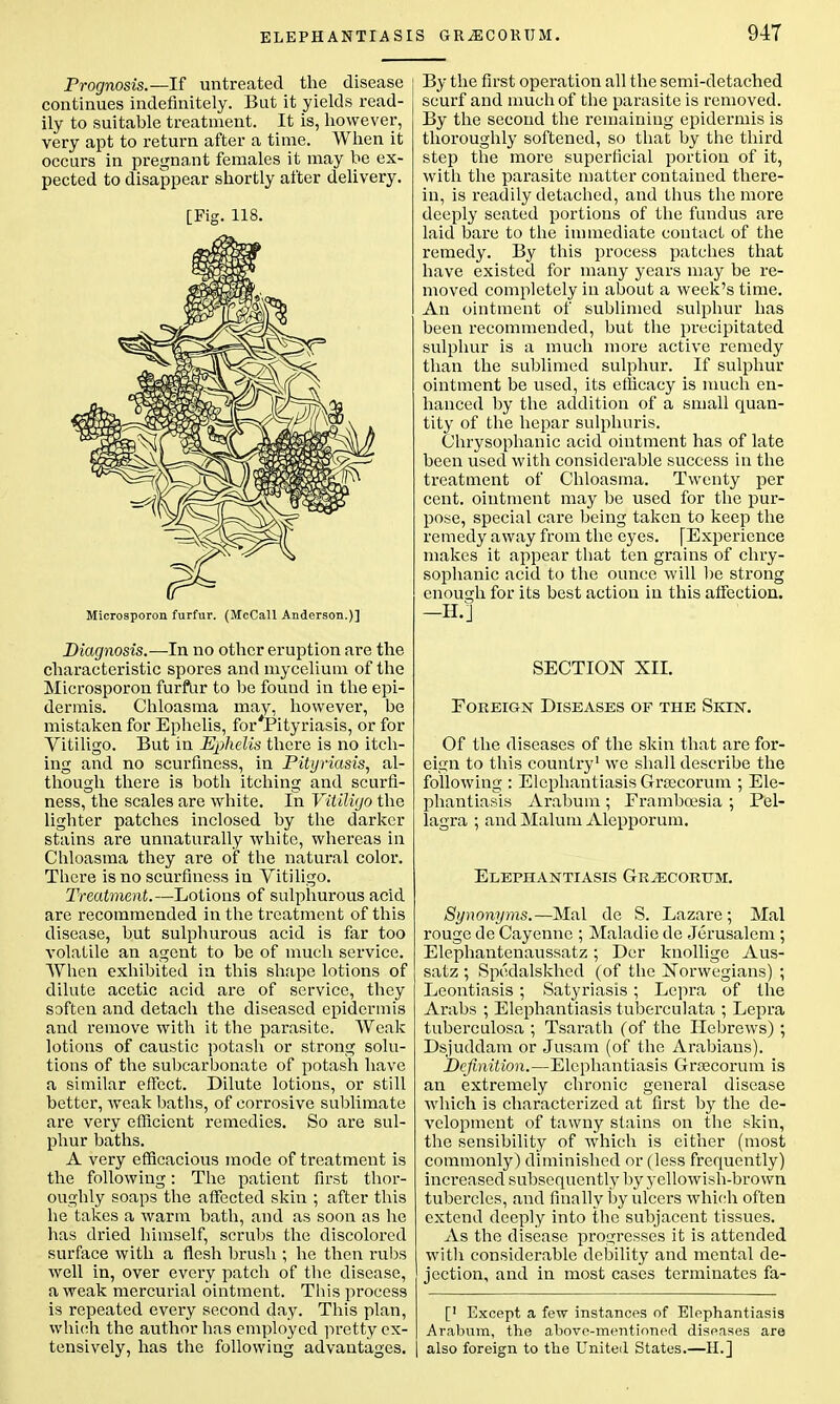 Prognosis.—If untreated the disease j continues indefinitely. But it yields read- ily to suitable treatment. It is, however, very apt to return after a time. When it occurs in pregnant females it may be ex- pected to disappear shortly after delivery. [Fig. 118. Microsporon furfur. (McCall Anderson.)] Diagnosis.—In no other eruption are the characteristic spores and mycelium of the Microsporon furfur to be found in the epi- dermis. Chloasma may, however, be mistaken for Ephelis, for'Pityriasis, or for Vitiligo. But in Ephelis there is no itch- ing and no scurfiness, in Pityriasis, al- though there is both itching and scurfi- ness, the scales are white. In Vitiligo the lighter patches inclosed by the darker stains are unnaturally white, whereas in Chloasma they are of the natural color. There is no scurfiness in Vitiligo. Treatment.—Lotions of sulphurous acid are recommended in the treatment of this disease, but sulphurous acid is far too volatile an agent to be of much service. When exhibited in this shape lotions of dilute acetic acid are of service, they soften and detach the diseased epidermis and remove with it the parasite. Weak lotions of caustic potash or strong solu- tions of the subcarbonate of potash have a similar effect. Dilute lotions, or still better, weak baths, of corrosive sublimate are very efficient remedies. So are sul- phur baths. A very efficacious mode of treatment is the following: The patient first thor- oughly soaps the affected skin ; after this he takes a warm bath, and as soon as he has dried himself, scrubs the discolored surface with a flesh brush ; he then rubs well in, over every patch of the disease, a weak mercurial ointment. This process is repeated every second day. This plan, which the author has employed pretty ex- tensively, has the following advantages. S GR^CORUM. 947 By the first operation all the semi-detached scurf and much of the parasite is removed. By the second the remaining epidermis is thoroughly softened, so that by the third step the more superficial portion of it, with the parasite matter contained there- in, is readily detached, and thus the more deeply seated portions of the fundus are laid bare to the immediate contact of the remedy. By this process patches that have existed for many years may be re- moved completely in about a week's time. An ointment of sublimed sulphur has been recommended, but the precipitated sulphur is a much more active remedy than the sublimed sulphur. If sulphur ointment be used, its efficacy is much en- hanced by the addition of a small quan- tity of the hepar sulphuris. Chrysophanic acid ointment has of late been used with considerable success in the treatment of Chloasma. Twenty per cent, ointment may be used for the pur- pose, special care being taken to keep the remedy away from the eyes. [Experience makes it appear that ten grains of chry- sophanic acid to the ounce will be strong enough for its best action in this affection. -H.] SECTION XII. Foreign Diseases of the Skin. Of the diseases of the skin that are for- eign to this country1 we shall describe the following : Elephantiasis Grsecorum ; Ele- phantiasis Arabum ; Eramboesia ; Pel- lagra ; and Malum Alepporum. Elephantiasis Grjecorum. Synonyms.—Mai de S. Lazare ; Mai rouge de Cayenne ; Maladie de Jerusalem ; Elephantenaussatz; Der knollige Aus- satz ; Spedalskhed (of the Norwegians) ; Lcontiasis ; Satyriasis ; Lepra of the Arabs ; Elephantiasis tuberculata ; Lepra tuberculosa ; Tsarath (of the Hebrews); Dsjuddam or Jusam (of the Arabians). Definition.—Elephantiasis Grsecorum is an extremely chronic general disease which is characterized at first by the de- velopment of tawny stains on the skin, the sensibility of which is either (most commonly) diminished or (less frequently) increased subsequently by yellowish-brown tubercles, and finally by ulcers which often extend deeply into the subjacent tissues. As the disease progresses it is attended with considerable debility and mental de- jection, and in most cases terminates fa- [' Except a few instances of Elephantiasis Arabum, the above-mentioned diseases are also foreign to the United States.—H.]