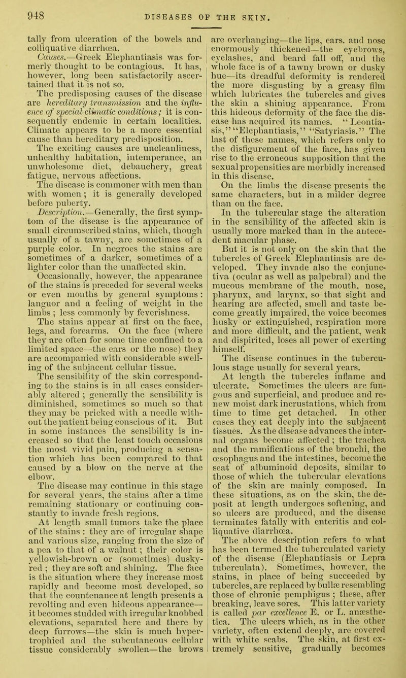 tally from ulceration of the bowels and colliquative diarrhoea. Causes.—Greek Elephantiasis was for- merly thought to be contagious. It has, however, long been satisfactorily ascer- tained that it is not so. The predisposing causes of the disease are hereditary transmission and the influ- ence of special clwnatic conditions; it is con- sequently endemic in certain localities. Climate appears to be a more essential cause than hereditary predisposition. The exciting causes are uncleanliness, unhealthy habitation, intemperance, an unwholesome diet, debauchery, great fatigue, nervous affections. The disease is commoner with men than with women; it is generally developed before puberty. Description.—Generally, the first symp- tom of the disease is the appearance of small circumscribed stains, which, though usually of a tawny, are sometimes of a purple color. In negroes the stains are sometimes of a darker, sometimes of a lighter color than the unaffected skin. Occasionally, however, the appearance of the stains is preceded for several weeks or even months by general symptoms : languor and a feeling of weight in the limbs ; less commonly by feverishness. The stains appear at first on the face, legs, and forearms. On the face (where they are often for some time confined to a limited space—the ears or the nose) they are accompanied with considerable swell- ing of the subjacent cellular tissue. The sensibility of the skin correspond- ing to the stains is in all cases consider- ably altered ; generally the sensibility is diminished, sometimes so much so that they may be pricked with a needle with- out the patient being conscious of it. But in some instances the sensibility is in- creased so that the least touch occasions the most vivid pain, producing a sensa- tion which has been compared to that caused by a blow on the nerve at the elbow. The disease may continue in this stage for several years, the stains after a time remaining stationary or continuing con- stantly to invade fresh regions. At length small tumors take the place of the stains : they are of irregular shape and various size, ranging from the size of a pea to that of a walnut ; their color is yellowish-brown or (sometimes) dusky- red ; they are soft and shining. The face is the situation where they increase most rapidly and become most developed, so that the countenance at length presents a j revolting and even hideous appearance— it becomes studded with irregular knobbed | elevations, separated here and there by j deep furrows—the skin is much hyper- trophied and the subcutaneous cellular tissue considerably swollen—the brows I are overhanging—the lips, ears, and nose enormously thickened—the eyebrows, eyelashes, and beard fall off, and the whole face is of a tawny brown or dusky hue—its dreadful deformity is rendered the more disgusting by a greasy film which lubricates the tubercles and gives the skin a shining appearance. From this hideous deformity of the face the dis- ease has acquired its names.  Leontia- sis,Elephantiasis, Satyriasis. The last of these names, which refers only to the disfigurement of the face, has given rise to the erroneous supposition that the sexual propensities are morbidly increased in this disease. On the limbs the disease presents the same characters, but in a milder degree than on the face. In the tubercular stage the alteration in the sensibility of the affected skin is usually more marked than in the antece- dent macular phase. But it is not only on the skin that the tubercles of Greek Elephantiasis are de- veloped. They invade also the conjunc- tiva (ocular as well as palpebral) and the mucous membrane of the mouth, nose, pharynx, and larynx, so that sight and hearing are affected, smell and taste be- come greatly impaired, the voice becomes husky or extinguished, respiration more and more difficult, and the patient, weak and dispirited, loses all power of exerting himself. The disease continues in the tubercu- lous stage usually for several years. At length the tubercles inflame and ulcerate. Sometimes the ulcers are fun- gous and superficial, and produce and re- new moist dark incrustations, which from time to time get detached. In other cases they eat deeply into the subjacent tissues. As the disease advances the inter- nal organs become affected ; the trachea and the ramifications of the bronchi, the oesophagus and the intestines, become the seat of albuminoid deposits, similar to those of which the tubercular elevations of the skin are mainly composed. In these situations, as on the skin, the de- posit at length undergoes softening, and so ulcers are produced, and the disease terminates fatally with enteritis and col- liquative diarrhoea. The above description refers to what has been termed the tubcrculated variety of the disease (Elephantiasis or Lepra tuberculata). Sometimes, however, the stains, in place of being succeeded by tubercles, are replaced by bullae resembling those of chronic pemphigus ; these, after breaking, leave sores. This la tter variety is called par excellence. E. or L. ansesthe- tica. The ulcers which, as in the other variety, often extend deeply, are covered with white scabs. The skin, at first ex- tremely sensitive, gradually becomes