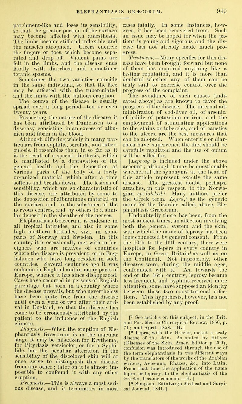 parchment-like and loses its sensibility, I so that the greater portion of the surface may become affected with ansesthesia. The limbs become stiff and inflexible and the muscles atrophied. Ulcers encircle the fingers or toes, which become sepa- rated and drop off. Violent pains are felt in the limbs, and the disease ends fatally with diarrhoea and sometimes tetanic spasms. Sometimes the two varieties coincide in the same individual, so that the face may be affected with the tuberculated and the limbs with the bullous eruption. The course of the disease is usually spread over a long period—ten or even twenty years. Kespecting the nature of the disease it has been attributed by Danielssen to a dyscrasy consisting in an excess of albu- men and fibrin in the blood. Although differing widely in many par- ticulars from syphilis, scrofula, and tuber- culosis, it resembles them in so far as it is the result of a special diathesis, which is manifested by a depravation of the general health and the deposition at, various parts of the body of a lowly organized material which after a time softens and breaks down. The lesions of sensibility, which are so characteristic of this disease, are attributed by some to the deposition of albuminous material on the surface and in the substance of the nervous centres, and by others to a simi- lar deposit in the sheaths of the nerves. Elephantiasis Graecorum is endemic in all tropical latitudes, and also in some high northern latitudes, viz., in some parts of Norway and Sweden. In this country it is occasionally met with in for- eigners who are natives of countries where the disease is prevalent, or in Eng- lishmen who have long resided in such countries. Several centuries ago it was endemic in England and in many parts of Europe, whence it has since disappeared. Cases have occurred in persons of English parentage but born in a country where the disease prevails, but who nevertheless have been quite free from the disease until even a year or two after their arri- val in England, so that the disease has come to be erroneously attributed by the patient to the influence of the English climate. Diagnosis.—When the eruption of Ele- phantiasis Grsecorum is in the macular stage it may be mistaken for Erythema, for Pityriasis versicolor, or for a Syphi- lide, but the peculiar alteration in the sensibility of the discolored skin will at once serve to distinguish this disease from any other ; later on it is almost im- possible to confound it with any other eruption. Prognosis.—This is always a most seri- ous disease, and it terminates in most cases fatally. In some instances, how- ever, it has been recovered from. Such an issue may be hoped for when the pa- tient is young and vigorous and the dis- ease has not already made much pro- gress. Treatment.—Many specifics for this dis- ease have been brought forward but none of them has acquired anything like a lasting reputation, and it is more than doubtful whether any of them can' be truly said to exercise control over the progress of the complaint. The avoidance of such causes (indi- cated above) as are known to favor the progress of the disease. The internal ad- ministration of cod-liver oil, of arsenic, of iodide of potassium or iron, and the employment of stimulating applications to the stains or tubercles, and of caustics to the ulcers, are the best measures that can be adopted. When enteritis or diar- rhoea have supervened the diet should be carefully regulated and the use of opium will be called for. [Leprosy is included under the above account; although it may be questionable whether all the synonyms at the head of this article represent exactly the same disease. The greatest doubt, perhaps, attaches, in this respect, to the Norwe- gian spedalsked.1 Many authors prefer the Greek term, Lepra,2 as the generic name for the disorder called, above, Ele- phantiasis Grsecorum. Undoubtedly there has been, from the most ancieut times, an affection involving both the general system and the skin, with which the name of leprosy has been long connected by general consent. From the 10th to the 16th century, there were hospitals for lepers in every country in Europe, in Great Britain3 as well as on the Continent. ISTot improbably, other diseases were, during the middle ages, confounded with it. As, towards the end of the 16th century, leprosy became less frequent, and syphilis received more attention, some have supposed an identity between these two constitutional affec- tions. This hypothesis, however, has not been established by any proof. [' See articles on this subject, in the Brit, and For. Medico-Chimrgical Review, 1850, p. 71; and April, 1858.—H.] [2 Lepra, with the Greeks, meant a scaly disease of the skin. As stated by Hillyer (Diseases of the Skin, Amer. Edition p. 200), confusion was introduced through the use of the term elephantiasis in two different ways by the translators of the works of the Arabian writers, Avicenna, Rhazes, &c, into Latin. From that time the application of the name lepra, or leprosy, to the elephantiasis of the Greeks, became common.—H.] [s Simpson, Edinburgh Medical and Surgi- cal Journal, 1841.]