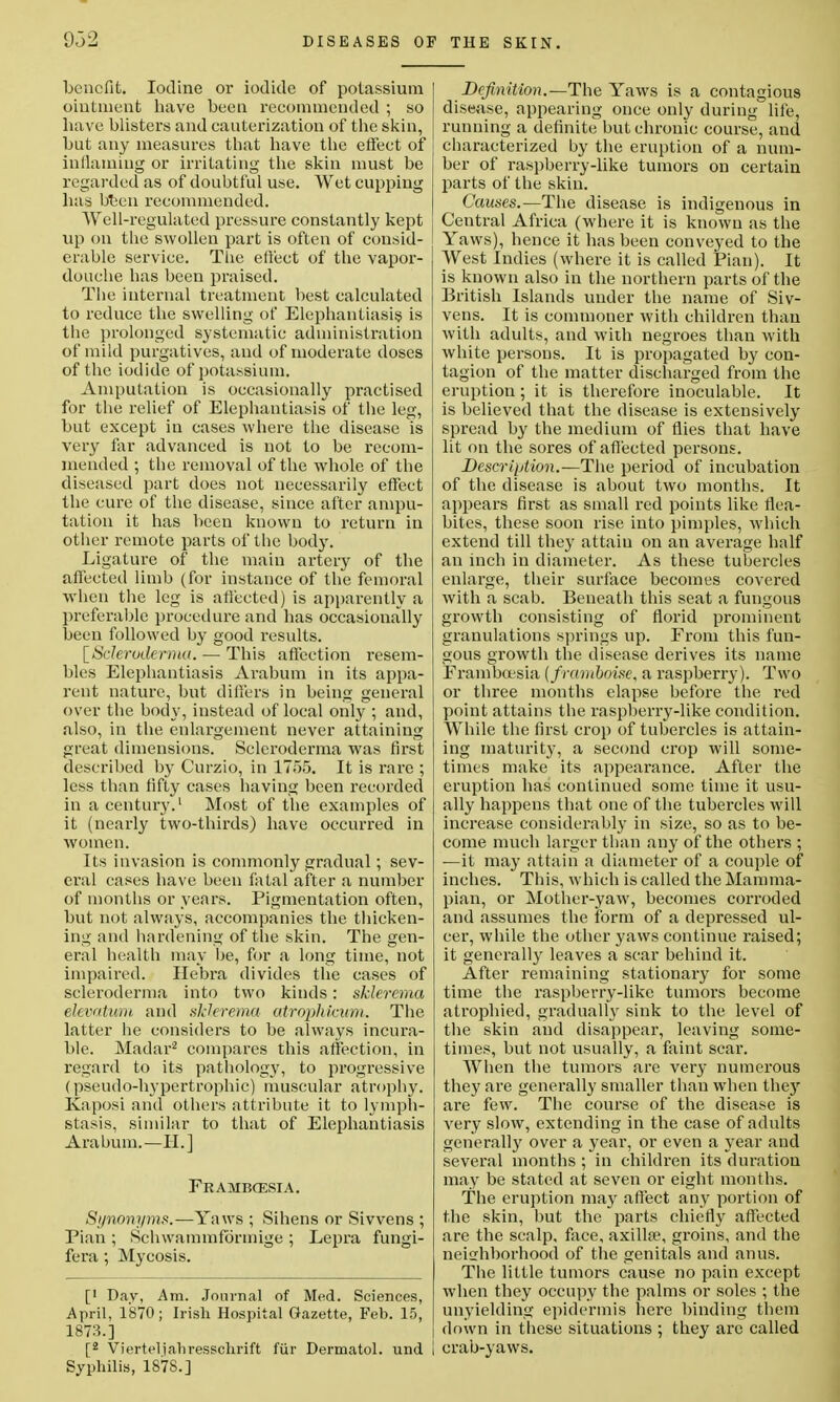 benefit. Iodine or iodide of potassium oiutnient have been recommended ; so have blisters and cauterization of the skin, but any measures that have the effect of inflaming or irritating the skin must be regarded as of doubtful use. Wet cupping has btjen recommended. Well-regulated pressure constantly kept up on the swollen part is often of consid- erable service. The effect of the vapor- douche has been praised. The internal treatment best calculated to reduce the swelling of Elephantiasis is the prolonged systematic administration of mild purgatives, and of moderate doses of the iodide of potassium. Amputation is occasionally practised for the relief of Elephantiasis of the leg, but except in cases where the disease is very far advanced is not to be recom- mended ; the removal of the whole of the diseased part does not necessarily effect the cure of the disease, since after ampu- tation it has been known to return in other remote parts of the body. Ligature of the main artery of the affected limb (for instance of the femoral when the leg is affected) is apparently a preferable procedure and has occasionally been followed by good results. [Scleroderma. — This affection resem- bles Elephantiasis Arabum in its appa- rent nature, but differs in being general over the body, instead of local only ; and, also, in the enlargement never attaining great dimensions. Scleroderma was first described by Curzio, in 1755. It is rare ; less than fifty cases having been recorded in a century.1 Most of the examples of it (nearly two-thirds) have occurred in women. Its invasion is commonly gradual; sev- eral cases have been fatal after a number of months or years. Pigmentation often, but not always, accompanies the thicken- ing and hardening of the skin. The gen- eral health may be, for a long time, not impaired. Hebra divides the cases of scleroderma into two kinds: sklerema deoatvm and sklerema atrophicum. The latter be considers to be always incura- ble. Madar2 compares this affection, in regard to its pathology, to progressive (pseudo-hypertrophic) muscular atrophy. Kaposi and others attribute it to lymph- stasis, similar to that of Elephantiasis Arabum.—II.] Frambcesia. Synonyms.—Yaws ; Sihens or Si wens ; Pian ; Schwammformige ; Lepra fungi- fera; Mycosis. [' Day, Am. Journal of Med. Sciences, April, 1870; Irish Hospital Gazette, Feb. 15, 1873.] [2 Vierteliahresschrift fur Dermatol, und I Syphilis, 1878.] Definition.—The Yaws is a contagious disease, appearing once only during life, running a definite but chronic course, and characterized by the eruption of a num- ber of raspberry-like tumors on certain parts of the skin. Causes.—The disease is indigenous in Central Africa (where it is known as the Yaws), hence it has been conveyed to the West Indies (where it is called Pian). It is known also in the northern parts of the British Islands under the name of Siv- vens. It is commoner with children than with adults, and with negroes than with white persons. It is propagated by con- tagion of the matter discharged from the eruption; it is therefore inoculable. It is believed that the disease is extensively spread by the medium of flies that have lit on the sores of affected persons. Description.—The period of incubation of the disease is about two months. It appears first as small red points like flea- bites, these soon rise into pimples, which extend till they attain on an average half an inch in diameter. As these tubercles enlarge, their surface becomes covered with a scab. Beneath this seat a fungous growth consisting of florid prominent granulations springs up. From this fun- gous growth the disease derives its name Frambcesia {framboise, a raspberry). Two or three months elapse before the red point attains the raspberry-like condition. While the first crop of tubercles is attain- ing maturity, a second crop will some- times make its appearance. After the eruption has continued some time it usu- ally happens that one of the tubercles will increase considerably in size, so as to be- come much larger than any of the others ; —it may attain a diameter of a couple of inches. This, which is called the Mamma- pian, or Mother-yaw, becomes corroded and assumes the form of a depressed ul- cer, while the other yaws continue raised; it generally leaves a sear behind it. After remaining stationary for some time the raspberry-like tumors become atrophied, gradually sink to the level of the skin and disappear, leaving some- times, but not usually, a faint sear. When the tumors are very numerous they are generally smaller than when the}' are few. The course of the disease is very slow, extending in the case of adults generally over a year, or even a year and several months ; in children its duration may be stated at seven or eight months. The eruption may affect any portion of the skin, but the parts chiefly affected are the scalp, face, axillae, groins, and the neighborhood of the genitals and anus. The little tumors cause no pain except when they occupy the palms or soles ; the unyielding epidermis here binding them down in these situations ; they arc called | crab-yaws.