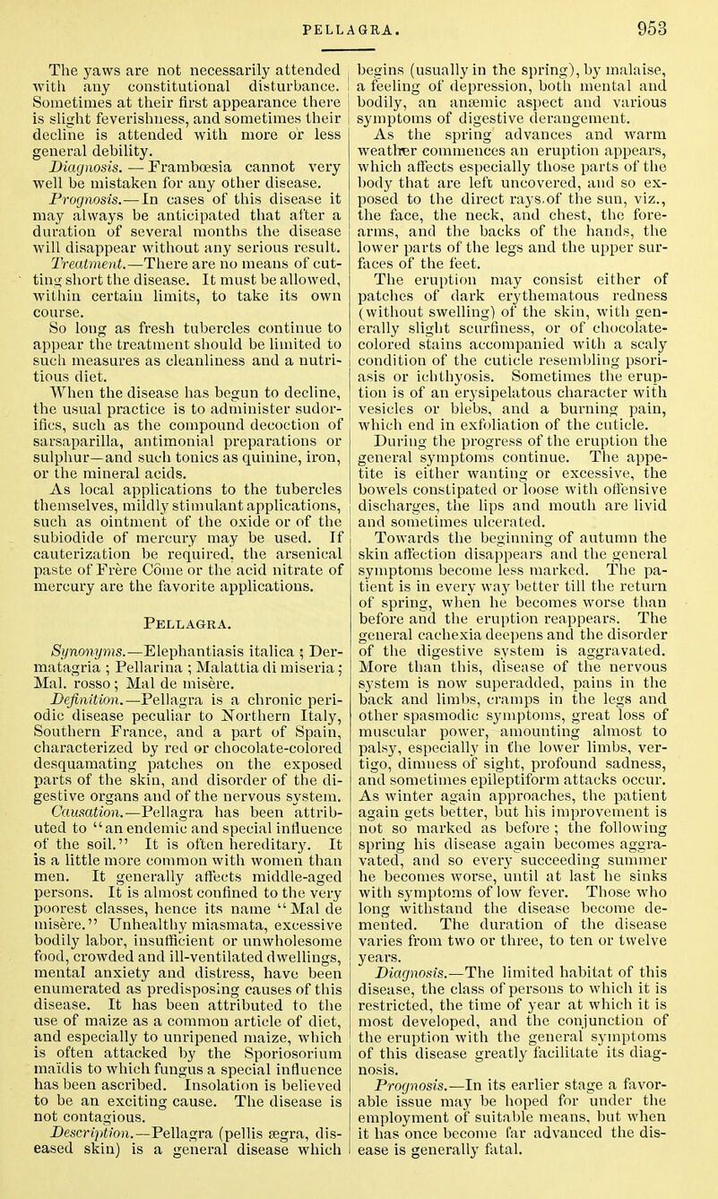 The yaws are not necessarily attended with any constitutional disturbance. I Sometimes at their first appearance there is slight feverishness, and sometimes their decline is attended with more or less general debility. Diagnosis. — Frambcesia cannot very well be mistaken for any other disease. Prognosis.—In cases of this disease it may always be anticipated that after a duration of several months the disease will disappear without any serious result. Treatment.—There are no means of cut- ting short the disease. It must be allowed, within certain limits, to take its own course. So long as fresh tubercles continue to appear the treatment should be limited to such measures as cleanliness and a nutri- tious diet. When the disease has begun to decline, the usual practice is to administer sudor- ifics, such as the compound decoction of sarsaparilla, antimonial preparations or sulphur—and such tonics as quinine, iron, or the mineral acids. As local applications to the tubercles themselves, mildly stimulant applications, such as ointment of the oxide or of the j subiodide of mercury may be used. If cauterization be required, the arsenical paste of Frere Come or the acid nitrate of mercury are the favorite applications. Pellagra. Synonyms.—Elephantiasis italica ; Der- matagria ; Pellarina ; Malattia di miseria; Mai. rosso ; Mai de misere. Definition.—Pellagra is a chronic peri- odic disease peculiar to Northern Italy, Southern France, and a part of Spain, characterized by red or chocolate-colored desquamating patches on the exposed parts of the skin, and disorder of the di- gestive organs and of the nervous system. Causation.—Pellagra lias been attrib- uted to anendemic and special influence of the soil. It is often hereditary. It is a little more common with women than men. It generally affects middle-aged persons. It is almost confined to the very poorest classes, hence its name Mai de misere. Unhealthy miasmata, excessive bodily labor, insufficient or unwholesome food, crowded and ill-ventilated dwellings, mental anxiety and distress, have been enumerated as predisposing causes of this disease. It has been attributed to the use of maize as a common article of diet, and especially to unripened maize, which is often attacked by the Sporiosorium maidis to which fungus a special influence has been ascribed. Insolation is believed to be an exciting cause. The disease is not contagious. Description.— Pellagra (pellis segra, dis- eased skin) is a general disease which begins (usually in the spring), by malaise, a feeling of depression, both mental and bodily, an anaemic aspect and various symptoms of digestive derangement. As the spring advances and warm weather commences an eruption appears, which affects especially those parts of the body that are left uncovered, and so ex- posed to the direct rays.of the sun, viz., the face, the neck, and chest, the fore- arms, and the backs of the hands, the lower parts of the legs and the upper sur- faces of the feet. The eruption may consist either of patches of dark erythematous redness (without swelling) of the skin, with gen- erally slight scurfiness, or of chocolate- colored stains accompanied with a scaly condition of the cuticle resembling psori- asis or ichthyosis. Sometimes the erup- tion is of an erysipelatous character with vesicles or blebs, and a burning pain, which end in exfoliation of the cuticle. During the progress of the eruption the general symptoms continue. The appe- tite is either wanting or excessive, the bowels constipated or loose with offensive discharges, the lips and mouth are livid and sometimes ulcerated. Towards the beginning of autumn the skin affection disappears and the general symptoms become less marked. The pa- tient is in every way better till the return of spring, when he becomes worse than before and the eruption reappears. The general cachexia deepens and the disorder of the digestive system is aggravated. More than this, disease of the nervous system is now superadded, pains in the back and limbs, cramps in the legs and other spasmodic symptoms, great loss of muscular power, amounting almost to palsy, especially in the lower limbs, ver- tigo, dimness of sight, profound sadness, and sometimes epileptiform attacks occur. As winter again approaches, the patient again gets better, but his improvement is not so marked as before ; the following spring his disease again becomes aggra- vated, and so every succeeding summer he becomes worse, until at last he sinks with symptoms of low fever. Those who long withstand the disease become de- mented. The duration of the disease varies from two or three, to ten or twelve years. Diagnosis.—The limited habitat of this disease, the class of persons to which it is restricted, the time of year at which it is most developed, and the conjunction of the eruption with the general symptoms of this disease greatly facilitate its diag- nosis. Prognosis.—In its earlier stage a favor- able issue may be hoped for under the employment of suitable means, but when it has once become far advanced the dis- ease is generally fatal.