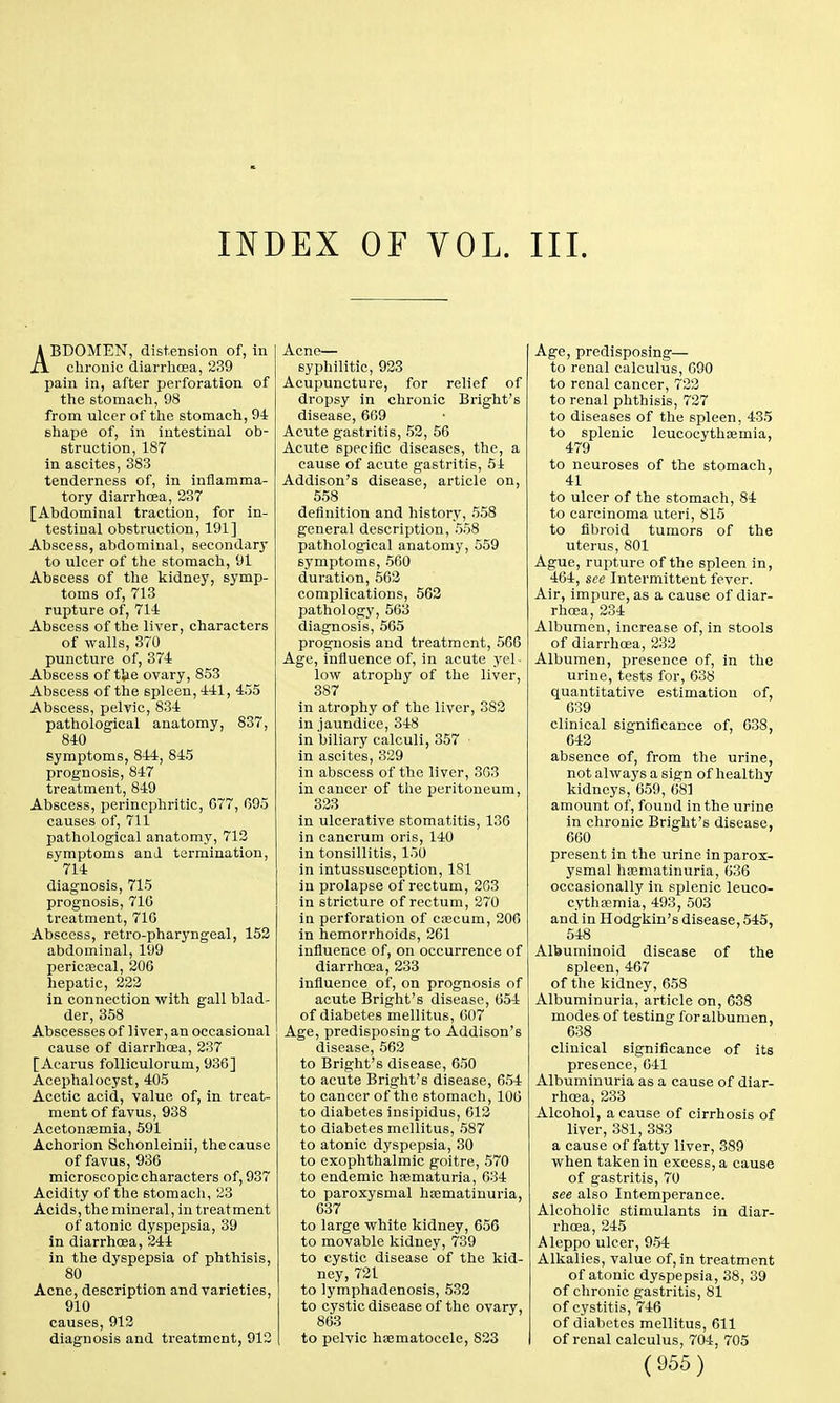 INDEX OF VOL. III. ABDOMEN, distension of, in chronic diarrhoea, 239 pain in, after perforation of the stomach, 98 from ulcer of the stomach, 94 shape of, in intestinal ob- struction, 187 in ascites, 383 tenderness of, in inflamma- tory diarrhoea, 237 [Abdominal traction, for in- testinal obstruction, 191] Abscess, abdominal, secondary to ulcer of the stomach, 91 Abscess of the kidney, symp- toms of, 713 rupture of, 714 Abscess of the liver, characters of walls, 370 puncture of, 374 Abscess of the ovary, 853 Abscess of the spleen, 441, 455 Abscess, pelvic, 834 pathological anatomy, 837, 840 symptoms, 844, 845 prognosis, 847 treatment, 849 Abscess, perinephritic, 077, 095 causes of, 711 pathological anatomy, 713 symptoms and termination, 714 diagnosis, 715 prognosis, 710 treatment, 710 Abscess, retro-pharyngeal, 152 abdominal, 199 pericaecal, 200 hepatic, 222 in connection with gall blad- der, 358 Abscesses of liver, an occasional cause of diarrhoea, 237 [Acarus folliculorum, 930] Acephalocyst, 405 Acetic acid, value of, in treat- ment of favus, 938 Acetonaemia, 591 Achorion Schonleinii, the cause of favus, 936 microscopic characters of, 937 Acidity of the stomach, 23 Acids, the mineral, in treatment of atonic dyspepsia, 39 in diarrhoea, 244 in the dyspepsia of phthisis, 80 Acne, description and varieties, 910 causes, 912 diagnosis and treatment, 912 Acne— syphilitic, 923 Acupuncture, for relief of dropsy in chronic Bright's disease, 609 Acute gastritis, 52, 56 Acute specific diseases, the, a cause of acute gastritis, 54 Addison's disease, article on, 558 definition and history, 558 general description, 558 pathological anatomy, 559 symptoms, 560 duration, 562 complications, 562 pathology, 503 diagnosis, 565 prognosis and treatment, 506 Age, influence of, in acute yel - low atrophy of the liver, 387 in atrophy of the liver, 382 in jaundice, 348 in biliary calculi, 357 • in ascites, 329 in abscess of the liver, 363 in cancer of the peritoneum, 323 in ulcerative stomatitis, 136 in cancrum oris, 140 in tonsillitis, 150 in intussusception, 181 in prolapse of rectum, 203 in stricture of rectum, 270 in perforation of caecum, 200 in hemorrhoids, 261 influence of, on occurrence of diarrhoea, 233 influence of, on prognosis of acute Bright's disease, 654 of diabetes mellitus, 007 Age, predisposing to Addison's disease, 562 to Bright's disease, 650 to acute Bright's disease, 654 to cancer of the stomach, 100 to diabetes insipidus, 012 to diabetes mellitus, 587 to atonic dyspepsia, 30 to exophthalmic goitre, 570 to endemic haematuria, 634 to paroxysmal haematinuria, 637 to large white kidney, 656 to movable kidney, 739 to cystic disease of the kid- ney, 721 to lymphadenosis, 532 to cystic disease of the ovary, 863 to pelvic hematocele, 823 Age, predisposing— to renal calculus, 690 to renal cancer, 722 to renal phthisis, 727 to diseases of the spleen, 435 to splenic leucocythaemia, 479 to neuroses of the stomach, 41 to ulcer of the stomach, 84 to carcinoma uteri, 815 to fibroid tumors of the uterus, 801 Ague, rupture of the spleen in, 464, see Intermittent fever. Air, impure, as a cause of diar- rhoea, 234 Albumen, increase of, in stools of diarrhoea, 232 Albumen, presence of, in the urine, tests for, 638 quantitative estimation of, 039 clinical significance of, 038, 642 absence of, from the urine, not always a sign of healthy kidneys, 659, 681 amount of, found in the urine in chronic Bright's disease, 660 present in the urine in parox- ysmal haematinuria, 636 occasionally in splenic leuco- cythaemia, 493, 503 and in Hodgkin's disease, 545, 548 Albuminoid disease of the spleen, 467 of the kidney, 658 Albuminuria, article on, 638 modes of testing for albumen, 638 clinical significance of its presence, 641 Albuminuria as a cause of diar- rhoea, 233 Alcohol, a cause of cirrhosis of liver, 381, 383 a cause of fatty liver, 389 when taken in excess, a cause of gastritis, 70 see also Intemperance. Alcoholic stimulants in diar- rhoea, 245 Aleppo ulcer, 954 Alkalies, value of, in treatment of atonic dyspepsia, 38, 39 of chronic gastritis, 81 of cystitis, 746 of diabetes mellitus, 611 of renal calculus, 704, 705