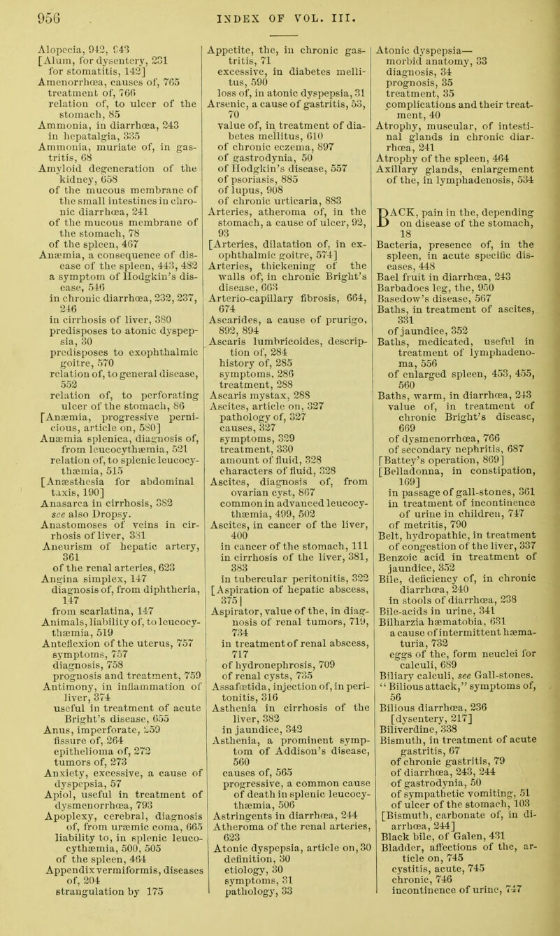 Alopecia, 942, C43 [Alum, for dysentery, 231 for stomatitis, 142] Amenorrhnsa, causes of, 705 treatment of, 760 relation of, to ulcer of the stomach, 85 Ammonia, in diarrhoea, 2-43 in hcpatalgia, 335 Ammonia, muriate of, in gas- tritis, 68 Amyloid degeneration of the kidney, 658 of the mucous membrane of the small intestines in chro- nic diarrlnea, 241 of the mucous membrane of the stomach, 78 of the spleen, 407 Aua'mia, a consequence of dis- ease of the spleen, 44:!, 482 a symptom of Hodgkin's dis- ease, 546 in chronic diarrhoea, 232, 237, 246 in cirrhosis of liver, 3S0 predisposes to atonic dyspep- sia, 30 predisposes to exophthalmic goitre, 570 relation of, to general disease, 552 relation of, to perforating ulcer of the stomach, 86 [Anaemia, progressive perni- cious, article on, 580] Anaemia splenica, diagnosis of, from leucocythaemia, 521 relation of, to splenic leucocy- thaemia, 515 [Anaesthesia for abdominal taxis, 190] Anasarca in cirrhosis, 382 see also Dropsy. Anastomoses of veins in cir- rhosis of liver, 3ol Aneurism of hepatic artery, 361 of the renal arteries, 623 Angina simplex, 147 diagnosis of, from diphtheria, 147 from scarlatina, 147 Animals, liability of, to leucocy- thaemia, 519 Anteflexion of the uterus, 757 symptoms, 757 diagnosis, 758 prognosis and treatment, 759 Antimony, in inflammation of liver, 374 useful in treatment of acute Bright's disease, 655 Anus, imperforate, ~59 fissure of, 264 epithelioma of, 272 tumors of, 273 Anxiety, excessive, a cause of dyspepsia, 57 Apiol, useful in treatment of dysmenorrhoea, 793 Apoplexy, cerebral, diagnosis of, from uraemic coma, 665 liability to, in splenic leuco- cythaemia, 500, 505 of the spleen, 464 Appendix vermiformis, diseases of, 204 strangulation by 175 Appetite, the, in chronic gas- tritis, 71 excessive, in diabetes melli- tus, 590 loss of, in atonic dyspepsia, 31 Arsenic, a cause of gastritis, 53, 70 value of, in treatment of dia- betes mellitus, 610 of chronic eczema, 897 of gastrodynia, 50 of Hodgkin's disease, 557 of psoriasis, 885 of lupus, 908 of chronic urticaria, 883 Arteries, atheroma of, in the stomach, a cause of ulcer, 92, 93 [Arteries, dilatation of, in ex- ophthalmic goitre, 574] Arteries, thickening of the walls of, in chronic Bright's disease, 663 Arterio-capillary fibrosis, 604, 674 Ascarides, a cause of prurigo, 892, 894 Ascaris lumbricoides, descrip- tion of, 284 history of, 285 symptoms, 286 treatment, 288 Ascaris mystax, 28S Ascites, article on, 327 pathology of, 327 causes, 327 symptoms, 329 treatment, 330 amount of fluid, 328 characters of fluid, 328 Ascites, diagnosis of, from ovarian cyst, 807 common in advanced leucocy- thaemia, 499, 502 Ascites, in cancer of the liver, 400 in cancer of the stomach, 111 in cirrhosis of the liver, 381, 383 in tubercular peritonitis, 322 [Aspiration of hepatic abscess, 3751 Aspirator, value of the, in diag- nosis of renal tumors, 719, 734 in treatment of renal abscess, 717 of hydronephrosis, 709 of renal cysts, 735 Assafcetida, injection of, in peri- tonitis, 316 Asthenia in cirrhosis of the liver, 382 in jaundice, 342 Asthenia, a prominent symp- tom of Addison's disease, 560 causes of, 565 progressive, a common cause of death in splenic leucocy- thaemia, 506 Astringents in diarrhoea, 244 Atheroma of the renal arteries, 623 Atonic dyspepsia, article on,30 definition, 30 etiology, 30 symptoms, 31 pathology, 33 Atonic dyspepsia— morbid anatomy, 33 diagnosis, 34 prognosis, 35 treatment, 35 complications and their treat- ment, 40 Atrophy, muscular, of intesti- nal glands in chronic diar- rhoea, 241 Atrophy of the spleen, 464 Axillary glands, enlargement of the, in lymphadenosis, 534 BACK, pain in the, depending on disease of the stomach, 18 Bacteria, presence of, in the spleen, in acute specific dis- eases, 448 Bael fruit in diarrhoea, 243 Barbadoes leg, the, 950 Basedow's disease, 567 Baths, in treatment of ascites, 331 of jaundice, 352 Baths, medicated, useful in treatment of lymphadeno- ma, 556 of enlarged spleen, 453, 455, 560 Baths, warm, in diarrhoea, 243 value of, in treatment of chronic Bright's disease, 669 of dysmenorrhoea, 766 of secondary nephritis, 687 [Battey's operation, 869] [Belladonna, in constipation, 169] in passage of gall-stones, 301 in treatment of incontinence of urine in children, 747 of metritis, 790 Belt, hydropathic, in treatment of congestion of the liver, 337 Benzoic acid in treatment of jaundice, 352 Bile, deficiency of, in chronic diarrhoea, 240 in stools of diarrhoea, 238 Bile-acids in urine, 341 Bilharzia haematobia, 631 a cause of intermittent haama- turia, 732 eggs of the, form neuclei for calculi, 689 Biliary calculi, see Gall-stones.  Bilious attack, symptoms of, 56 Bilious diarrhoea, 236 [dysentery, 217] Biliverdine, 338 Bismuth, in treatment of acute gastritis, 67 of chronic gastritis, 79 of diarrhoea, 243, 244 of gastrodynia, 50 of sympathetic vomiting, 51 of ulcer of the stomach, 103 [Bismuth, carbonate of, in di- arrhoea, 244] Black bile, of Galen, 431 Bladder, affections of the, ar- ticle on, 745 cystitis, acute, 745 chronic, 746 incontinence of urine, 747