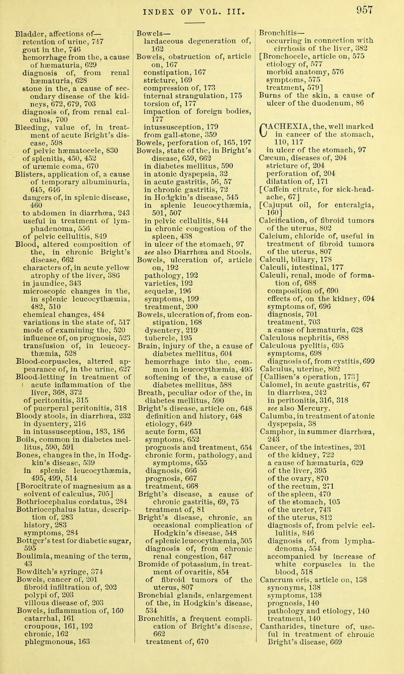 Bladder, affections of— retention of urine, 747 gout in the, 746 hemorrhage from the, a cause of hasmaturia, 029 diagnosis of, from renal hematuria, 628 stone in the, a cause of sec- ondary disease of the kid- neys, 672, 679, 703 diagnosis of, from renal cal- culus, 700 Bleeding, value of, in treat- ment of acute Bright's dis- ease, 598 of pelvic hsematocele, 830 • of splenitis, 450, 452 of urasmic coma, 070 Blisters, application of, a cause of temporary albuminuria, 645, 646 dangers of, in splenic disease, 460 to abdomen in diarrhoea, 243 useful in treatment of lym- phadenoma, 556 of pelvic cellulitis, 849 Blood, altered composition of the, in chronic Bright's disease, 662 characters of, in acute yellow atrophy of the liver, 386 in jaundice, 343 microscopic changes in the, in splenic leucocythsemia, 482, 510 chemical changes, 484 variations in the state of, 517 mode of examining the, 520 influence of, on prognosis, 523 transfusion of, in leucocy- thaemia, 528 Blood-corpuscles, altered ap- pearance of, in the urine, 627 Blood-letting in treatment of I acute inflammation of the liver, 368, 372 of peritonitis, 315 of puerperal peritonitis, 318 Bloody stools, in diarrhoea, 232 in dysentery, 216 in intussusception, 183, 186 Boils, common in diabetes mel- litus, 590, 591 Bones, changes in the, in Hodg- kin's disease, 539 in splenic leucocythsemia, 495, 499, 514 [Borocitrate of magnesium as a solvent of calculus, 705] Bothriocephalus cordatus, 284 Bothriocephalus latus, descrip- tion of, 283 history, 283 symptoms, 284 Bottger's test for diabetic sugar, 595 Boulimia, meaning of the term, 43 Bowditch's syringe, 374 Bowels, cancer of, 201 fibroid infiltration of, 202 polypi of, 203 villous disease of, 203 Bowels, inflammation of, 160 catarrhal, 161 croupous, 161, 192 chi-onic, 162 phlegmonous, 163 Bowels— lardaceous degeneration of, 162 Bowels, obstruction of, article on,167 constipation, 167 stricture, 169 compression of, 173 internal strangulation, 175 torsion of, 177 impaction of foreign bodies, 177 intussusception, 179 from gall-stone, 359 Bowels, perforation of, 165,197 Bowels, state of the, in Bright's disease, 059, 662 in diabetes mellitus, 590 in atonic dyspepsia, 32 in acute gastritis, 56, 57 in chronic gastritis, 72 in Hodgkin's disease, 545 in splenic leucocythsemia, 501, 507 in pelvic cellulitis, 844 in chronic congestion of the spleen, 438 in ulcer of the stomach, 97 see also Diarrhoea and Stools. Bowels, ulceration of, article on, 192 pathology, 193 varieties, 192 sequela?, 196 symptoms, 199 treatment, 200 Bowels, ulceration of, from con- stipation, 168 dysentery, 219 tubercle, 195 Brain, injury of the, a cause of diabetes mellitus, 604 hemorrhage into the, com- mon in leucocythsemia, 495 softening of the, a cause of diabetes mellitus, 588 Breath, peculiar odor of the, in diabetes mellitus, 590 Bright's disease, article on, 648 definition and history, 648 etiology, 649 acute form, 651 symptoms, 652 prognosis and treatment, 654 chronic form, patholog}7, and symptoms, 655 diagnosis, 666 prognosis, 667 treatment, 668 Bright's disease, a cause of chronic gastritis, 69, 75 treatment of, 81 Bright's disease, chronic, an occasional complication of Hodgkin's disease, 548 of splenic leucocythsemia, 505 diagnosis of, from chronic renal congestion, 647 Bromide of potassium, in treat- ment of ovaritis, 854 of fibroid tumors of the uterus, 807 Bronchial glands, enlargement of the, in Hodgkin's disease, 534 Bronchitis, a frequent compli- cation of Bright's disease, 662 treatment of, 670 Bronchitis— occurring in connection with cirrhosis of the liver, 382 [Bronchoeele, article on, 575 etiology of, 577 morbid anatomy, 576 symptoms, 575 treatment, 579] Burns of the skin, a cause of ulcer of the duodenum, 86 CACHEXIA, the, well marked in cancer of the stomach, 110, 117 in ulcer of the stomach, 97 Caecum, diseases of, 204 stricture of, 204 perforation of, 204 dilatation of, 171 [Caffein citrate, for sick-head- ache, 67] [Cajuput oil, for enteralgia, 160] Calcification, of fibroid tumors of the uterus, 802 Calcium, chloride of, useful in treatment of fibroid tumors of the uterus, 807 Calculi, biliary, 178 Calculi, intestinal, 177 Calculi, renal, mode of forma- tion of, 688 composition of, 690 effects of, on the kidney, 094 symptoms of, 696 diagnosis, 701 treatment, 703 a cause of hsematuria, 628 Calculous nephritis, 688 Calculous pyelitis, 695 symptoms, 698 diagnosis of, from cystitis, 699 Calculus, uterine, 803 [Callisen's operation, 173] Calomel, in acute gastritis, 67 in diarrhoea, 243 in peritonitis, 316, 318 see also Mercury. Calumba, in treatment of atonic dyspepsia, 38 Camphor, in summer diarrhoea, 243 Cancer, of the intestines, 201 of the kidney, 722 a cause of hsematuria, 629 of the liver, 395 of the ovary, 870 of the rectum, 271 of the spleen, 470 of the stomach, 105 of the ureter, 743 of the uterus, 812 diagnosis of, from pelvic cel- lulitis, 846 diagnosis of, from lympha- denoma, 554 accompanied by increase of white corpuscles in the blood, 518 Cancrum oris, article on, 138 synonyms, 138 symptoms, 138 prognosis, 140 pathology and etiology, 140 treatment, 140 Cantharides, tincture of, use- ful in treatment of chronic Bright's disease, 669