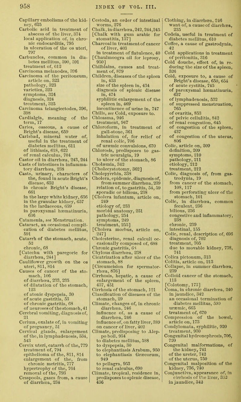 Capillary embolisms of the kid- ney, 625 Carbolic acid in treatment of abscess of the liver, 374 local application of, in chro- nic endocarditis, 795 in ulceration of the os uteri, 797 Carbuncles, common in dia- betes mellitus, 590, 591 treatment of, 012 Carcinoma melanodes, 396 Carcinoma of the peritoneum, article on, 323 pathology, 323 varieties, 323 symptoms, 324 diagnosis, 324 treatment, 325 Carcinoma telangiectodes, 396, 398 Cardialgia, meaning of the term, 17 Caries, osseous, a cause of Bright's disease, 659 Carlsbad, mineral water of, useful in the treatment of diabetes mellitus, 611 of lithiasis, 618, 622 of renal calculus, 704 Castor oil in diarrhoea, 243, 244 Casts of intestines in inflamma- tory diarrhoea, 238 Casts, urinary, characters of the, found in acute Bright's disease, 652 in chronic Bright's disease, 661 in the large white kidney, 656 in the granular kidney, 657 in the lardaceous, 659 in paroxysmal hrematinuria, 636 Catamenia, see Menstruation. Cataract, an occasional compli- cation of diabetes mellitus, 591 Catarrh of the stomach, acute, 52 chronic, 68 [Catechu with paregoric for diarrhoea, 244] Cauliflower growth on the os uteri, 811, 814 Causes of cancer of the sto- mach, 106 of diarrhoea, 233, 235 of dilatation of the stomach, 123 of atonic dyspepsia, 30 of acute gastritis, 53 of chronic gastritis, 08 of neuroses of the stomach, 41 Cerebral vomiting, diagnosis of, 21 Cerium, oxalate of, in vomiting of pregnancy, 51 Cervical glands, enlargement of the, in lymphadenosis, 534, 543 Cervix uteri, catarrh of the, 779 treatment of, 794 epithelioma of the, 811, 814 enlargement of the, from chronic metritis, 777 hypertrophy of the, 704 removal of the, 793 Cesspools, gases from, a cause of diarrhoea, 234 Cestoda, an order of intestinal worms, 276 Chalk, in diarrhoea, 242, 244,245 [Chalk with gum arabic for stomatitis, 137] Charcoal in treatment of cancer of liver, 403 in treatment of flatulence, 40 [Chaulmoogra oil for leprosy, 950] Chilblains, causes and treat- ment of, 879 Children, diseases of the spleen in, 453 size of the spleen in, 434 diagnosis of splenic disease in, 474 syphilitic enlargement of the spleen in, 469 incontinence of urine in, 747 Chills, see Cold, exposure to. Chloasma, 946 treatment, 947 Chloroform, in treatment of gall-stone, 361 inhalation of, for relief of renal colic, 706 of urasmic convulsions, 670 Chlorosis, predisposes to gas- tric neuralgia, 19 to ulcer of the stomach, 86 Cholsemia, 342 [Cholecystotomy, 362] Cholcpyrrhin, 338 Cholera, epidemic, diagnosis of, from summer diarrhoea, 239 relation of, to gastritis, 54, 59 sporadic or bilious, 238 [Cholera infantum, article on, 249 etiology of, 253 morbid anatomy, 251 pathology, 254 symptoms, 249 treatment, 255] [Cholera morbus, article on, 247] Cholesterine, renal calculi oc- casionally composed of, 688 Chronic gastritis, GS Chylous diarrhoea, 238 Cicatrization after ulcer of the stomach, 88 [Circumcision for spermator- rhoea, 876] Cirrhosis, hepatic, a cause of enlargement of the spleen, 437, 451 Cirrhosis of the stomach, 121 Classification of diseases of the stomach, 29 Climate, changes of, in chronic diarrhoea, 246 influence of, as a cause of diarrhoea, 246 influence of, on fatty liver, 3S9 on cancer of liver, 402 Climate, predisposing to Alep- po boil, 954 to diabetes mellitus, 5S8 to dyspepsia, 30 to elephantiasis Arabum, 950 to elephantiasis Grascorum, 949 to pellagra, 953 to renal calculus, 690 Climate, tropical, residence in, predisposes to splenic disease, 436 Clothing, in diarrhoea, 216 want of, a cause of diarrhoea, 235 Codeia, useful in treatment of diabetes mellitus, 610 Coffee, a cause of gastrodynia, 42 Cold applications in treatment of peritonitis, 316 Cold douche, effect of, in re- ducing the size of the spleen, 526 Cold, exposure to, a cause of Bright's disease, 650, 654 of acute cystitis, 745 of paroxysmal hoematinuria, 637 of lymphadenosis, 532 of suppressed menstruation, 765 of ovaritis, 853 of pelvic cellulitis, 842 of renal congestion, 645 of congestion of the spleen, 437 of congestion of the uterus, 806 Colic, article on, 209 definition, 209 symptoms, 210 pathology, 211 etiology, 212 treatment, 212 Colic, diagnosis of, from gas- trodynia, 19 from cancer of the stomach, 108, 117 from perforating ulcer of the stomach, 101 Colic, in diarrhoea, common feculent, 236 bilious, 236 congestive and inflammatorv, 238 chronic, 239 intestinal, 155 Colic, renal, description of, 696 diagnosis of, 702 treatment, 705 due to movable kidney, 7.38, 741 Colica pietonum, 313 Colitis, article on, 213 Collapse, in summer diarrhoea, I 239 Colloid cancer of the stomach, 113 [Colotomy, 173] Coma, in chronic diarrhoea, 240 in jaundice, 342 an occasional termination of diabetes mellitus, 590 urasmic, 665 treatment of, 670 Compression of the bowel, article on, 173 I Condylomata, syphilitic, 920 treatment, 930 Congenital hydronephrosis, 706, 720 Congenital malformations, of the kidney, 741 of the ureter, 742 of the uterus, 750 Congenital malposition of the kidney, 736, 740 Conjunctiva, appearance of, in cirrhosis of the liver, 332 in jaundice, 342