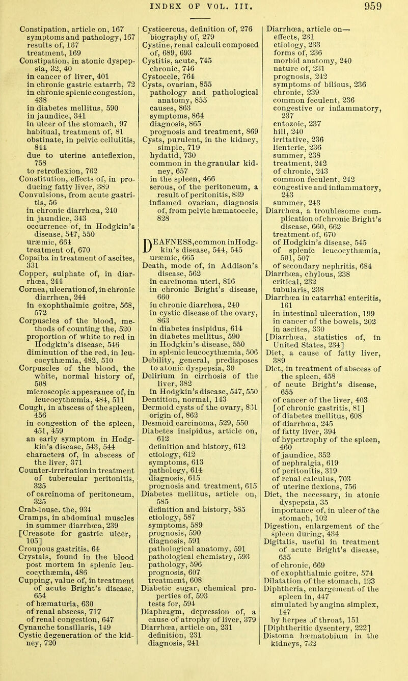 Constipation, article on, 167 symptoms and pathology, 107 results of, 187 treatment, 169 Constipation, in atonic dyspep- sia, 32, 40 in cancer of liver, 401 in chronic gastric catarrh, 72 in chronic splenic congestion, 438 in diabetes mellitus, 590 in jaundice, 341 in ulcer of the stomach, 97 habitual, treatment of, 81 obstinate, in pelvic cellulitis, 844 due to uterine anteflexion, 758 to retroflexion, 762 Constitution, effects of, in pro- ducing fatty liver, 389 Convulsions, from acute gastri- tis, 56 in chronic diarrhcea, 240 in jaundice, 343 occurrence of, in Hodgkin's disease, 547, 550 ursemic, 664 treatment of, 670 Copaiba in treatment of ascites, 331 Copper, sulphate of, in diar- rhoea, 244 Cornea, ulceration of, in chronic diarrhoea, 244 in exophthalmic goitre, 568, 572 Corpuscles of the blood, me- thods of counting the, 520 proportion of white to red in Hodgkin's disease, 546 diminution of the red, in leu- cocythaemia, 482, 510 Corpuscles of the blood, the white, normal history of, 508 microscopic appearance of, in leucocythaemia, 484, 511 Cough, in abscess of the spleen, 456 in congestion of the spleen, 451, 459 an early symptom in Hodg- kin's disease, 543, 544 characters of, in abscess of the liver, 371 Counter-irrritationin treatment of tubercular peritonitis, 325 of carcinoma of peritoneum, 325 Crab-louse, the, 934 Cramps, in abdominal muscles in summer diarrhoea, 239 [Creasote for gastric ulcer, 105] Croupous gastritis, 64 Crystals, found in the blood post mortem in splenic leu- cocythaemia, 486 Cupping, value of, in treatment of acute Bright's disease, 654 of haematuria, 630 of renal abscess, 717 of renal congestion, 647 Cynanche tonsillaris, 149 Cystic degeneration of the kid- ney, 720 Cysticercus, definition of, 276 biography of, 279 Cystine, renal calculi composed of, 689, 693 Cystitis, acute, 745 chronic, 746 Cystocele, 764 Cysts, ovarian, 855 pathology and pathological anatomy, 855 causes, 863 symptoms, 864 diagnosis, 865 prognosis and treatment, 869 Cysts, purulent, in the kidney, simple, 719 hydatid, 730 common in the granular kid- ney, 657 in the spleen, 466 6erous, of the peritoneum, a result of peritonitis, 839 inflamed ovarian, diagnosis of, from pelvic hematocele, 828 DEAFNESS,common inHodg- kin's disease, 544, 545 uraemic, 665 Death, mode of, in Addison's disease, 562 in carcinoma uteri, 816 in chronic Bright's disease, 660 in chronic diarrhoea, 240 in cystic disease of the ovary, 863 in diabetes insipidus, 614 in diabetes mellitus, 590 in Hodgkin's disease, 550 in splenic leucocythaemia, 506 Debility, general, predisposes to atonic dyspepsia, 30 Delirium in cirrhosis of the liver, 382 in Hodgkin's disease, 547, 550 Dentition, normal, 143 Dermoid cysts of the ovary, 831 origin of, 862 Desmoid carcinoma, 529, 550 Diabetes insipidus, article on, 612 definition and history, 612 etiology, 612 symptoms, 613 pathology, 614 diagnosis, 615 prognosis and treatment, 615 Diabetes mellitus, article on, 585 definition and history, 585 etiology, 587 symptoms, 589 prognosis, 590 diagnosis, 591 pathological anatomy, 591 pathological chemistry, 593 pathology, 596 prognosis, 607 treatment, 608 Diabetic sugar, chemical pro- perties of, 593 tests for, 594 Diaphragm, depression of, a cause of atrophy of liver, 379 Diarrhoea, article on, 231 definition, 231 diagnosis, 241 Diarrhoea, article on— effects, 231 etiology, 233 forms of, 236 morbid anatomy, 240 nature of, 231 prognosis, 242 symptoms of bilious, 236 chronic, 239 common feculent, 236 congestive or inflammatory, 237 entozoic, 237 hill, 240 irritative, 236 lienteric, 236 summer, 238 treatment, 242 of chronic, 243 common feculent, 242 congestive and inflammatory, 243 summer, 243 Diarrhoea, a troublesome com- plication of chronic Bright's disease, 660, 662 treatment of, 670 of Hodgkin's disease, 545 of splenic leucocythtemia, 501, 507 of secondary nephritis, 684 Diarrhosa, chylous, 238 critical, 232 tubularis, 238 Diarrhoea in catarrhal enteritis, 161 in intestinal ulceration, 199 in cancer of the bowels, 202 in ascites, 330 [Diarrhoea, statistics of, in United States, 234] Diet, a cause of fatty liver, 389 Diet, in treatment of abscess of the spleen, 458 . of acute Bright's disease, 655 of cancer of the liver, 403 [of chronic gastritis, 81] of diabetes mellitus, 608 of diarrhoea, 245 of fatty liver, 394 of hypertrophy of the spleen, 460 of jaundice, 352 of nephralgia, 619 of peritonitis, 319 of renal calculus, 703 of uterine flexions, 756 Diet, the necessary, in atonic dyspepsia, 35 importance of, in ulcer of the stomach, 102 Digestion, enlargement of the spleen during, 434 Digitalis, useful in treatment of acute Bright's disease, 655 of chronic, 669 of exophthalmic goitre, 574 Dilatation of the stomach, 123 Diphtheria, enlargement of the spleen in, 447 simulated by angina simplex, 147 by herpes jf throat, 151 [Diphtheritic dysentery, 222] Distoma haematobium in the kidneys, 732