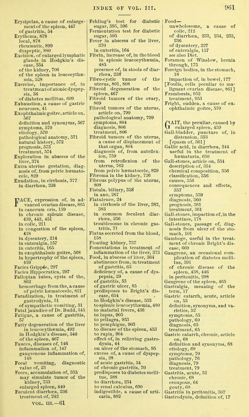 Erysipelas, a cause of enlarge- ment of the spleen, 447 of gastritis, 54 Erythema, 878 local, 878 rheumatic, 899 dyspeptic, 880 Excision, of enlarged lymphatic glands in Hodgkin's dis- ease, 554 of the kidney, 706 of the spleen in leucocythaa- mia, 528 Exercise, importance of, in treatment of atonic dyspep- sia, 36 of diabetes meliitus, 609 Exhaustion, a cause of gastric neuroses, 41 Exophthalmic goitre, article on, 567 definition and synonyms, 567 symptoms, 570 etiology, 570 pathological anatomy, 571 natural history, 572 prognosis, 573 treatment, 574 Exploration in abscess of the liver, 374 Extra-uterine gestation, diag- nosis of, from pelvic hsemato- cele, 829 Exudation, in cirrhosis, 377 in diarrhoea, 238 FACE, expression of, in ad- vanced ovarian disease, 865 in cancrum oris, 139 in chronic 6plenic disease, 439, 443, 451 in colic, 211 in congestion of the spleen, 438 in dysentery, 214 in enteralgia, 157 in enteritis, 165 in exophthalmic goitre, 568 in hypertrophy of the spleen, 459 Eacies Grippee, 297 Facies Hippocratica, 297 Fallopian tubes, cysts of the, 862 hemorrhage from the, a cause of pelvic hpematocele, 821 Faradization, in treatment of gastrodynia, 51 of sympathetic vomiting, 51 Fatal jaundice of Dr. Budd, 345 Fatigue, a cause of gastritis, 57 Fatty degeneration of the liver in leucocythasmia, 492 in Hodgkin's disease, 540 of the spleen, 467 Fauces, diseases of, 146 inflammation of, 147 gangrenous inflammation of, 148 Fecal vomiting, diagnostic value of, 23 Feces, accumulation of, 335 may simulate tumor of the kidney, 733 enlarged spleen, 440 Feculent diarrhoea, 236 treatment of, 242 VOL. III.—61 Fehling's test for diabetic sugar, 595, 596 Fermentation test for diabetic sugar, 595 Fever in abscess of the liver, 370 in enteritis, 164 Fibrin, increase of, in the blood iu splenic leucocythsemia, 485 presence of, in stools of diar- rhoea, 238 Fibro-eystic tumor of the uterus, 801, 808 Fibroid degeneration of the spleen,467 Fibroid tumors of the ovary, 869 Fibroid tumors of the uterus, article on, 799 pathological anatomy, 799 symptoms, 804 diagnosis, 806 treatment, 806 Fibroid tumors of the uterus, a cause of displacement of that organ, 804 diagnosis of, from anteflex- ion, 759 from retroflexion of the uterus, 762 from pelvic hsematocele, 829 Fibroma in the kidney, 726 Fibrous polypus of the uterus, 808 Fistula, biliary, 358 in ano, 267 Flatulence, 24 in cirrhosis of the liver, 382, 383 in common feculent diar- rhoea, 236 troublesome in chronic gas- tritis, 71 Flatus secreted from the blood, 158 Floating kidney, 737 Fomentations in treatment of inflammation of the liver, 373 Food, in abscess of liver, 364 abstinence from, in treatment of gastritis, 65 deficiency of, a cause of dys- pepsia, 29 of gastritis, 53 of gastric ulcer, 85 predisposes to Bright's dis- ease, 654 to Hodgkin's disease, 532 to splenic leucocythsemia, 480 to malarial fevers, 436 to lupus, 905 to pellagra, 953 to pemphigus, 903 to disease of the spleen, 453 to rupia, 904 effect of, in relieving gastro- dynia, 44 on ulcer of the stomach, 95 excess of, a cause of dyspep- sia, 28 of acute gastritis, 54 of chronic gastritis, 70 predisposes to diabetes melii- tus, 588 to diarrhoea, 234 to renal calculus, 690 indigestible, a cause of urti- caria, 882 Food- unwholesome, a cause of colic, 212 of diarrhoea, 233, 234, 235, 236 of dysentery, 227 of enteralgia, 157 see also Diet. Foramen of Winslow, hernia through, 175 Foreign bodies, in the stomach, 18 impaction of, in bowel, 177 [Foulis, cells peculiar to ma- lignant ovarian disease, 861] Framboesia, 952 treatment, 953 Fright, sudden, a cause of ex- ophthalmic goitre, 570 GAIT, the peculiar, caused by enlarged spleen, 439 Gall-bladder, puncture of, in distension, 353 [spasm of, 361] Gallic acid, in diarrhoea, 244 useful in the treatment of hematuria, 630 Gall-stones, article on, 354 description of, 354 chemical composition, 356 classification, 356 causes, 356 consequences and effects, 357 symptoms, 359 diagnosis, 360 prognosis, 361 treatment, 361 Gall-stones, impaction of, in the intestines, 178 Gall-stones, passage of, diag- nosis from ulcer of the sto- mach, 101 Gamboge, useful in the treat- ment of chronic Bright's dis- ease, 669 Gangrene, an occasional com- plication of diabetes melii- tus, 591 of chronic disease of the spleen, 438, 446 in peritonitis, 298 Gangrene of the spleen, 405 Gastralgia, meaning of the term, 17 Gastric catarrh, acute, article on, 53 definition, synonyms, and va- rieties, 52 symptoms, 55 pathology, 60 diagnosis, 65 treatment, 65 Gastric catarrh, chronic, article on, 68 definition and synonyms, 68 etiology, 69 symptoms, 70 pathology, 76 diagnosis, 79 treatment, 79 Gastritis, acute, 52 chronic, 68 croupous, 64 gouty, 60 Gastritis in peritonitis, 307 Gastrodynia, definition of, 17