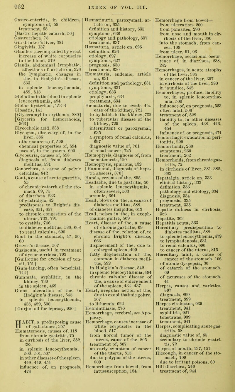 Gastroenteritis, in children, symptoms of, 59 treatment, 65 [Gastro-hepatic catarrh, 50] Gastrorrhoea, 75 Gin-drinker's liver, 3S1 Gingivitis, 137 Glanders, accompanied by great increase of white corpuscles in the blood, 519 Glands, abdominal lymphatic, affections of, article on, 326 the lymphatic, changes in the, in Hodgkin's disease, 533 in 6plenic leucocythsemia, 4S9, 513 Globulins in the blood in splenic leucocythsemia, 484 Globus hystericus, 153-4 Glossitis, 141 [Glyceramyl in erythema, 880] [Glycerin for hemorrhoids, 263] Glyeocholic acid, 338 Glycogen, discovery of, in the liver, 586 other sources,of, 599 chemical properties of, 594 uses of, in the system, 600 Glycosuria, causes of, 598 diagnosis of, from diabetes mellitus, 591 Gonorrhoea, a cause of pelvic cellulitis, 842 Gout, a cause of acute gastritis, 55 of chronic catarrh of the sto- mach, 69, 75 of diarrhoea, 233 of gastralgia, 42 predisposes to Bright's dis- ease, 651, 657 to chronic consrestion of the uterus, 733, 791 to cystitis, 746 to diabetes mellitus, 588, 608 to renal calculus, 690 Gout in the 6tomach, 47, 50, 60 Graves's disease, 567 Guaiacum, useful in treatment of dysmenorrhoea, 793 [Guillotine for excision of ton- sil, 151] [Gum-laucing, often beneficial, 144] Gummata, syphilitic, in the kidney, 730 in the spleen, 469 Gums, ulceration of the, in Hodgkin's disease, 545 in splenic leucocythasmia, 438, 489, 500 [Gurjun oil for leprosy, 950] HABIT, a predisposing cause of gall-stones, 357 Haematemesis, causes of, 118 from chronic gastritis, 75 iu cirrhosis of the liver, 382, 383 in splenic leucocythsemia, 500, 501,507 in other diseasesof thespleen, 448, 449, 454 influence of, on prognosis, 474 Haematinuria, paroxysmal, ar- ticle on, 635 definition and history, 635 symptoms, 636 etiology and pathology, 637 treatment, 637 Haematuria, article on, 626 definition, 626 etiology, 627 symptoms, 627 prognosis, 630 treatment, 630 Haamaturia, endemic, article on, 631 definition and pathology, 631 symptoms, 631 etiology, 633 prophylaxis, 634 treatment, 634 Haematuria, due to cystic dis- ease of the kidney, 721 to hydatids iu the kidney, 732 to tubercular disease of the kidney, 729 intermittent or paroxysmal, 635 a symptom of renal calculus, 697 diagnostic value of, 701 of renal cancer, 725 Haemoptysis, diagnosis of, from haematemesis, 120 Haemoptysis, spurious, 132 [Hammond, diagnosis of hepa- tic abscess, 370] Hands, eczema of the, 895 Headache, due to gastritis, 56 in splenic leucocythaemia, often severe, 503 uraemic, 664 Head, blows on the, a cause of diabetes mellitus, 588 of diabetes insipidus, 613 Head, noises in the, in exoph- thalmic goitre, 569 Heart, disease of the, a cause of chronic gastritis, 69 disease of the, relation of, to chronic Bright's disease, 663 displacement of the, due to enlarged spleen, 499 fatty degeneration of the, common iu diabetes melli- tus, 592 in Hodgkin's disease, 542 in splenic leucocythaemia, 494 chronic valvular disease of the, a cause of enlargement of the spleen, 434, 437 Heart, irregular action of the, due to exophthalmic goitre, 567 to lithsemia, 622 Helminthiasis, 276 Hemorrhage, cerebral, see Apo- plexy. Hemorrhage, causes increase of white corpuscles in the blood, 517 from fibroid tumor of the uterus, cause of the, 805 treatment of, 807 an early symptom of cancer of the uterus, 815 due to polypus of the uterus, 809 Hemorrhage from bowel, from intussusception, 184 Hemorrhage from bowel— from ulceration, 200 from parasites, 290 from nose and mouth in cir- rhosis of the liver, 380 into the stomach, from can- cer, 109 from ulcer, 91, 96 Hemorrhage, occasional occur- rence of, in diarrhoea, 238, 242 Hemorrhages, in acute atrophy of the liver, 385 in cancer of the liver, 397 in cirrhosis of the liver, 380 in jaundice, 342 Hemorrhages, profuse, liability to, in 6pleuic leucocythae- mia, 500 influence of, on prognosis, 523 often fatal, 506 treatment of, 528 liability to, in other diseases of the spleen, 438, 446, 454 influence of, on prognosis, 474 Hemorrhagic exudation in peri- tonitis, 299 Hemorrhoids, 260 symptoms, 260 treatment, 262 Hemorrhoids, from chronic gas- tritis, 72 in cirrhosis of liver, 381,382, 383 Hepatalgia, article on, 333 clinical history, 333 definition, 333 pathology and etiology, 334 diagnosis, 334 prognosis, 335 treatment, 335 Hepatic dulness in cirrhosis, 382 Hepatite, 363 Hepatitis acuta, 363 Hereditary predisposition to diabetes mellitus, 588 to splenic leucocythaemia, 479 to lymphadenosis, 531 to renal calculus, 690 to cancer of the uterus, 815 Hereditary taint, a cause of cancer of the 6tomach, 106 of atonic dyspepsia, 30 of catarrh of the stomach, 69 of neuroses of the stomach, 41 Herpes, causes and varieties, 897 diagnosis, 899 treatment, 899 Herpes cireinatus, 939 treatment, 941 syphilitic, 921 tonsurans, 939 treatment, 941 Herpes, complicating acute gas- tritis, 58 diagnostic value of, 65 secondary to chronic gastri- tis, 72 Herpes of mouth, 137, 151 Hiccough, in cancer of the sto- mach, 109 due to irritant poisons, 60 Hill diarrhoea, 240 I treatment of, 244