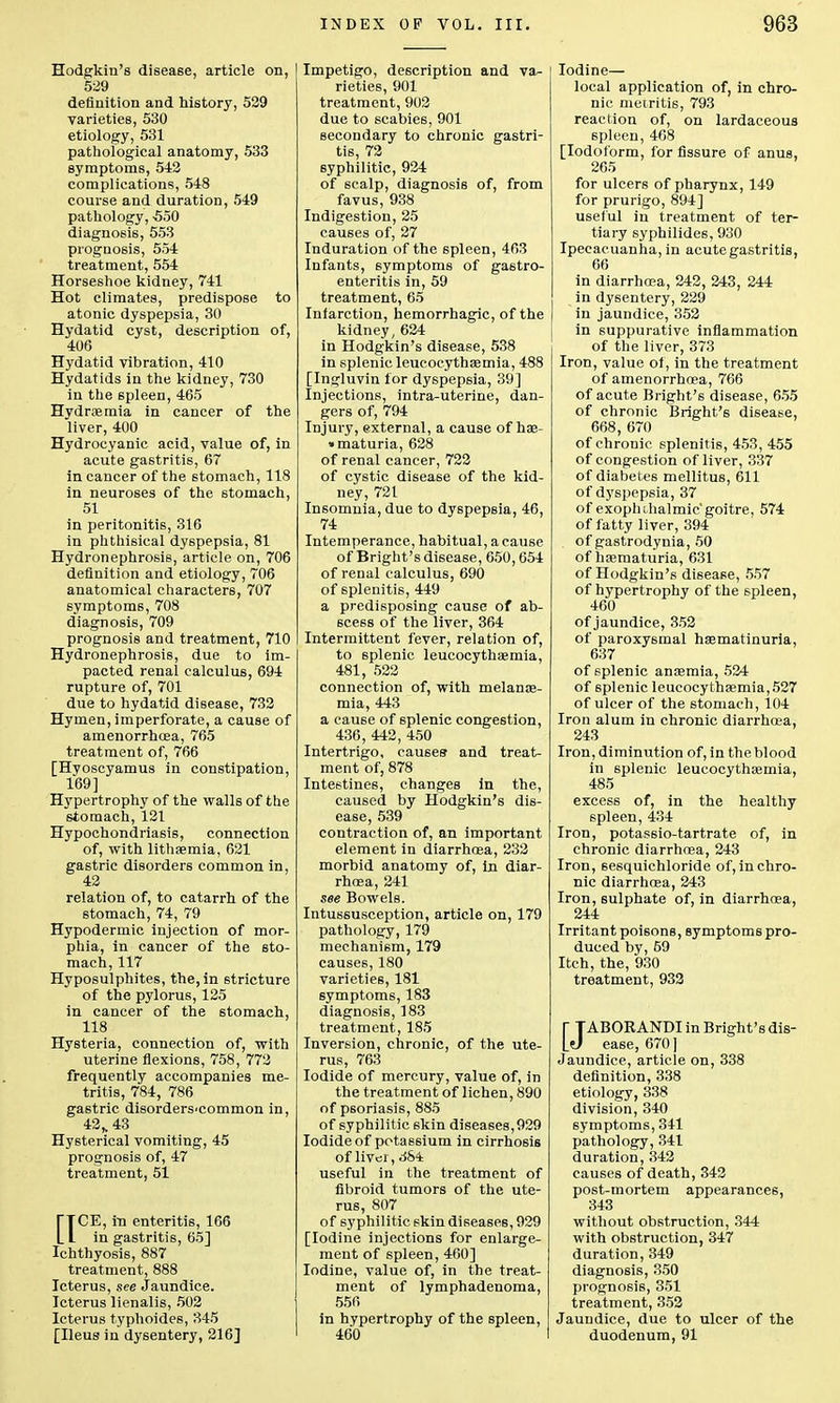 Hodgkin's disease, article on, 529 definition and history, 529 varieties, 530 etiology, 531 pathological anatomy, 533 symptoms, 542 complications, 548 course and duration, 549 pathology, •550 diagnosis, 553 prognosis, 554 treatment, 554 Horseshoe kidney, 741 Hot climates, predispose to atonic dyspepsia, 30 Hydatid cyst, description of, 406 Hydatid vibration, 410 Hydatids in the kidney, 730 in the spleen, 465 Hydroemia in cancer of the liver, 400 Hydrocyanic acid, value of, in acute gastritis, 67 in cancer of the stomach, 118 in neuroses of the stomach, 51 in peritonitis, 316 in phthisical dyspepsia, 81 Hydronephrosis, article on, 706 definition and etiology, 706 anatomical characters, 707 symptoms, 708 diagnosis, 709 prognosis and treatment, 710 Hydronephrosis, due to im- pacted renal calculus, 694 rupture of, 701 due to hydatid disease, 732 Hymen, imperforate, a cause of amenorrhea, 765 treatment of, 766 [Hvoscyamus in constipation, 169] Hypertrophy of the walls of the stomach, 121 Hypochondriasis, connection of, with lithaemia, 621 gastric disorders common in, 42 relation of, to catarrh of the stomach, 74, 79 Hypodermic injection of mor- phia, in cancer of the sto- mach, 117 Hyposulphites, the, in stricture of the pylorus, 125 in cancer of the stomach, 118 Hysteria, connection of, with uterine flexions, 758, 772 frequently accompanies me- tritis, 784, 786 gastric disorders-common in, 42s43 Hysterical vomiting, 45 prognosis of, 47 treatment, 51 QCE, in enteritis, 166 in gastritis, 65] Ichthyosis, 887 treatment, 888 Icterus, see jaundice. Icterus lienalis, 502 Icterus typhoides, 345 [Ileus in dysentery, 216] Impetigo, description and va- rieties, 901 treatment, 902 due to scabies, 901 secondary to chronic gastri- tis, 72 syphilitic, 924 of scalp, diagnosis of, from favus, 938 Indigestion, 25 causes of, 27 Induration of the spleen, 463 Infants, symptoms of gastro- enteritis in, 59 treatment, 65 Infarction, hemorrhagic, of the kidney, 624 in Hodgkin's disease, 538 in splenic leucocythaemia, 488 [Ingluvin for dyspepsia, 39] Injections, intra-uterine, dan- gers of, 794 Injury, external, a cause of hae- • maturia, 628 of renal cancer, 722 of cystic disease of the kid- ney, 721 Insomnia, due to dyspepsia, 46, 74 Intemperance, habitual, a cause of Bright's disease, 650,654 of renal calculus, 690 of splenitis, 449 a predisposing cause of ab- scess of the liver, 364 Intermittent fever, relation of, to splenic leucocythaemia, 481, 522 connection of, with melanse- mia, 443 a cause of splenic congestion, 436, 442, 450 Intertrigo, causes and treat- ment of, 878 Intestines, changes in the, caused by Hodgkin's dis- ease, 539 contraction of, an important element in diarrhoea, 232 morbid anatomy of, in diar- rhoea, 241 see Bowels. Intussusception, article on, 179 pathology, 179 mechanism, 179 causes, 180 varieties, 181 symptoms, 183 diagnosis, 183 treatment, 185 Inversion, chronic, of the ute- rus, 763 Iodide of mercury, value of, in the treatment of lichen, 890 of psoriasis, 885 of syphilitic skin diseases, 929 Iodide of potassium in cirrhosis of liver, 384 useful in the treatment of fibroid tumors of the ute- rus, 807 of syphilitic skin diseases, 929 [Iodine injections for enlarge- ment of spleen, 460] Iodine, value of, in the treat- ment of lymphadenoma, 556 in hypertrophy of the spleen, 460 Iodine— local application of, in chro- nic metritis, 793 reaction of, on lardaceous spleen, 468 [Iodoform, for fissure of anus, 265 for ulcers of pharynx, 149 for prurigo, 894] useful in treatment of ter- tiary syphilides, 930 Ipecacuanha, in acute gastritis, 66 in diarrhoea, 242, 243, 244 in dysentery, 229 in jaundice, 352 in suppurative inflammation of the liver, 373 Iron, value of, in the treatment of amenorrhoea, 766 of acute Bright's disease, 655 of chronic Bright's disease, 668, 670 of chronic splenitis, 453, 455 of congestion of liver, 337 of diabetes mellitus, 611 of dyspepsia, 37 of exophthalmic'goitre, 574 of fatty liver, 394 of gastrodynia, 50 of haematuria, 631 of Hodgkin's disease, 557 of hypertrophy of the 6pleen, 460 of jaundice, 352 of paroxysmal haematinuria, 637 of splenic anaemia, 524 of splenic leucocythaemia,527 of ulcer of the stomach, 104 Iron alum in chronic diarrhoea, 243 Iron, diminution of, in the blood in splenic leucocythaemia, 485 excess of, in the healthy spleen, 434 Iron, potassio-tartrate of, in chronic diarrhoea, 243 Iron, sesquichloride of, in chro- nic diarrhoea, 243 Iron, sulphate of, in diarrhoea, 244 Irritant poisons, symptoms pro- duced by, 59 Itch, the, 930 treatment, 932 [ TABORANDI in Bright's dis- 10 ease, 670] Jaundice, article on, 338 definition, 338 etiology, 338 division, 340 symptoms, 341 pathology, 341 duration, 342 causes of death, 342 post-mortem appearances, 343 without obstruction, 344 with obstruction, 347 duration, 349 diagnosis, 350 prognosis, 351 treatment, 352 Jaundice, due to ulcer of the duodenum, 91