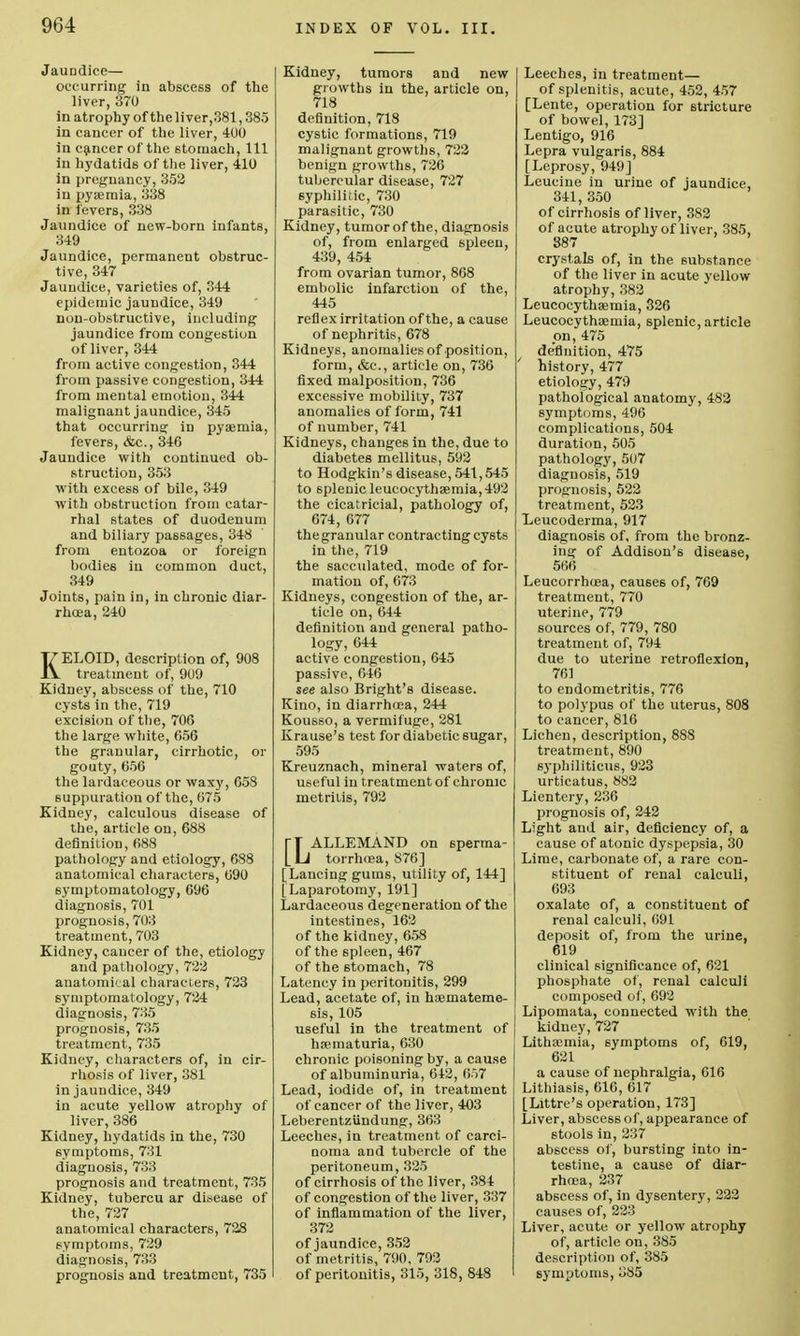 Jaundice— occurring in abscess of the liver, 370 in atrophy of the liver,381,38.5 in cancer of the liver, 400 in cancer of the stomach, 111 iu hydatids of the liver, 410 in pregnancy, 352 in pyaemia, 338 in fevers, 338 Jaundice of new-born infants, 349 Jaundice, permanent obstruc- tive, 347 Jaundice, varieties of, 344 epidemic jaundice, 349 non-obstructive, including jaundice from congestion of liver, 344 from active congestion, 344 from passive congestion, 344 from mental emotion, 344 malignant jaundice, 345 that occurring: in pyaemia, fevers, &c, 346 Jaundice with continued ob- struction, 353 with excess of bile, 349 with obstruction from catar- rhal states of duodenum and biliary passages, 348 from entozoa or foreign bodies iu common duct, 349 Joints, pain in, in chronic diar- rhoea, 240 KELOID, description of, 908 treatment of, 909 Kidney, abscess of the, 710 cysts in the, 719 excision of the, 706 the large white, 656 the granular, cirrhotic, or gouty, 656 the lardaceous or waxy, 658 suppuration of the, 675 Kidney, calculous disease of the, article on, 688 definition, 688 pathology and etiology, 688 anatomical characters, 690 symptomatology, 696 diagnosis, 701 prognosis, 703 treatment, 703 Kidney, cancer of the, etiology and pathology, 722 anatomical characters, 723 symptomatology, 724 diagnosis, 735 prognosis, 735 treatment, 735 Kidney, characters of, in cir- rhosis of liver, 381 in jaundice, 349 in acute yellow atrophy of liver, 386 Kidney, hydatids in the, 730 symptoms, 731 diagnosis, 733 prognosis and treatment, 735 Kidney, tubercu ar disease of the, 727 anatomical characters, 728 symptoms, 729 diagnosis, 733 prognosis and treatment, 735 Kidney, tumors and new growths in the, article on, 718 definition, 718 cystic formations, 719 malignant growths, 722 benign growths, 726 tubercular disease, 727 syphilitic, 730 parasitic, 730 Kidney, tumor of the, diagnosis of, from enlarged spleen, 439, 454 from ovarian tumor, 868 embolic infarction of the, 445 reflex irritation of the, a cause of nephritis, 678 Kidneys, anomalies of position, form, &c, article on, 736 fixed malposition, 736 excessive mobility, 737 anomalies of form, 741 of number, 741 Kidneys, changes in the, due to diabetes mellitus, 592 to Hodgkin's disease, 541,545 to splenic leucocythaemia, 492 the cicatricial, pathology of, 674, 677 the granular contracting cysts in the, 719 the sacculated, mode of for- mation of, 673 Kidneys, congestion of the, ar- ticle on, 644 definition and general patho- logy, 644 active congestion, 645 passive, 646 see also Bright's disease. Kino, in diarrhoea, 244 Kousso, a vermifuge, 281 Krause's test for diabetic sugar, 595 Kreuznach, mineral waters of, useful in treatment of chronic metritis, 792 [~T ALLEMAND on sperma- L LJ torrhoea, 876] [Lancing gums, utility of, 144] [Laparotomy, 191] Lardaceous degeneration of the intestines, 162 of the kidney, 658 of the spleen, 467 of the 6tomach, 78 Latency in peritonitis, 299 Lead, acetate of, in haemateme- 6is, 105 useful in the treatment of haematuria, 630 chronic poisoning by, a cause of albuminuria, 642 , 657 Lead, iodide of, in treatment of cancer of the liver, 403 Leberentziindung, 363 Leeches, in treatment of carci- noma and tubercle of the peritoneum, 325 of cirrhosis of the liver, 384 of congestion of the liver, 337 of inflammation of the liver, 372 of jaundice, 352 of metritis, 790, 792 of peritonitis, 315, 318, 848 Leeches, in treatment— of splenitis, acute, 452, 457 [Lente, operation for stricture of bowel, 173] Lentigo, 916 Lepra vulgaris, 884 [Leprosy, 949] Leucine in urine of jaundice, 341, 350 of cirrhosis of liver, 382 of acute atrophy of liver, 385, 887 crystals of, in the substance of the liver in acute yellow atrophy, 382 Leucocythaemia, 326 Leucocythaemia, splenic, article on, 475 definition, 475 history, 477 etiology, 479 pathological anatomy, 482 symptoms, 496 complications, 504 duration, 505 pathology, 507 diagnosis, 519 prognosis, 522 treatment, 523 Leucoderma, 917 diagnosis of, from the bronz- ing of Addison's disease, 566 Leucorrhcea, causes of, 769 treatment, 770 uterine, 779 sources of, 779, 780 treatment of, 794 due to uterine retroflexion, 761 to endometritis, 776 to polypus of the uterus, 808 to cancer, 816 Lichen, description, 88S treatment, 890 syphiliticus, 923 urticatus, 882 Lientery, 236 prognosis of, 242 Light and air, deficiency of, a cause of atonic dyspepsia, 30 Lime, carbonate of, a rare con- stituent of renal calculi, 693 oxalate of, a constituent of renal calculi, 691 deposit of, from the urine, 619 clinical significance of, 621 phosphate of, renal calculi composed of, 692 Lipomata, connected with the kidney, 727 Lithaemia, symptoms of, 619, 621 a cause of nephralgia, 616 Lithiasis, 616, 617 [Littre's operation, 173] Liver, abscess of, appearance of stools in, 237 abscess of, bursting into in- testine, a cause of diar- rhoea, 237 abscess of, in dysentery, 222 causes of, 223 Liver, acute or yellow atrophy of, article on, 385 description of, 385 symptoms, 385