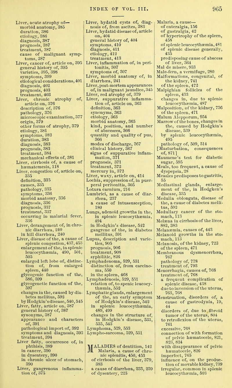 Liver, acute atrophy of— morbid anatomy, 385 duration, 386 etiology, 386 diagnosis, 387 prognosis, 387 treatment, 387 cause of malignant symp- toms, 387 Liver, cancer of, article on, 395 general history of, 395 varieties, 395, 398 symptoms, 399 etiological considerations, 401 diagnosis, 402 prognosis, 403 treatment, 403 Liver, chronic atrophy of, article on, 376 description of, 376 pathology, 376 microscopic examination, 377 origin, 379 other forms of atrophy, 379 etiology, 381 symptoms, 382 duration, 383 diagnosis, 383 prognosis, 383 treatment, 384 mechanical effects of, 381 Liver, cirrhosis of, a cause of haematemesis, 118 Liver, congestion of, article on, 335 definition, 335 causes, 335 pathology, 335 symptoms, 336 morbid anatomy, 336 diagnosis, 336 prognosis, 337 treatment, 337 occurring in malarial fever, 336 Liver, derangement of, in chro- nic diarrhoea, 240 in hill diarrhoea, 240 Liver, disease of the, a cause of splenic congestion, 437,453 enlargement of the, in splenic leucocythaemia, 490, 501, 505 enlarged left lobe of, distinc- tion of, from enlarged spleen, 440 glycogenic function of the, 586, 599 glycogenetic function of the, 597 changes in the, caused by dia- betes mellitus, 592 by Hodgkin'sdisease, 540,545 Liver, fatty, article on, 387 general history of, 387 synonyms, 387 appearance and characters of, 391 pathological import of, 392 symptoms and diagnosis, 393 treatment, 394 Liver fatty, occurrence of, in phthisis, 389 in cancer, 390 in dysentery, 390 in chronic ulcer of stomach, 390 Liver, gangrenous inflamma- tion of, 375 Liver, hydatid cysts of, diag- nosis of, from ascites, 383 Liver, hydatid disease of, article on, 404 general history of, 404 symptoms, 410 diagnosis, 411 etiology, 412 treatment, 413 Liver, inflammation of, in peri- tonitis, 307 symptoms of, 307 Liver, morbid anatomy of, in diarrhoea, 241 Liver, post-mortem appearances of, in malignant jaundice, 345 Liver, red atrophy of, 379 Liver, suppurative inflamma- tion of, article on, 363 definition, 363 synonyms, 363 etiology, 363 morbid anatomy, 365 kind, position, and number of abscesses, 366 quantity and quality of pus, 366 modes of discharge, 367 clinical history, 367 signs of suppurative inflam- mation, 371 prognosis, 371 treatment, 372 mercury in, 372 Liver, waxy, article on, 414 Lochia, suppression of, in puer- peral peritonitis, 305 Lotura carnium, 216 Lumbrici, as a cause of diar- rhoea, 237 a cause of intussusception, 180 Lungs, adenoid growths in the, in splenic leucocythaemia, 494 in Hodgkin's disease, 542 gangrene of the, in diabetes mellitus, 591 Lupus, description and varie- ties, 905 prognosis, 906 treatment, 908 syphilitic, 826 Lymphadenoma, 529, 551 distinction of, from carcino- ma, 550 in the spleen, 468 Lymphadenosis, 529, 551 relation of, to spenic leucocy- thaemia, 552 Lymphatic glands, enlargement of the, an early symptom of Hodgkin's disease, 542 in splenic leucocythaemia, 489, 499 changes in the structure of, in Hodgkin's disease, 533, 535, 543 Lymphoma, 529, 553 Lympho-sarcoma, 529, 531 MALADIES of dentition, 142 Malaria, a cause of chro- nic splenitis, 450, 453 of cirrhosis of the liver, 379, 383 a cause of diarrhoea, 233, 239 of dysentery, 225 Malaria, a cause— of enteralgia, 156 of gastralgia, 42 of hypertrophy of the spleen, 458 of splenic leucocythaemia, 481 of splenic disease generally, 435 predisposing cause of abscess of liver, 364 Mai de misere, 953 Male-fern, a vermifuge, 280 Malformations, congenital, of the kidney, 741 of the 6pleen, 472 Malpighian follicles of the spleen, 433 changes in, due to splenic leucocythaemia, 487 Malposition, of the kidney, 736 of the spleen, 471 Malum Alepporum, 954 Marrow of the bones, changes in the, caused by Hodgkin's disease, 539 by splenic leucocythaemia, 495 pathology of, 509, 514 [Masturbation, consequences of, 8711 Maumene's test for diabetic sugar, 595 Meals, too frequent, a cause of dyspepsia, 28 Measles predisposes to gastritis, 55 Mediastinal glands, enlarge- ment of the, in Hodgken's disease, 535 Medulla oblongata, disease of the, a cause of diabetes melli- tus, 592 Medullary cancer of the sto- mach, 113 Melaena in cirrhosis of the liver, 882, 383 Melanaemia, causes of, 443 Melanoid growths in the sto- mach, 113 Melanosis, of the kidney, 723 of the spleen, 471 Membranous dysmenorrhoea, 767 pathology of, 778 treatment of, 793 Menorrhagia, causes of, 768 treatment of, 768 a frequent complication of splenic disease, 438 due to inversion of the uterus, 763, 768 Menstruation, disorders of, a cause of gastrodynia, 19, 44 disorders of, due to , fibroid tumor of the uterus, 804 to retroflexion of the uterus, 761 excessive, 768 connection of with formation of pelvic haematocele, 821, 823, 824 with disappearance of pelvic haematocele, 826 imperfect, 765 influence of, on the produc- tion of movable kidney, 739 irregular, common in splenic leucocythaemia, 503